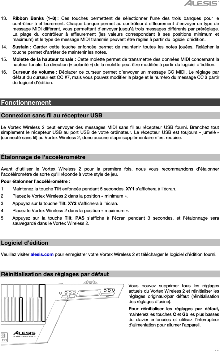   11   13. Ribbon Banks (1–3) : Ces touches permettent de sélectionner l’une des trois banques pour le contrôleur à effleurement. Chaque banque permet au contrôleur à effleurement d’envoyer un type de message MIDI différent, vous permettant d’envoyer jusqu’à trois messages différents par préréglage. La plage du contrôleur à effleurement (les valeurs correspondant à ses positions minimum et maximum) et le type de message MIDI transmis peuvent être réglés à partir du logiciel d’édition. 14. Sustain : Garder cette touche enfoncée permet de maintenir toutes les notes jouées. Relâcher la touche permet d’arrêter de maintenir les notes. 15. Molette de la hauteur tonale : Cette molette permet de transmettre des données MIDI concernant la hauteur tonale. La direction (« polarité ») de la molette peut être modifiée à partir du logiciel d’édition. 16. Curseur de volume : Déplacer ce curseur permet d’envoyer un message CC MIDI. Le réglage par défaut du curseur est CC #7, mais vous pouvez modifier la plage et le numéro du message CC à partir du logiciel d’édition.   Fonctionnement  Connexion sans fil au récepteur USB  Le Vortex Wireless 2 peut envoyer des messages MIDI sans fil au récepteur USB fourni. Branchez tout simplement le récepteur USB au port USB de votre ordinateur. Le récepteur USB est toujours « jumelé » (connecté sans fil) au Vortex Wireless 2, donc aucune étape supplémentaire n’est requise.   Étalonnage de l’accéléromètre  Avant d’utiliser le Vortex Wireless 2 pour la première fois, nous vous recommandons d’étalonner l’accéléromètre de sorte qu’il réponde à votre style de jeu. Pour étalonner l’accéléromètre : 1. Maintenez la touche Tilt enfoncée pendant 5 secondes. XY1 s’affichera à l’écran. 2. Placez le Vortex Wireless 2 dans la position « minimum ». 3. Appuyez sur la touche Tilt. XY2 s’affichera à l’écran. 4. Placez le Vortex Wireless 2 dans la position « maximum ». 5. Appuyez sur la touche Tilt.  PAS s’affiche à l’écran pendant 3 secondes, et l’étalonnage sera sauvegardé dans le Vortex Wireless 2.   Logiciel d’édition  Veuillez visiter alesis.com pour enregistrer votre Vortex Wireless 2 et télécharger le logiciel d’édition fourni.   Réinitialisation des réglages par défaut  Vous pouvez supprimer tous les réglages actuels du Vortex Wireless 2 et réinitialiser les réglages originaux/par défaut (réinitialisation des réglages d’usine). Pour réinitialiser les réglages par défaut, maintenez les touches C et Gb les plus basses du clavier enfoncées et utilisez l’interrupteur d’alimentation pour allumer l’appareil.   