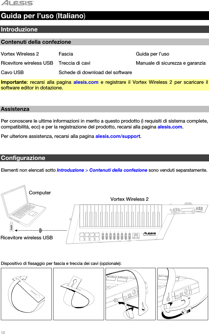   12   Guida per l’uso (Italiano)  Introduzione  Contenuti della confezione  Vortex Wireless 2  Fascia  Guida per l’uso Ricevitore wireless USB  Treccia di cavi  Manuale di sicurezza e garanzia Cavo USB  Schede di download del software Importante: recarsi alla pagina alesis.com e registrare il Vortex Wireless 2 per scaricare il software editor in dotazione.   Assistenza  Per conoscere le ultime informazioni in merito a questo prodotto (i requisiti di sistema complete, compatibilità, ecc) e per la registrazione del prodotto, recarsi alla pagina alesis.com. Per ulteriore assistenza, recarsi alla pagina alesis.com/support.   Configurazione  Elementi non elencati sotto Introduzione &gt; Contenuti della confezione sono venduti separatamente.      Dispositivo di fissaggio per fascia e treccia dei cavi (opzionale):         Computer Vortex Wireless 2 Ricevitore wireless USB 