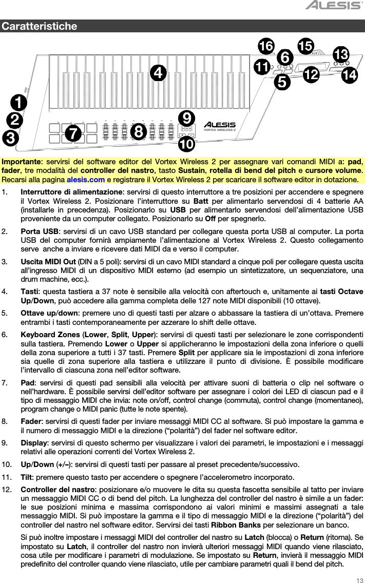   13   Caratteristiche    Importante: servirsi del software editor del Vortex Wireless 2 per assegnare vari comandi MIDI a: pad, fader, tre modalità del controller del nastro, tasto Sustain, rotella di bend del pitch e cursore volume. Recarsi alla pagina alesis.com e registrare il Vortex Wireless 2 per scaricare il software editor in dotazione. 1. Interruttore di alimentazione: servirsi di questo interruttore a tre posizioni per accendere e spegnere il Vortex Wireless 2. Posizionare l’interruttore su Batt per alimentarlo servendosi di 4 batterie AA (installarle in precedenza). Posizionarlo su USB per alimentarlo servendosi dell’alimentazione USB proveniente da un computer collegato. Posizionarlo su Off per spegnerlo. 2. Porta USB: servirsi di un cavo USB standard per collegare questa porta USB al computer. La porta USB del computer fornirà ampiamente l’alimentazione al Vortex Wireless 2. Questo collegamento serve  anche a inviare e ricevere dati MIDI da e verso il computer. 3. Uscita MIDI Out (DIN a 5 poli): servirsi di un cavo MIDI standard a cinque poli per collegare questa uscita all’ingresso MIDI di un dispositivo MIDI esterno (ad esempio un sintetizzatore, un sequenziatore, una drum machine, ecc.). 4. Tasti: questa tastiera a 37 note è sensibile alla velocità con aftertouch e, unitamente ai tasti Octave Up/Down, può accedere alla gamma completa delle 127 note MIDI disponibili (10 ottave). 5. Ottave up/down: premere uno di questi tasti per alzare o abbassare la tastiera di un’ottava. Premere entrambi i tasti contemporaneamente per azzerare lo shift delle ottave. 6. Keyboard Zones (Lower, Split, Upper): servirsi di questi tasti per selezionare le zone corrispondenti sulla tastiera. Premendo Lower o Upper si applicheranno le impostazioni della zona inferiore o quelli della zona superiore a tutti i 37 tasti. Premere Split per applicare sia le impostazioni di zona inferiore sia quelle di zona superiore alla tastiera e utilizzare il punto di divisione. È possibile modificare l’intervallo di ciascuna zona nell’editor software. 7. Pad: servirsi di questi pad sensibili alla velocità per attivare suoni di batteria o clip nel software o nell’hardware. È possibile servirsi dell’editor software per assegnare i colori dei LED di ciascun pad e il tipo di messaggio MIDI che invia: note on/off, control change (commuta), control change (momentaneo), program change o MIDI panic (tutte le note spente). 8. Fader: servirsi di questi fader per inviare messaggi MIDI CC al software. Si può impostare la gamma e il numero di messaggio MIDI e la direzione (“polarità”) del fader nel software editor. 9. Display: servirsi di questo schermo per visualizzare i valori dei parametri, le impostazioni e i messaggi relativi alle operazioni correnti del Vortex Wireless 2. 10. Up/Down (+/–): servirsi di questi tasti per passare al preset precedente/successivo. 11. Tilt: premere questo tasto per accendere o spegnere l’accelerometro incorporato. 12. Controller del nastro: posizionare e/o muovere le dita su questa fascetta sensibile al tatto per inviare un messaggio MIDI CC o di bend del pitch. La lunghezza del controller del nastro è simile a un fader: le sue posizioni minima e massima corrispondono ai valori minimi e massimi assegnati a tale messaggio MIDI. Si può impostare la gamma e il tipo di messaggio MIDI e la direzione (“polarità”) del controller del nastro nel software editor. Servirsi dei tasti Ribbon Banks per selezionare un banco.  Si può inoltre impostare i messaggi MIDI del controller del nastro su Latch (blocca) o Return (ritorna). Se impostato su Latch, il controller del nastro non invierà ulteriori messaggi MIDI quando viene rilasciato, cosa utile per modificare i parametri di modulazione. Se impostato su Return, invierà il messaggio MIDI predefinito del controller quando viene rilasciato, utile per cambiare parametri quali il bend del pitch. 