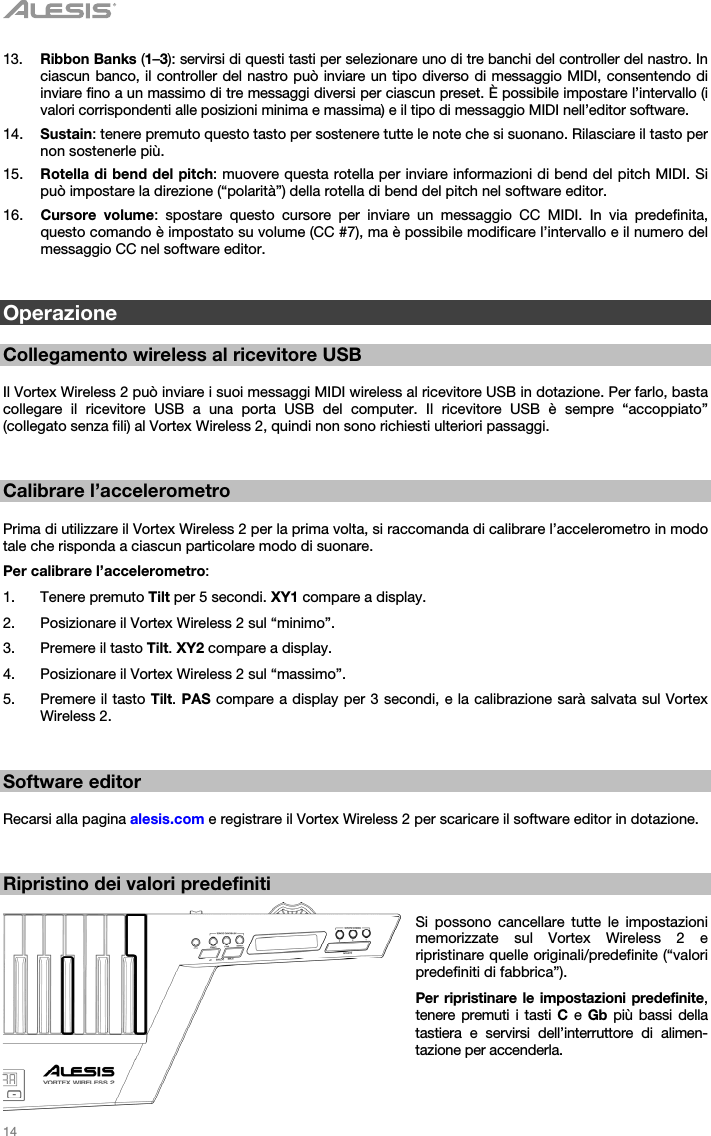   14   13. Ribbon Banks (1–3): servirsi di questi tasti per selezionare uno di tre banchi del controller del nastro. In ciascun banco, il controller del nastro può inviare un tipo diverso di messaggio MIDI, consentendo di inviare fino a un massimo di tre messaggi diversi per ciascun preset. È possibile impostare l’intervallo (i valori corrispondenti alle posizioni minima e massima) e il tipo di messaggio MIDI nell’editor software. 14. Sustain: tenere premuto questo tasto per sostenere tutte le note che si suonano. Rilasciare il tasto per non sostenerle più. 15. Rotella di bend del pitch: muovere questa rotella per inviare informazioni di bend del pitch MIDI. Si può impostare la direzione (“polarità”) della rotella di bend del pitch nel software editor. 16. Cursore volume: spostare questo cursore per inviare un messaggio CC MIDI. In via predefinita, questo comando è impostato su volume (CC #7), ma è possibile modificare l’intervallo e il numero del messaggio CC nel software editor.   Operazione  Collegamento wireless al ricevitore USB  Il Vortex Wireless 2 può inviare i suoi messaggi MIDI wireless al ricevitore USB in dotazione. Per farlo, basta collegare il ricevitore USB a una porta USB del computer. Il ricevitore USB è sempre “accoppiato” (collegato senza fili) al Vortex Wireless 2, quindi non sono richiesti ulteriori passaggi.   Calibrare l’accelerometro  Prima di utilizzare il Vortex Wireless 2 per la prima volta, si raccomanda di calibrare l’accelerometro in modo tale che risponda a ciascun particolare modo di suonare. Per calibrare l’accelerometro: 1. Tenere premuto Tilt per 5 secondi. XY1 compare a display. 2. Posizionare il Vortex Wireless 2 sul “minimo”. 3. Premere il tasto Tilt. XY2 compare a display. 4. Posizionare il Vortex Wireless 2 sul “massimo”. 5. Premere il tasto Tilt. PAS compare a display per 3 secondi, e la calibrazione sarà salvata sul Vortex Wireless 2.   Software editor  Recarsi alla pagina alesis.com e registrare il Vortex Wireless 2 per scaricare il software editor in dotazione.   Ripristino dei valori predefiniti  Si possono cancellare tutte le impostazioni memorizzate sul Vortex Wireless 2 e ripristinare quelle originali/predefinite (“valori predefiniti di fabbrica”). Per ripristinare le impostazioni predefinite, tenere premuti i tasti C e Gb più bassi della tastiera e servirsi dell’interruttore di alimen-tazione per accenderla. 