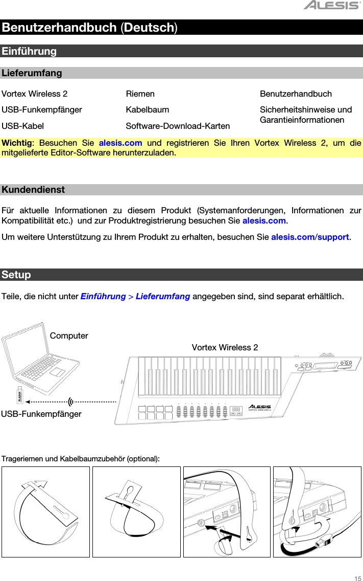   15   Benutzerhandbuch (Deutsch)  Einführung  Lieferumfang  Vortex Wireless 2  Riemen  Benutzerhandbuch USB-Funkempfänger Kabelbaum  Sicherheitshinweise und Garantieinformationen USB-Kabel Software-Download-Karten Wichtig: Besuchen Sie alesis.com und registrieren Sie Ihren Vortex Wireless 2, um die mitgelieferte Editor-Software herunterzuladen.   Kundendienst  Für aktuelle Informationen zu diesem Produkt (Systemanforderungen, Informationen zur Kompatibilität etc.)  und zur Produktregistrierung besuchen Sie alesis.com. Um weitere Unterstützung zu Ihrem Produkt zu erhalten, besuchen Sie alesis.com/support.   Setup  Teile, die nicht unter Einführung &gt; Lieferumfang angegeben sind, sind separat erhältlich.      Trageriemen und Kabelbaumzubehör (optional):         Computer Vortex Wireless 2 USB-Funkempfänger 