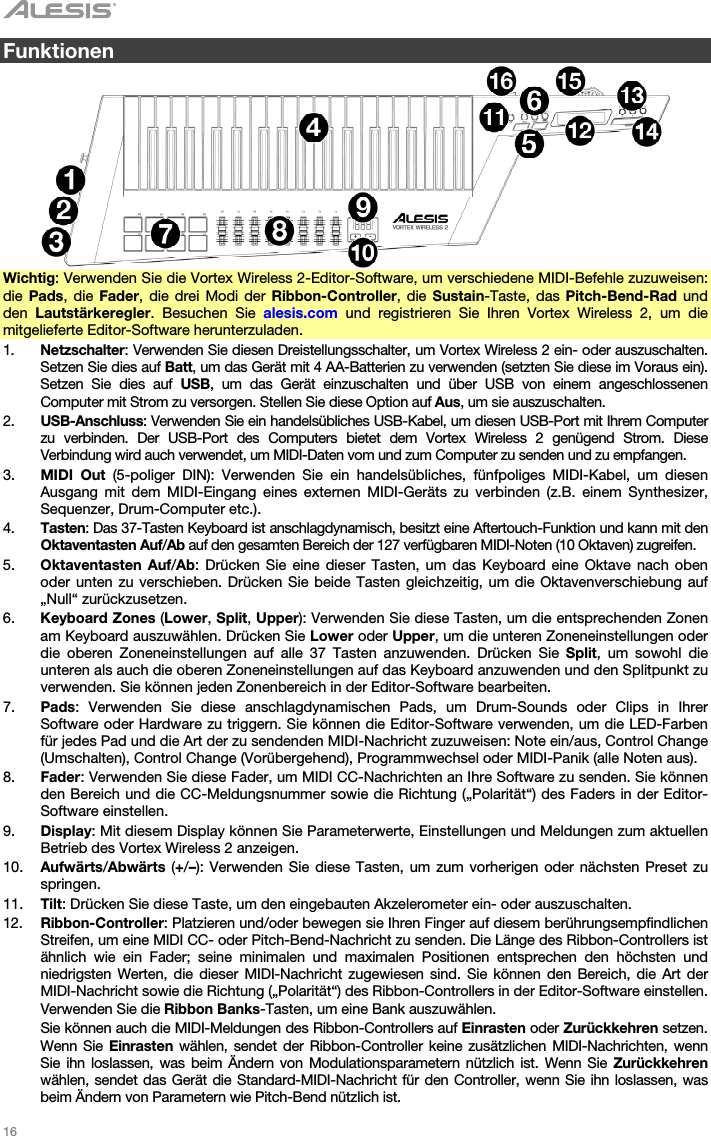   16   Funktionen    Wichtig: Verwenden Sie die Vortex Wireless 2-Editor-Software, um verschiedene MIDI-Befehle zuzuweisen: die Pads, die Fader, die drei Modi der Ribbon-Controller, die Sustain-Taste, das Pitch-Bend-Rad und den  Lautstärkeregler. Besuchen Sie alesis.com und registrieren Sie Ihren Vortex Wireless 2, um die mitgelieferte Editor-Software herunterzuladen. 1. Netzschalter: Verwenden Sie diesen Dreistellungsschalter, um Vortex Wireless 2 ein- oder auszuschalten. Setzen Sie dies auf Batt, um das Gerät mit 4 AA-Batterien zu verwenden (setzten Sie diese im Voraus ein). Setzen Sie dies auf USB, um das Gerät einzuschalten und über USB von einem angeschlossenen Computer mit Strom zu versorgen. Stellen Sie diese Option auf Aus, um sie auszuschalten. 2. USB-Anschluss: Verwenden Sie ein handelsübliches USB-Kabel, um diesen USB-Port mit Ihrem Computer zu verbinden. Der USB-Port des Computers bietet dem Vortex Wireless 2 genügend Strom. Diese Verbindung wird auch verwendet, um MIDI-Daten vom und zum Computer zu senden und zu empfangen. 3. MIDI Out (5-poliger DIN): Verwenden Sie ein handelsübliches, fünfpoliges MIDI-Kabel, um diesen Ausgang mit dem MIDI-Eingang eines externen MIDI-Geräts zu verbinden (z.B. einem Synthesizer, Sequenzer, Drum-Computer etc.). 4. Tasten: Das 37-Tasten Keyboard ist anschlagdynamisch, besitzt eine Aftertouch-Funktion und kann mit den Oktaventasten Auf/Ab auf den gesamten Bereich der 127 verfügbaren MIDI-Noten (10 Oktaven) zugreifen. 5. Oktaventasten Auf/Ab: Drücken Sie eine dieser Tasten, um das Keyboard eine Oktave nach oben oder unten zu verschieben. Drücken Sie beide Tasten gleichzeitig, um die Oktavenverschiebung auf „Null“ zurückzusetzen.  6. Keyboard Zones (Lower, Split, Upper): Verwenden Sie diese Tasten, um die entsprechenden Zonen am Keyboard auszuwählen. Drücken Sie Lower oder Upper, um die unteren Zoneneinstellungen oder die oberen Zoneneinstellungen auf alle 37 Tasten anzuwenden. Drücken Sie Split, um sowohl die unteren als auch die oberen Zoneneinstellungen auf das Keyboard anzuwenden und den Splitpunkt zu verwenden. Sie können jeden Zonenbereich in der Editor-Software bearbeiten. 7. Pads: Verwenden Sie diese anschlagdynamischen Pads, um Drum-Sounds oder Clips in Ihrer Software oder Hardware zu triggern. Sie können die Editor-Software verwenden, um die LED-Farben für jedes Pad und die Art der zu sendenden MIDI-Nachricht zuzuweisen: Note ein/aus, Control Change (Umschalten), Control Change (Vorübergehend), Programmwechsel oder MIDI-Panik (alle Noten aus). 8. Fader: Verwenden Sie diese Fader, um MIDI CC-Nachrichten an Ihre Software zu senden. Sie können den Bereich und die CC-Meldungsnummer sowie die Richtung („Polarität“) des Faders in der Editor-Software einstellen. 9. Display: Mit diesem Display können Sie Parameterwerte, Einstellungen und Meldungen zum aktuellen Betrieb des Vortex Wireless 2 anzeigen. 10. Aufwärts/Abwärts (+/–): Verwenden Sie diese Tasten, um zum vorherigen oder nächsten Preset zu springen. 11. Tilt: Drücken Sie diese Taste, um den eingebauten Akzelerometer ein- oder auszuschalten. 12. Ribbon-Controller: Platzieren und/oder bewegen sie Ihren Finger auf diesem berührungsempfindlichen Streifen, um eine MIDI CC- oder Pitch-Bend-Nachricht zu senden. Die Länge des Ribbon-Controllers ist ähnlich wie ein Fader; seine minimalen und maximalen Positionen entsprechen den höchsten und niedrigsten Werten, die dieser MIDI-Nachricht zugewiesen sind. Sie können den Bereich, die Art der MIDI-Nachricht sowie die Richtung („Polarität“) des Ribbon-Controllers in der Editor-Software einstellen. Verwenden Sie die Ribbon Banks-Tasten, um eine Bank auszuwählen.  Sie können auch die MIDI-Meldungen des Ribbon-Controllers auf Einrasten oder Zurückkehren setzen. Wenn Sie Einrasten wählen, sendet der Ribbon-Controller keine zusätzlichen MIDI-Nachrichten, wenn Sie ihn loslassen, was beim Ändern von Modulationsparametern nützlich ist. Wenn Sie Zurückkehren wählen, sendet das Gerät die Standard-MIDI-Nachricht für den Controller, wenn Sie ihn loslassen, was beim Ändern von Parametern wie Pitch-Bend nützlich ist. 