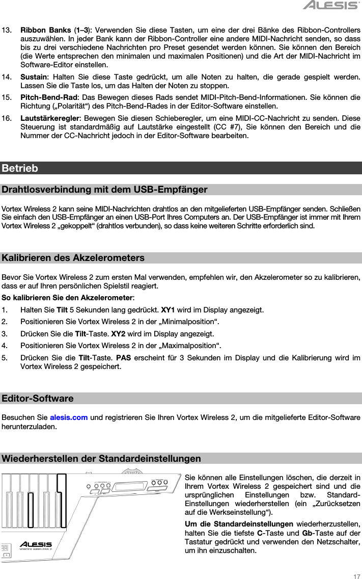   17   13. Ribbon Banks (1–3): Verwenden Sie diese Tasten, um eine der drei Bänke des Ribbon-Controllers auszuwählen. In jeder Bank kann der Ribbon-Controller eine andere MIDI-Nachricht senden, so dass bis zu drei verschiedene Nachrichten pro Preset gesendet werden können. Sie können den Bereich (die Werte entsprechen den minimalen und maximalen Positionen) und die Art der MIDI-Nachricht im Software-Editor einstellen. 14. Sustain: Halten Sie diese Taste gedrückt, um alle Noten zu halten, die gerade gespielt werden. Lassen Sie die Taste los, um das Halten der Noten zu stoppen. 15. Pitch-Bend-Rad: Das Bewegen dieses Rads sendet MIDI-Pitch-Bend-Informationen. Sie können die Richtung („Polarität“) des Pitch-Bend-Rades in der Editor-Software einstellen. 16. Lautstärkeregler: Bewegen Sie diesen Schieberegler, um eine MIDI-CC-Nachricht zu senden. Diese Steuerung ist standardmäßig auf Lautstärke eingestellt (CC #7), Sie können den Bereich und die Nummer der CC-Nachricht jedoch in der Editor-Software bearbeiten.   Betrieb  Drahtlosverbindung mit dem USB-Empfänger  Vortex Wireless 2 kann seine MIDI-Nachrichten drahtlos an den mitgelieferten USB-Empfänger senden. Schließen Sie einfach den USB-Empfänger an einen USB-Port Ihres Computers an. Der USB-Empfänger ist immer mit Ihrem Vortex Wireless 2 „gekoppelt“ (drahtlos verbunden), so dass keine weiteren Schritte erforderlich sind.   Kalibrieren des Akzelerometers  Bevor Sie Vortex Wireless 2 zum ersten Mal verwenden, empfehlen wir, den Akzelerometer so zu kalibrieren, dass er auf Ihren persönlichen Spielstil reagiert. So kalibrieren Sie den Akzelerometer: 1. Halten Sie Tilt 5 Sekunden lang gedrückt. XY1 wird im Display angezeigt. 2. Positionieren Sie Vortex Wireless 2 in der „Minimalposition“. 3. Drücken Sie die Tilt-Taste. XY2 wird im Display angezeigt. 4. Positionieren Sie Vortex Wireless 2 in der „Maximalposition“. 5. Drücken Sie die Tilt-Taste. PAS erscheint für 3 Sekunden im Display und die Kalibrierung wird im Vortex Wireless 2 gespeichert.   Editor-Software  Besuchen Sie alesis.com und registrieren Sie Ihren Vortex Wireless 2, um die mitgelieferte Editor-Software herunterzuladen.   Wiederherstellen der Standardeinstellungen  Sie können alle Einstellungen löschen, die derzeit in Ihrem Vortex Wireless 2 gespeichert sind und die ursprünglichen Einstellungen bzw. Standard-Einstellungen wiederherstellen (ein „Zurücksetzen auf die Werkseinstellung“). Um die Standardeinstellungen wiederherzustellen, halten Sie die tiefste C-Taste und Gb-Taste auf der Tastatur gedrückt und verwenden den Netzschalter, um ihn einzuschalten. 