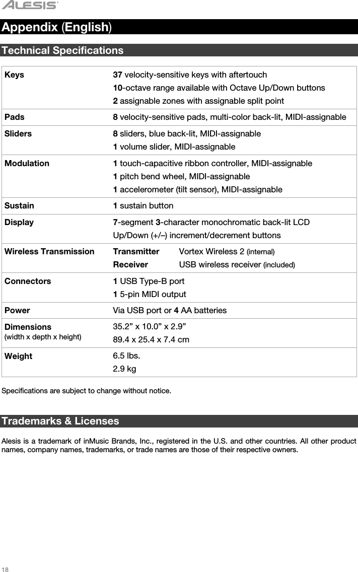   18   Appendix (English)  Technical Specifications  Keys 37 velocity-sensitive keys with aftertouch 10-octave range available with Octave Up/Down buttons 2 assignable zones with assignable split point Pads 8 velocity-sensitive pads, multi-color back-lit, MIDI-assignable Sliders 8 sliders, blue back-lit, MIDI-assignable 1 volume slider, MIDI-assignable Modulation 1 touch-capacitive ribbon controller, MIDI-assignable 1 pitch bend wheel, MIDI-assignable 1 accelerometer (tilt sensor), MIDI-assignable Sustain 1 sustain button Display 7-segment 3-character monochromatic back-lit LCD Up/Down (+/–) increment/decrement buttons Wireless Transmission  Transmitter Receiver Vortex Wireless 2 (internal) USB wireless receiver (included) Connectors 1 USB Type-B port 1 5-pin MIDI output Power  Via USB port or 4 AA batteries Dimensions  (width x depth x height) 35.2” x 10.0” x 2.9” 89.4 x 25.4 x 7.4 cm Weight 6.5 lbs. 2.9 kg  Specifications are subject to change without notice.    Trademarks &amp; Licenses  Alesis is a trademark of inMusic Brands, Inc., registered in the U.S. and other countries. All other product names, company names, trademarks, or trade names are those of their respective owners. 