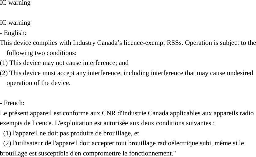  IC warning  IC warning - English:   This device complies with Industry Canada’s licence-exempt RSSs. Operation is subject to the following two conditions:     (1) This device may not cause interference; and     (2) This device must accept any interference, including interference that may cause undesired operation of the device.  - French: Le présent appareil est conforme aux CNR d&apos;Industrie Canada applicables aux appareils radio exempts de licence. L&apos;exploitation est autorisée aux deux conditions suivantes :   (1) l&apos;appareil ne doit pas produire de brouillage, et   (2) l&apos;utilisateur de l&apos;appareil doit accepter tout brouillage radioélectrique subi, même si le brouillage est susceptible d&apos;en compromettre le fonctionnement.&quot;  