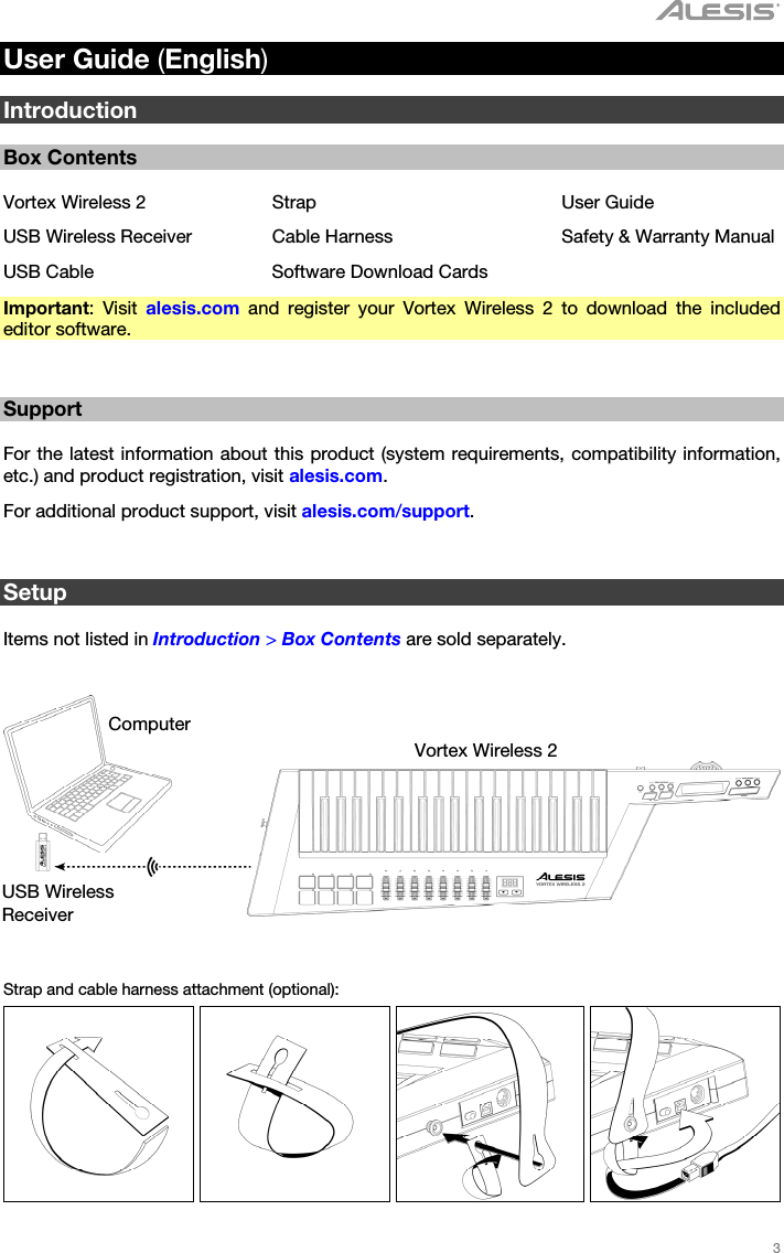   3   User Guide (English)  Introduction  Box Contents  Vortex Wireless 2  Strap  User Guide USB Wireless Receiver  Cable Harness  Safety &amp; Warranty Manual USB Cable  Software Download Cards Important: Visit alesis.com and register your Vortex Wireless 2 to download the included editor software.   Support  For the latest information about this product (system requirements, compatibility information, etc.) and product registration, visit alesis.com. For additional product support, visit alesis.com/support.   Setup  Items not listed in Introduction &gt; Box Contents are sold separately.      Strap and cable harness attachment (optional):        Computer Vortex Wireless 2 USB Wireless Receiver 
