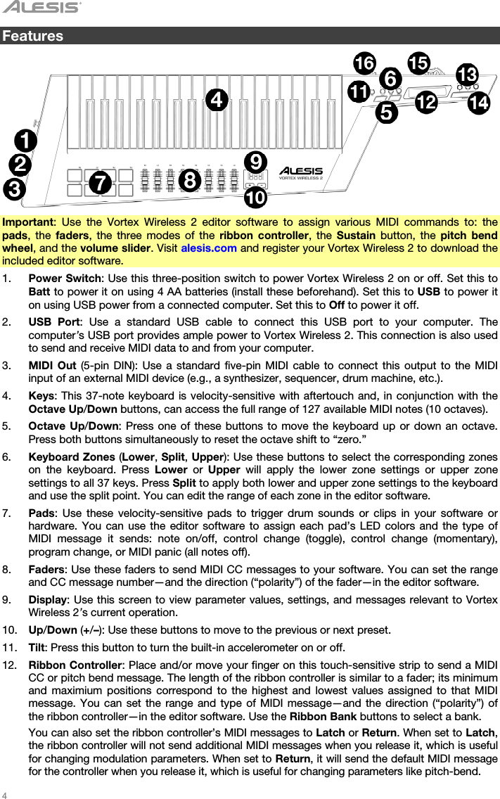   4   Features    Important: Use the Vortex Wireless 2 editor software to assign various MIDI commands to: the pads, the faders, the three modes of the ribbon controller, the Sustain button, the pitch bend wheel, and the volume slider. Visit alesis.com and register your Vortex Wireless 2 to download the included editor software. 1. Power Switch: Use this three-position switch to power Vortex Wireless 2 on or off. Set this to Batt to power it on using 4 AA batteries (install these beforehand). Set this to USB to power it on using USB power from a connected computer. Set this to Off to power it off. 2. USB Port: Use a standard USB cable to connect this USB port to your computer. The computer’s USB port provides ample power to Vortex Wireless 2. This connection is also used to send and receive MIDI data to and from your computer. 3. MIDI Out (5-pin DIN): Use a standard five-pin MIDI cable to connect this output to the MIDI input of an external MIDI device (e.g., a synthesizer, sequencer, drum machine, etc.). 4. Keys: This 37-note keyboard is velocity-sensitive with aftertouch and, in conjunction with the Octave Up/Down buttons, can access the full range of 127 available MIDI notes (10 octaves). 5. Octave Up/Down: Press one of these buttons to move the keyboard up or down an octave. Press both buttons simultaneously to reset the octave shift to “zero.” 6. Keyboard Zones (Lower, Split, Upper): Use these buttons to select the corresponding zones on the keyboard. Press Lower or Upper will apply the lower zone settings or upper zone settings to all 37 keys. Press Split to apply both lower and upper zone settings to the keyboard and use the split point. You can edit the range of each zone in the editor software. 7. Pads: Use these velocity-sensitive pads to trigger drum sounds or clips in your software or hardware. You can use the editor software to assign each pad’s LED colors and the type of MIDI message it sends: note on/off, control change (toggle), control change (momentary), program change, or MIDI panic (all notes off). 8. Faders: Use these faders to send MIDI CC messages to your software. You can set the range and CC message number—and the direction (“polarity”) of the fader—in the editor software. 9. Display: Use this screen to view parameter values, settings, and messages relevant to Vortex Wireless 2’s current operation. 10. Up/Down (+/–): Use these buttons to move to the previous or next preset. 11. Tilt: Press this button to turn the built-in accelerometer on or off. 12. Ribbon Controller: Place and/or move your finger on this touch-sensitive strip to send a MIDI CC or pitch bend message. The length of the ribbon controller is similar to a fader; its minimum and maximium positions correspond to the highest and lowest values assigned to that MIDI message. You can set the range and type of MIDI message—and the direction (“polarity”) of the ribbon controller—in the editor software. Use the Ribbon Bank buttons to select a bank.  You can also set the ribbon controller’s MIDI messages to Latch or Return. When set to Latch, the ribbon controller will not send additional MIDI messages when you release it, which is useful for changing modulation parameters. When set to Return, it will send the default MIDI message for the controller when you release it, which is useful for changing parameters like pitch-bend. 