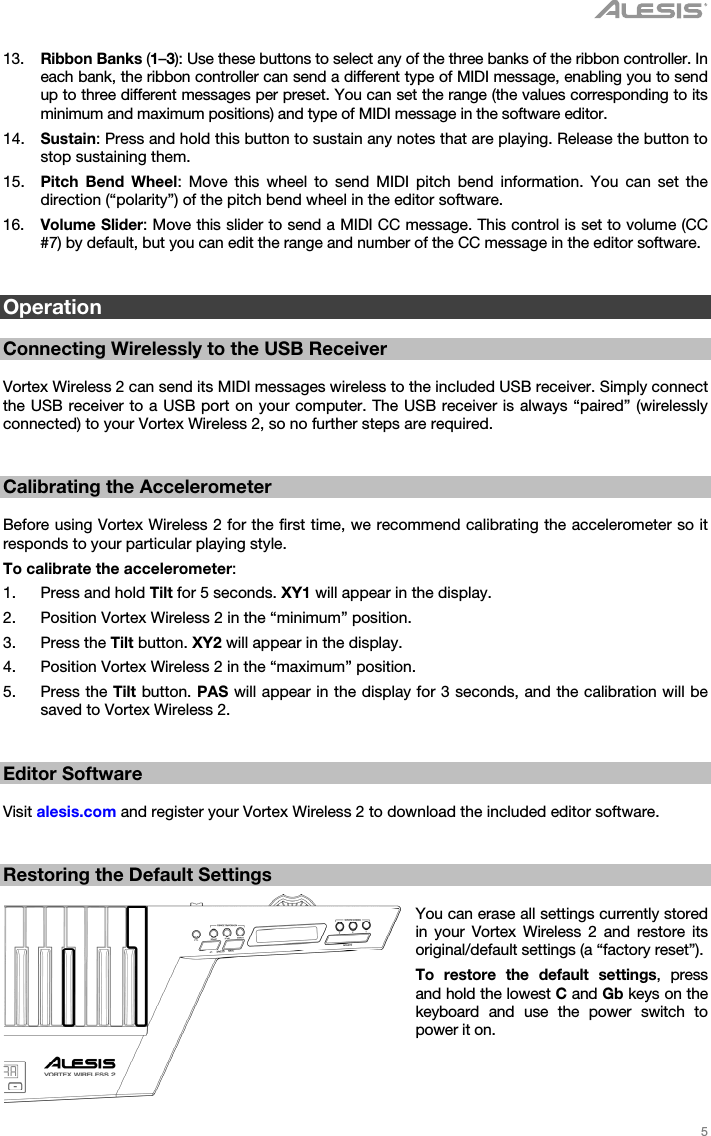   5   13. Ribbon Banks (1–3): Use these buttons to select any of the three banks of the ribbon controller. In each bank, the ribbon controller can send a different type of MIDI message, enabling you to send up to three different messages per preset. You can set the range (the values corresponding to its minimum and maximum positions) and type of MIDI message in the software editor. 14. Sustain: Press and hold this button to sustain any notes that are playing. Release the button to stop sustaining them. 15. Pitch Bend Wheel: Move this wheel to send MIDI pitch bend information. You can set the direction (“polarity”) of the pitch bend wheel in the editor software. 16. Volume Slider: Move this slider to send a MIDI CC message. This control is set to volume (CC #7) by default, but you can edit the range and number of the CC message in the editor software.   Operation  Connecting Wirelessly to the USB Receiver  Vortex Wireless 2 can send its MIDI messages wireless to the included USB receiver. Simply connect the USB receiver to a USB port on your computer. The USB receiver is always “paired” (wirelessly connected) to your Vortex Wireless 2, so no further steps are required.   Calibrating the Accelerometer  Before using Vortex Wireless 2 for the first time, we recommend calibrating the accelerometer so it responds to your particular playing style. To calibrate the accelerometer: 1. Press and hold Tilt for 5 seconds. XY1 will appear in the display. 2. Position Vortex Wireless 2 in the “minimum” position. 3. Press the Tilt button. XY2 will appear in the display. 4. Position Vortex Wireless 2 in the “maximum” position. 5. Press the Tilt button. PAS will appear in the display for 3 seconds, and the calibration will be saved to Vortex Wireless 2.   Editor Software  Visit alesis.com and register your Vortex Wireless 2 to download the included editor software.   Restoring the Default Settings  You can erase all settings currently stored in your Vortex Wireless 2 and restore its original/default settings (a “factory reset”). To restore the default settings, press and hold the lowest C and Gb keys on the keyboard and use the power switch to power it on. 