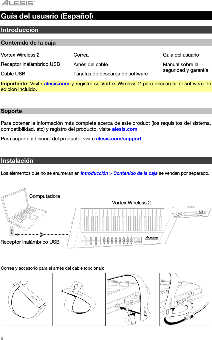   6   Guía del usuario (Español)  Introducción  Contenido de la caja  Vortex Wireless 2  Correa  Guía del usuario Receptor inalámbrico USB Arnés del cable  Manual sobre la seguridad y garantía Cable USB  Tarjetas de descarga de software Importante: Visite alesis.com y registre su Vortex Wireless 2 para descargar el software de edición incluido.   Soporte  Para obtener la información más completa acerca de este product (los requisitos del sistema, compatibilidad, etc) y registro del producto, visite alesis.com. Para soporte adicional del producto, visite alesis.com/support.   Instalación  Los elementos que no se enumeran en Introducción &gt; Contenido de la caja se venden por separado.      Correa y accesorio para el arnés del cable (opcional):         Computadora Vortex Wireless 2 Receptor inalámbrico USB 