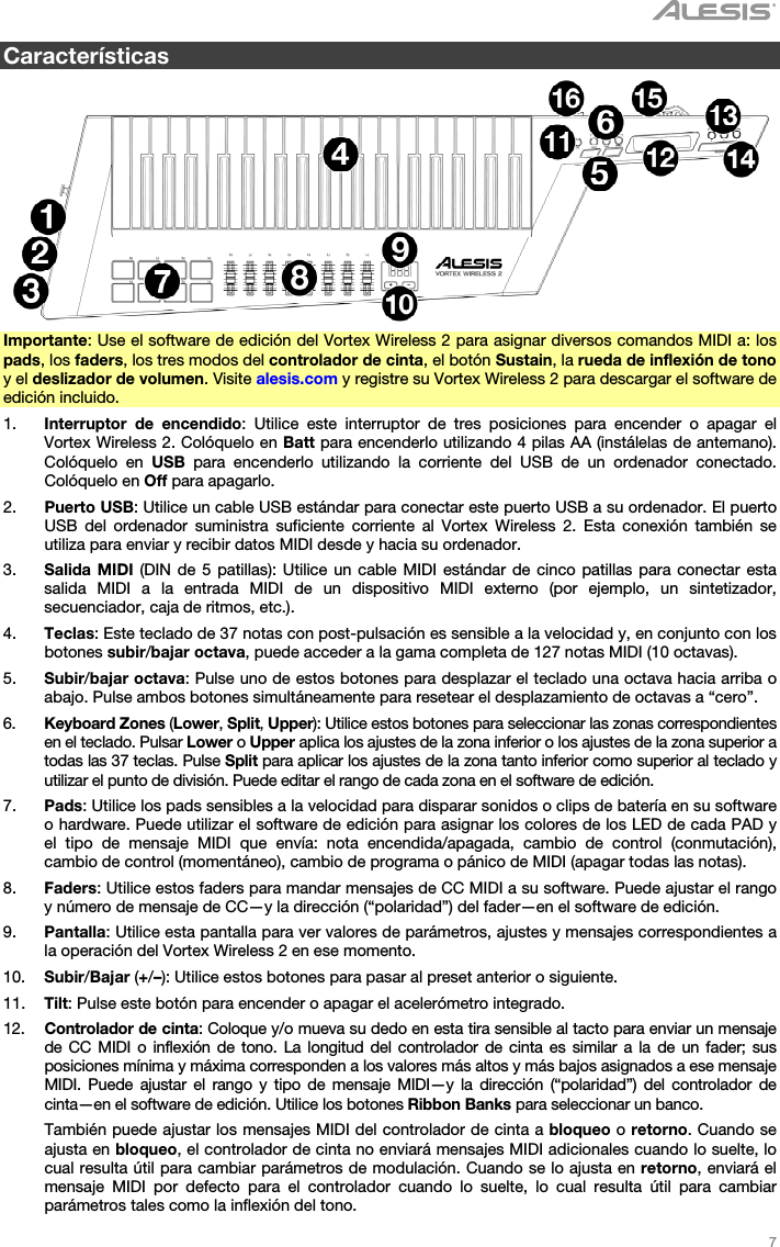   7   Características    Importante: Use el software de edición del Vortex Wireless 2 para asignar diversos comandos MIDI a: los pads, los faders, los tres modos del controlador de cinta, el botón Sustain, la rueda de inflexión de tono y el deslizador de volumen. Visite alesis.com y registre su Vortex Wireless 2 para descargar el software de edición incluido. 1. Interruptor de encendido: Utilice este interruptor de tres posiciones para encender o apagar el Vortex Wireless 2. Colóquelo en Batt para encenderlo utilizando 4 pilas AA (instálelas de antemano). Colóquelo en USB para encenderlo utilizando la corriente del USB de un ordenador conectado. Colóquelo en Off para apagarlo. 2. Puerto USB: Utilice un cable USB estándar para conectar este puerto USB a su ordenador. El puerto USB del ordenador suministra suficiente corriente al Vortex Wireless 2. Esta conexión también se utiliza para enviar y recibir datos MIDI desde y hacia su ordenador. 3. Salida MIDI (DIN de 5 patillas): Utilice un cable MIDI estándar de cinco patillas para conectar esta salida MIDI a la entrada MIDI de un dispositivo MIDI externo (por ejemplo, un sintetizador, secuenciador, caja de ritmos, etc.). 4. Teclas: Este teclado de 37 notas con post-pulsación es sensible a la velocidad y, en conjunto con los botones subir/bajar octava, puede acceder a la gama completa de 127 notas MIDI (10 octavas). 5. Subir/bajar octava: Pulse uno de estos botones para desplazar el teclado una octava hacia arriba o abajo. Pulse ambos botones simultáneamente para resetear el desplazamiento de octavas a “cero”. 6. Keyboard Zones (Lower, Split, Upper): Utilice estos botones para seleccionar las zonas correspondientes en el teclado. Pulsar Lower o Upper aplica los ajustes de la zona inferior o los ajustes de la zona superior a todas las 37 teclas. Pulse Split para aplicar los ajustes de la zona tanto inferior como superior al teclado y utilizar el punto de división. Puede editar el rango de cada zona en el software de edición. 7. Pads: Utilice los pads sensibles a la velocidad para disparar sonidos o clips de batería en su software o hardware. Puede utilizar el software de edición para asignar los colores de los LED de cada PAD y el tipo de mensaje MIDI que envía: nota encendida/apagada, cambio de control (conmutación), cambio de control (momentáneo), cambio de programa o pánico de MIDI (apagar todas las notas). 8. Faders: Utilice estos faders para mandar mensajes de CC MIDI a su software. Puede ajustar el rango y número de mensaje de CC—y la dirección (“polaridad”) del fader—en el software de edición. 9. Pantalla: Utilice esta pantalla para ver valores de parámetros, ajustes y mensajes correspondientes a la operación del Vortex Wireless 2 en ese momento. 10. Subir/Bajar (+/–): Utilice estos botones para pasar al preset anterior o siguiente. 11. Tilt: Pulse este botón para encender o apagar el acelerómetro integrado. 12. Controlador de cinta: Coloque y/o mueva su dedo en esta tira sensible al tacto para enviar un mensaje de CC MIDI o inflexión de tono. La longitud del controlador de cinta es similar a la de un fader; sus posiciones mínima y máxima corresponden a los valores más altos y más bajos asignados a ese mensaje MIDI. Puede ajustar el rango y tipo de mensaje MIDI—y la dirección (“polaridad”) del controlador de cinta—en el software de edición. Utilice los botones Ribbon Banks para seleccionar un banco.  También puede ajustar los mensajes MIDI del controlador de cinta a bloqueo o retorno. Cuando se ajusta en bloqueo, el controlador de cinta no enviará mensajes MIDI adicionales cuando lo suelte, lo cual resulta útil para cambiar parámetros de modulación. Cuando se lo ajusta en retorno, enviará el mensaje MIDI por defecto para el controlador cuando lo suelte, lo cual resulta útil para cambiar parámetros tales como la inflexión del tono. 