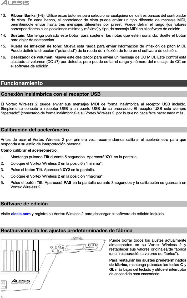   8   13. Ribbon Banks (1–3): Utilice estos botones para seleccionar cualquiera de los tres bancos del controlador de cinta. En cada banco, el controlador de cinta puede enviar un tipo diferente de mensaje MIDI, permitiéndole enviar hasta tres mensajes diferentes por preset. Puede definir el rango (los valores correspondientes a las posiciones mínima y máxima) y tipo de mensaje MIDI en el software de edición. 14. Sustain: Mantenga pulsado este botón para sostener las notas que estén sonando. Suelte el botón para dejar de sostenerlas. 15. Rueda de inflexión de tono: Mueva esta rueda para enviar información de inflexión de pitch MIDI. Puede definir la dirección (“polaridad”) de la rueda de inflexión de tono en el software de edición. 16. Deslizador de volumen: Mueva este deslizador para enviar un mensaje de CC MIDI. Este control está ajustado al volumen (CC #7) por defecto, pero puede editar el rango y número del mensaje de CC en el software de edición.   Funcionamiento  Conexión inalámbrica con el receptor USB  El Vortex Wireless 2 puede enviar sus mensajes MIDI de forma inalámbrica al receptor USB incluido. Simplemente conecte el receptor USB a un puerto USB de su ordenador. El receptor USB está siempre “apareado” (conectado de forma inalámbrica) a su Vortex Wireless 2, por lo que no hace falta hacer nada más.   Calibración del acelerómetro  Antes de usar el Vortex Wireless 2 por primera vez, recomendamos calibrar el acelerómetro para que responda a su estilo de interpretación personal. Cómo calibrar el acelerómetro: 1. Mantenga pulsado Tilt durante 5 segundos. Aparecerá XY1 en la pantalla. 2. Coloque el Vortex Wireless 2 en la posición “mínima”. 3. Pulse el botón Tilt. Aparecerá XY2 en la pantalla. 4. Coloque el Vortex Wireless 2 en la posición “máxima”. 5. Pulse el botón Tilt. Aparecerá PAS en la pantalla durante 3 segundos y la calibración se guardará en Vortex Wireless 2.   Software de edición  Visite alesis.com y registre su Vortex Wireless 2 para descargar el software de edición incluido.   Restauración de los ajustes predeterminados de fábrica  Puede borrar todos los ajustes actualmente almacenados en su Vortex Wireless 2 y restablecer sus valores originales/de fábrica (una “restauración a valores de fábrica”). Para restaurar los ajustes predeterminados de fábrica, mantenga pulsadas las teclas C y Gb más bajas del teclado y utilice el interruptor de encendido para encenderlo.  