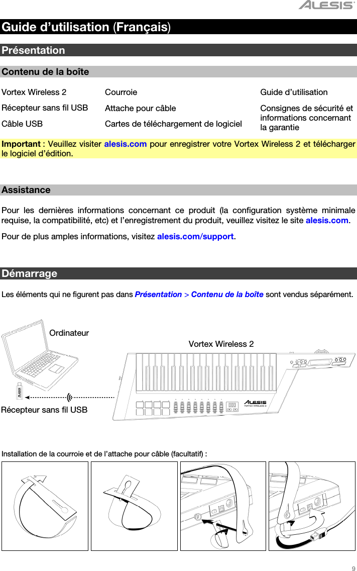   9   Guide d’utilisation (Français)  Présentation  Contenu de la boîte  Vortex Wireless 2  Courroie  Guide d’utilisation Récepteur sans fil USB Attache pour câble  Consignes de sécurité et informations concernant la garantie Câble USB  Cartes de téléchargement de logiciel Important : Veuillez visiter alesis.com pour enregistrer votre Vortex Wireless 2 et télécharger le logiciel d’édition.   Assistance  Pour les dernières informations concernant ce produit (la configuration système minimale requise, la compatibilité, etc) et l’enregistrement du produit, veuillez visitez le site alesis.com. Pour de plus amples informations, visitez alesis.com/support.   Démarrage  Les éléments qui ne figurent pas dans Présentation &gt; Contenu de la boîte sont vendus séparément.      Installation de la courroie et de l’attache pour câble (facultatif) :        Ordinateur Vortex Wireless 2 Récepteur sans fil USB 