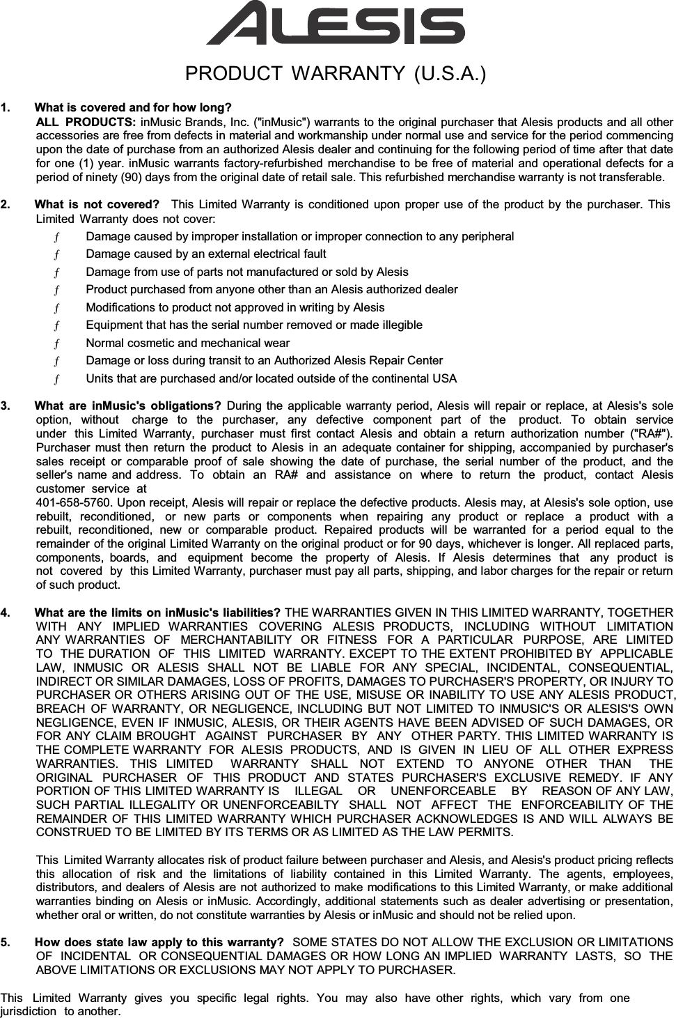 PRODUCT WARRANTY (U.S.A.) 1.  What is covered and for how long?ALL PRODUCTS: inMusic Brands, Inc. (&quot;inMusic&quot;) warrants to the original purchaser that Alesis products and all other accessories are free from defects in material and workmanship under normal use and service for the period commencing upon the date of purchase from an authorized Alesis dealer and continuing for the following period of time after that date for one (1) year. inMusic warrants factory-refurbished merchandise to be free of material and operational defects for a period of ninety (90) days from the original date of retail sale. This refurbished merchandise warranty is not transferable. 2.  What is not covered?   This Limited Warranty is conditioned upon proper use of the product by the purchaser. This Limited Warranty does not cover: Ƅ       Damage caused by improper installation or improper connection to any peripheralƄ       Damage caused by an external electrical faultƄ       Damage from use of parts not manufactured or sold by AlesisƄ       Product purchased from anyone other than an Alesis authorized dealerƄ       Modifications to product not approved in writing by AlesisƄ       Equipment that has the serial number removed or made illegibleƄ       Normal cosmetic and mechanical wearƄ       Damage or loss during transit to an Authorized Alesis Repair CenterƄ       Units that are purchased and/or located outside of the continental USA3.  What are inMusic&apos;s obligations? During the applicable warranty period, Alesis will repair or replace, at Alesis&apos;s sole option, without  charge to the purchaser, any defective component part of the  product. To obtain service under  this Limited Warranty, purchaser must first contact Alesis and obtain a return authorization number (&quot;RA#&quot;). Purchaser must then return the product to Alesis in an adequate container for shipping, accompanied by purchaser&apos;s sales receipt or comparable proof of sale showing the date of purchase, the serial number of the product, and the seller&apos;s name and address.  To  obtain  an  RA#  and  assistance  on  where  to  return  the  product,  contact  Alesis  customer  service  at 401-658-5760. Upon receipt, Alesis will repair or replace the defective products. Alesis may, at Alesis&apos;s sole option, use rebuilt, reconditioned,  or new parts or components when repairing any product or replace  a product with a rebuilt, reconditioned, new or comparable product. Repaired products will be warranted for a period equal to the remainder of the original Limited Warranty on the original product or for 90 days, whichever is longer. All replaced parts, components, boards, and  equipment become the property of Alesis. If Alesis determines that  any product is not  covered  by  this Limited Warranty, purchaser must pay all parts, shipping, and labor charges for the repair or return of such product. 4.  What are the limits on inMusic&apos;s liabilities? THE WARRANTIES GIVEN IN THIS LIMITED WARRANTY, TOGETHER WITH  ANY  IMPLIED  WARRANTIES  COVERING  ALESIS  PRODUCTS,  INCLUDING  WITHOUT  LIMITATION  ANY WARRANTIES  OF  MERCHANTABILITY  OR  FITNESS  FOR  A  PARTICULAR  PURPOSE,  ARE  LIMITED TO  THE DURATION  OF  THIS  LIMITED  WARRANTY. EXCEPT TO THE EXTENT PROHIBITED BY  APPLICABLE  LAW, INMUSIC OR ALESIS SHALL NOT BE LIABLE FOR ANY SPECIAL, INCIDENTAL, CONSEQUENTIAL, INDIRECT OR SIMILAR DAMAGES, LOSS OF PROFITS, DAMAGES TO PURCHASER&apos;S PROPERTY, OR INJURY TO PURCHASER OR OTHERS ARISING OUT OF THE USE, MISUSE OR INABILITY TO USE ANY ALESIS PRODUCT, BREACH OF WARRANTY, OR NEGLIGENCE, INCLUDING BUT NOT LIMITED TO INMUSIC&apos;S OR ALESIS&apos;S OWN NEGLIGENCE, EVEN IF INMUSIC, ALESIS, OR THEIR AGENTS HAVE BEEN ADVISED OF SUCH DAMAGES, OR FOR ANY CLAIM BROUGHT  AGAINST  PURCHASER  BY  ANY  OTHER PARTY. THIS LIMITED WARRANTY IS THE COMPLETE WARRANTY FOR ALESIS PRODUCTS, AND IS GIVEN IN LIEU  OF  ALL OTHER EXPRESS WARRANTIES. THIS LIMITED  WARRANTY SHALL NOT EXTEND TO ANYONE OTHER THAN  THE ORIGINAL  PURCHASER  OF  THIS PRODUCT AND STATES PURCHASER&apos;S EXCLUSIVE REMEDY. IF ANY PORTION OF THIS LIMITED WARRANTY IS    ILLEGAL    OR    UNENFORCEABLE    BY    REASON OF ANY LAW, SUCH PARTIAL ILLEGALITY OR UNENFORCEABILTY  SHALL  NOT  AFFECT  THE  ENFORCEABILITY OF THE REMAINDER OF THIS LIMITED WARRANTY WHICH PURCHASER ACKNOWLEDGES IS AND WILL ALWAYS BE CONSTRUED TO BE LIMITED BY ITS TERMS OR AS LIMITED AS THE LAW PERMITS. This  Limited Warranty allocates risk of product failure between purchaser and Alesis, and Alesis&apos;s product pricing reflects this  allocation  of  risk  and  the  limitations  of  liability  contained  in  this  Limited  Warranty.  The  agents,  employees, distributors, and dealers of Alesis are not authorized to make modifications to this Limited Warranty, or make additional warranties binding on Alesis or inMusic. Accordingly, additional statements such as dealer advertising or presentation, whether oral or written, do not constitute warranties by Alesis or inMusic and should not be relied upon. 5.  How does state law apply to this warranty?  SOME STATES DO NOT ALLOW THE EXCLUSION OR LIMITATIONS OF  INCIDENTAL  OR CONSEQUENTIAL DAMAGES OR HOW LONG AN IMPLIED  WARRANTY  LASTS,  SO  THE ABOVE LIMITATIONS OR EXCLUSIONS MAY NOT APPLY TO PURCHASER. This   Limited Warranty gives you specific legal rights. You may also have  other rights, which vary from one jurisdiction to another. 