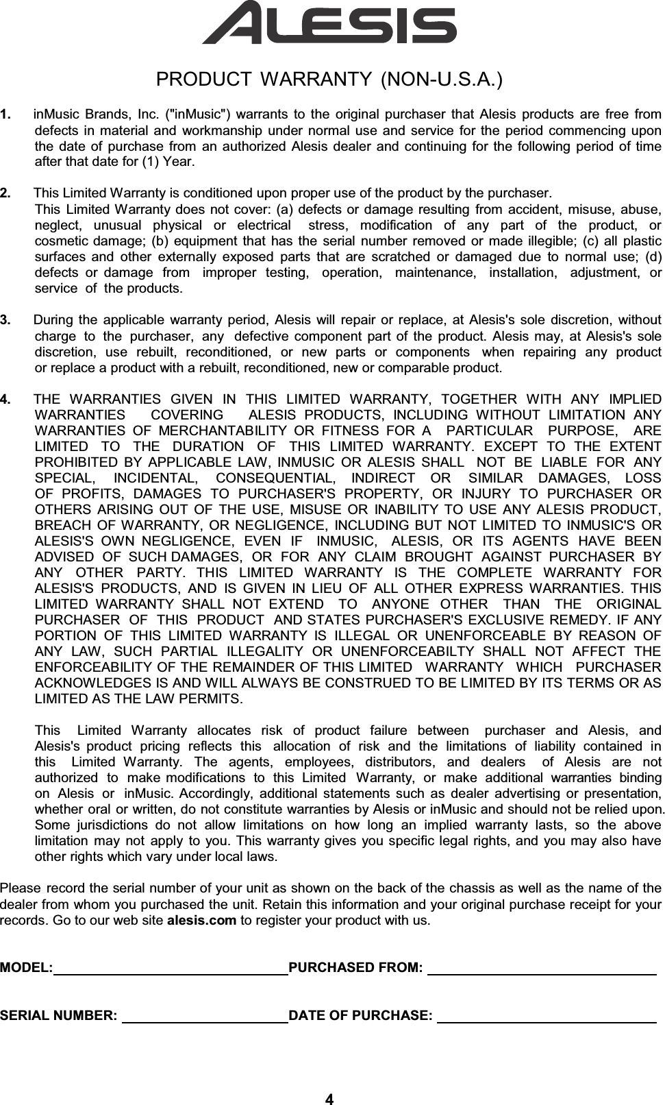 PRODUCT WARRANTY (NON-U.S.A.)1.  inMusic Brands, Inc. (&quot;inMusic&quot;) warrants to the original purchaser that Alesis products are free from defects in material and workmanship under normal use and service for the period commencing upon the date of purchase from an authorized Alesis dealer and continuing for the following period of time after that date for (1) Year. 2.  This Limited Warranty is conditioned upon proper use of the product by the purchaser. This Limited Warranty does not cover: (a) defects or damage resulting from accident, misuse, abuse, neglect, unusual physical or electrical  stress, modification of any part of the product, or cosmetic damage; (b) equipment that has the serial number removed or made illegible; (c) all plastic surfaces and other externally exposed parts that are scratched or damaged due to normal use; (d) defects or damage  from  improper  testing,  operation,  maintenance,  installation,  adjustment,  or  service  of  the products. 3.  During the applicable warranty period, Alesis will repair or replace, at Alesis&apos;s sole discretion, without charge  to  the  purchaser,  any  defective component part of the product. Alesis may, at Alesis&apos;s sole discretion, use rebuilt, reconditioned, or new parts or components  when repairing any product or replace a product with a rebuilt, reconditioned, new or comparable product. 4.  THE  WARRANTIES  GIVEN  IN  THIS  LIMITED  WARRANTY,  TOGETHER  WITH  ANY  IMPLIED WARRANTIES   COVERING   ALESIS PRODUCTS, INCLUDING WITHOUT LIMITATION ANY WARRANTIES OF MERCHANTABILITY OR FITNESS FOR A  PARTICULAR  PURPOSE,  ARE LIMITED   TO   THE   DURATION   OF   THIS  LIMITED  WARRANTY.  EXCEPT  TO  THE  EXTENT PROHIBITED BY APPLICABLE LAW, INMUSIC OR ALESIS SHALL  NOT BE LIABLE FOR ANY SPECIAL,   INCIDENTAL,   CONSEQUENTIAL,   INDIRECT   OR   SIMILAR   DAMAGES,   LOSS   OF PROFITS, DAMAGES TO PURCHASER&apos;S PROPERTY, OR INJURY TO PURCHASER OR OTHERS ARISING OUT OF THE USE, MISUSE OR INABILITY TO USE ANY ALESIS PRODUCT, BREACH OF WARRANTY, OR NEGLIGENCE, INCLUDING BUT NOT LIMITED TO INMUSIC&apos;S OR ALESIS&apos;S OWN NEGLIGENCE, EVEN IF  INMUSIC,  ALESIS, OR ITS AGENTS HAVE BEEN ADVISED OF  SUCH DAMAGES, OR FOR ANY CLAIM BROUGHT AGAINST  PURCHASER BY ANY OTHER PARTY. THIS LIMITED WARRANTY IS THE COMPLETE WARRANTY FOR ALESIS&apos;S PRODUCTS, AND IS GIVEN IN LIEU OF ALL OTHER EXPRESS WARRANTIES. THIS LIMITED WARRANTY SHALL NOT EXTEND  TO  ANYONE  OTHER  THAN  THE  ORIGINAL PURCHASER  OF  THIS  PRODUCT  AND STATES PURCHASER&apos;S EXCLUSIVE REMEDY. IF ANY PORTION OF THIS LIMITED WARRANTY IS ILLEGAL OR UNENFORCEABLE BY REASON OF ANY LAW, SUCH PARTIAL ILLEGALITY OR UNENFORCEABILTY SHALL NOT AFFECT THE ENFORCEABILITY OF THE REMAINDER OF THIS LIMITED   WARRANTY   WHICH   PURCHASER ACKNOWLEDGES IS AND WILL ALWAYS BE CONSTRUED TO BE LIMITED BY ITS TERMS OR AS LIMITED AS THE LAW PERMITS. This  Limited Warranty allocates risk of product failure between  purchaser and Alesis, and Alesis&apos;s product pricing reflects this  allocation of risk and the limitations of liability contained in this  Limited Warranty. The agents, employees, distributors, and dealers  of Alesis are not authorized to make modifications to this Limited  Warranty, or make additional warranties binding on  Alesis  or  inMusic. Accordingly, additional statements such as dealer advertising or presentation, whether oral or written, do not constitute warranties by Alesis or inMusic and should not be relied upon. Some jurisdictions do not allow limitations on how long an implied warranty lasts, so the above limitation may not apply to you. This warranty gives you specific legal rights, and you may also have other rights which vary under local laws. Please record the serial number of your unit as shown on the back of the chassis as well as the name of the dealer from whom you purchased the unit. Retain this information and your original purchase receipt for your records. Go to our web site alesis.com to register your product with us. MODEL:   PURCHASED FROM:   SERIAL NUMBER:    DATE OF PURCHASE:   4