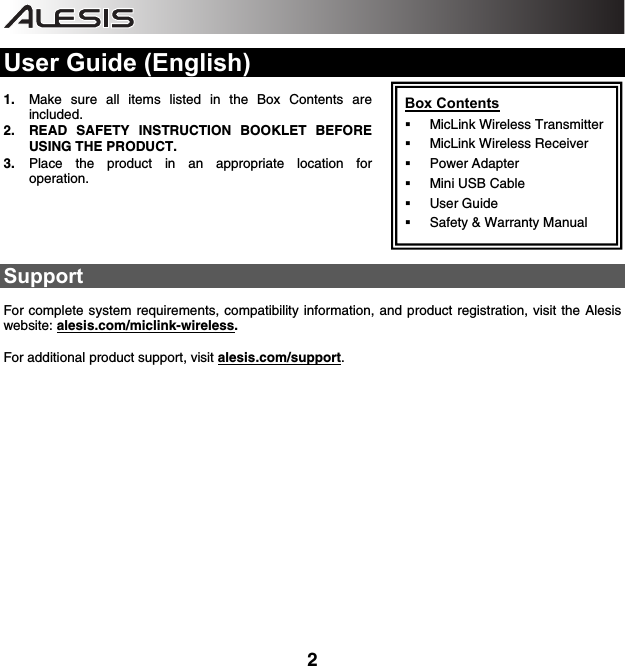    2  User Guide (English)  1. Make sure all items listed in the Box Contents are included. 2. READ SAFETY INSTRUCTION BOOKLET BEFORE USING THE PRODUCT. 3. Place the product in an appropriate location for operation.      Support  For complete system requirements, compatibility information, and product registration, visit the Alesis website: alesis.com/miclink-wireless.   For additional product support, visit alesis.com/support.    Box Contents  MicLink Wireless Transmitter  MicLink Wireless Receiver  Power Adapter  Mini USB Cable  User Guide  Safety &amp; Warranty Manual 