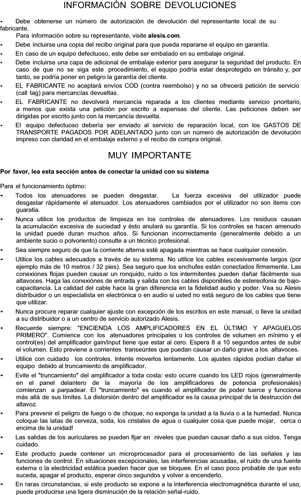 INFORMACIÓN SOBRE DEVOLUCIONES Debe  obtenerse un número de autorización de devolución del  representante local de su fabricante. Para información sobre su representante, visite alesis.com.Debe incluirse una copia del recibo original para que pueda repararse el equipo en garantía. En  caso de un equipo defectuoso, este debe ser embalado en su embalaje original. Debe incluirse una capa de adicional de embalaje exterior para asegurar la seguridad del producto. En caso de que no se siga este  procedimiento, el equipo podría estar desprotegido en tránsito y, por tanto, se podría poner en peligro la garantía del cliente. EL FABRICANTE no aceptará envíos COD (contra reembolso) y no se ofrecerá petición de servicio (call tag) para mercancías devueltas. EL  FABRICANTE no devolverá mercancía reparada a los clientes  mediante servicio prioritario, a menos que exista una petición por escrito a expensas del cliente. Las peticiones deben ser dirigidas por escrito junto con la mercancía devuelta. El   equipo  defectuoso  debería  ser  enviado  al  servicio  de  reparación  local,  con  los  GASTOS  DE TRANSPORTE PAGADOS POR ADELANTADO junto con un número de autorización de devolución impreso con claridad en el embalaje externo y el recibo de compra original. MUY IMPORTANTEPor  favor, lea esta sección antes de conectar la unidad con su sistemaPara el funcionamiento óptimo: Todos los atenuadores se pueden desgastar.   La fuerza excesiva  del utilizador puede desgastar rápidamente el atenuador. Los atenuadores cambiados por el utilizador no son items con guaratia. Nunca utilice los productos de limpieza en los controles de  atenuadores. Los residuos causan la acumulación excesiva de suciedad y ésto anulará su garantía. Si los controles se hacen amenudo la unidad puede duran muchos años. Si funcionan incorrectamente (generalmente debido a un ambiente sucio o polvoriento) consulte a un técnico profesional. Sea siempre seguro de que la corriente alterna esté apagada mientras se hace cualquier conexión. Utilice los cables adecuados a través de su sistema. No utilice los cables excesivamente largos (por ejemplo más de 10 metros / 32 pies). Sea seguro que los enchufes están conectados firmemente. Las conexiones flojas pueden causar un ronquido, ruido o los intermitentes pueden dañar fácilmente sus altavoces. Haga las conexiónes de entrada y salida con los cables disponibles de estereofonia de bajo- capacitancia. La calidad del cable hace la gran diferencia en la fidelidad audio y poder. Vea su Alesis distribuidor o un especialista en electrónica o en audio si usted no está seguro de los cables que tiene que utilizar. Nunca procure reparar cualquier ajuste con excepción de los escritos en este manual, o lleve la unidad a su distribuidor o a un centro de servicio autorizado Alesis. Recuerde   siempre:   &quot;ENCIENDA   LOS   AMPLIFICADORES   EN   EL   ÚLTIMO   Y   APAGUELOS PRIMERO&quot;.  Comience  con  los  atenuadores principales o los controles de volumen en mínimo y el control(es) del amplificador gain/input tiene que estar al cero. Espera 8 a 10 segundos antes de subir el volumen. Esto previene a corrientes  transeúntes que puedan causar un daño grave a los  altavoces. Utilice con cuidado   los controles. Intente moverlos lentamente. Los ajustes rápidos podían dañar el equipo  debido al truncamiento de amplificador. Evite el &quot;truncamiento&quot; del amplificador a toda costa: esto ocurre cuando los LED rojos (generalmente en el panel delantero de la  mayoría de los amplificadores de potencia profesionales) comienzan  a parpadear. El &quot;truncamiento&quot; es cuando el amplificador de poder tuerce y funcciona más allá de sus límites. La distorsión dentro del amplificador es la causa principal de la destrucción del altavoz. Para prevenir el peligro de fuego o de choque, no exponga la unidad a la lluvia o a la humedad. Nunca coloque las latas de cerveza, soda, los cristales de agua o cualquier cosa que puede mojar,   cerca o encima de la unidad! Las salidas de los auriculares se pueden fijar en  niveles que puedan causar daño a sus oídos. Tenga cuidado. Este  producto  puede  contener  un  microprocesador  para  el  procesamiento  de  las  señales  y  las funciones de control. En situaciones excepcionales, las interferencias acusadas, el ruido de una fuente externa o la electricidad estática pueden hacer que se bloquee. En el caso poco probable de que esto suceda, apagar el producto, esperar cinco segundos y volver a encenderlo. En raras circunstancias, si este producto se expone a la interferencia electromagnética durante el uso, puede producirse una ligera disminución de la relación señal-ruido. 