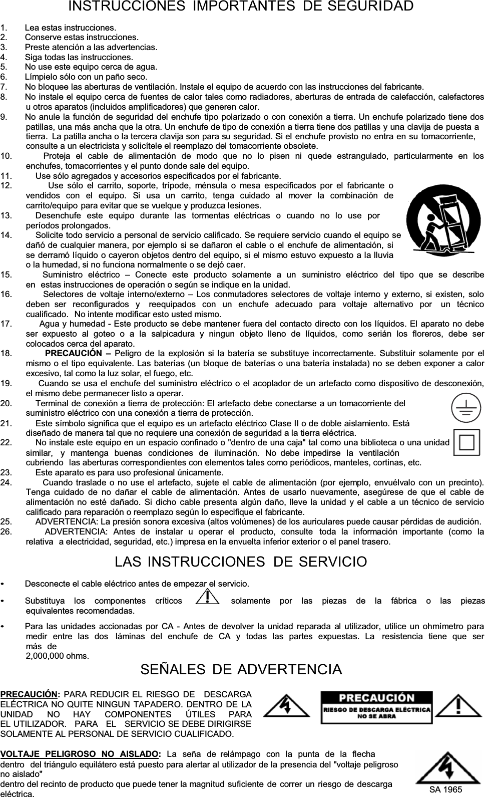 INSTRUCCIONES IMPORTANTES DE SEGURIDAD1. Lea estas instrucciones. 2.  Conserve estas instrucciones. 3.  Preste atención a las advertencias. 4.  Siga todas las instrucciones. 5.  No use este equipo cerca de agua. 6.  Límpielo sólo con un paño seco. 7.  No bloquee las aberturas de ventilación. Instale el equipo de acuerdo con las instrucciones del fabricante. 8.  No instale el equipo cerca de fuentes de calor tales como radiadores, aberturas de entrada de calefacción, calefactores u otros aparatos (incluidos amplificadores) que generen calor. 9.  No anule la función de seguridad del enchufe tipo polarizado o con conexión a tierra. Un enchufe polarizado tiene dos patillas, una más ancha que la otra. Un enchufe de tipo de conexión a tierra tiene dos patillas y una clavija de puesta a tierra.  La patilla ancha o la tercera clavija son para su seguridad. Si el enchufe provisto no entra en su tomacorriente, consulte a un electricista y solicítele el reemplazo del tomacorriente obsolete. 10.         Proteja el cable de alimentación de modo que no lo pisen ni  quede estrangulado, particularmente en los enchufes, tomacorrientes y el punto donde sale del equipo. 11.          Use sólo agregados y accesorios especificados por el fabricante. 12.         Use sólo el carrito, soporte, trípode, ménsula o mesa especificados por el fabricante o vendidos con el equipo. Si usa un carrito, tenga cuidado al mover la combinación de carrito/equipo para evitar que se vuelque y produzca lesiones. 13.         Desenchufe este equipo durante las tormentas  eléctricas o cuando no lo use por períodos prolongados. 14.          Solicite todo servicio a personal de servicio calificado. Se requiere servicio cuando el equipo se dañó de cualquier manera, por ejemplo si se dañaron el cable o el enchufe de alimentación, si se derramó líquido o cayeron objetos dentro del equipo, si el mismo estuvo expuesto a la lluvia o la humedad, si no funciona normalmente o se dejó caer. 15.         Suministro  eléctrico  ± Conecte este producto solamente a un  suministro eléctrico del tipo que se describe en  estas instrucciones de operación o según se indique en la unidad. 16.         Selectores de voltaje interno/externo ± Los conmutadores selectores de voltaje interno y externo, si existen, solo deben ser reconfigurados y  reequipados con un enchufe adecuado para voltaje alternativo por  un técnico cualificado.  No intente modificar esto usted mismo. 17.         Agua y humedad - Este producto se debe mantener fuera del contacto directo con los líquidos. El aparato no debe ser expuesto al goteo o a la salpicadura y ningun objeto lleno de líquidos, como serián los floreros, debe ser colocados cerca del aparato. 18.         PRECAUCIÓN  ±Peligro de la explosión si la batería se substituye incorrectamente. Substituir solamente por el mismo o el tipo equivalente. Las baterías (un bloque de baterías o una batería instalada) no se deben exponer a calor excesivo, tal como la luz solar, el fuego, etc. 19.         Cuando se usa el enchufe del suministro eléctrico o el acoplador de un artefacto como dispositivo de desconexión, el mismo debe permanecer listo a operar. 20.          Terminal de conexión a tierra de protección: El artefacto debe conectarse a un tomacorriente del suministro eléctrico con una conexión a tierra de protección. 21.          Este símbolo significa que el equipo es un artefacto eléctrico Clase II o de doble aislamiento. Está diseñado de manera tal que no requiere una conexión de seguridad a la tierra eléctrica. 22.          No instale este equipo en un espacio confinado o &quot;dentro de una caja&quot; tal como una biblioteca o una unidad similar,   y mantenga buenas condiciones de iluminación. No  debe  impedirse la ventilación cubriendo  las aberturas correspondientes con elementos tales como periódicos, manteles, cortinas, etc. 23.          Este aparato es para uso profesional únicamente. 24.         Cuando traslade o no use el artefacto, sujete el cable de alimentación (por ejemplo, envuélvalo con un precinto). Tenga cuidado de no dañar el cable de alimentación. Antes de usarlo nuevamente, asegúrese de que el cable de alimentación no esté dañado. Si dicho cable presenta algún daño, lleve la unidad y el cable a un técnico de servicio calificado para reparación o reemplazo según lo especifique el fabricante. 25.          ADVERTENCIA: La presión sonora excesiva (altos volúmenes) de los auriculares puede causar pérdidas de audición. 26.         ADVERTENCIA: Antes de instalar u operar el producto, consulte  toda la información importante (como la relativa  a electricidad, seguridad, etc.) impresa en la envuelta inferior exterior o el panel trasero. LAS INSTRUCCIONES  DE SERVICIO Desconecte el cable eléctrico antes de empezar el servicio. Substituya  los  componentes  críticos         solamente  por  las  piezas  de  la  fábrica  o  las  piezas  equivalentes recomendadas. Para las unidades accionadas por CA - Antes de devolver la unidad reparada al utilizador, utilice un ohmímetro para medir entre las dos  láminas del enchufe de CA y todas las partes expuestas. La  resistencia tiene que ser más de 2,000,000 ohms. SEÑALES DE ADVERTENCIAPRECAUCIÓN:PARA REDUCIR EL RIESGO DE   DESCARGA ELÉCTRICA NO QUITE NINGUN TAPADERO. DENTRO DE LA UNIDAD    NO    HAY    COMPONENTES    ÚTILES    PARA    EL UTILIZADOR.   PARA   EL   SERVICIO SE DEBE DIRIGIRSE SOLAMENTE AL PERSONAL DE SERVICIO CUALIFICADO. VOLTAJE PELIGROSO NO AISLADO:La seña de  relámpago con la punta de la flecha dentro  del triángulo equilátero está puesto para alertar al utilizador de la presencia del &quot;voltaje peligroso no aislado&quot; dentro del recinto de producto que puede tener la magnitud suficiente de correr un riesgo de descargaeléctrica.  SA 1965