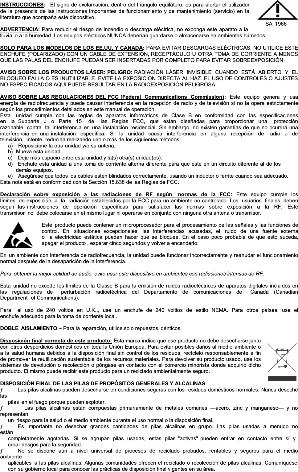 INSTRUCCIONES:El signo de exclamación, dentro del triángulo equilátero, es para alertar el utilizador de la presencia de las instrucciones importantes de funcionamiento y de mantenimiento (servicio) en la literatura que acompaña este dispositivo. ADVERTENCIA:Para reducir el riesgo de incendio o descarga eléctrica, no exponga este aparato a la  SA 1966 lluvia  o a la humedad. Los equipos eléctricos NUNCA deberían guardarse o almacenarse en ambientes húmedos. SOLO PARA LOS MODELOS DE LOS EE.UU. Y CANADÁ:PARA EVITAR DESCARGAS ELÉCTRICAS, NO UTILICE ESTE ENCHUFE (POLARIZADO) CON UN CABLE DE EXTENSIÓN, RECEPTÁCULO U OTRA TOMA DE CORRIENTE A MENOS QUE LAS PALAS DEL ENCHUFE PUEDAN SER INSERTADAS POR COMPLETO PARA EVITAR SOBREEXPOSICIÓN. AVISO SOBRE LOS PRODUCTOS LÁSER: PELIGRO: RADIACIÓN  LÁSER INVISIBLE CUANDO ESTÁ ABIERTO Y EL BLOQUEO FALLA O ES INUTILIZABLE. EVITE LA EXPOSICIÓN DIRECTA AL HAZ. EL USO DE CONTROLES O AJUSTES NO ESPECIFICADOS AQUÍ PUEDE RESULTAR EN LA RADIOEXPOSICIÓN PELIGROSA. AVISO SOBRE LAS REGULACIONES DEL FCC (Federal  Communications  Commission):Este equipo genera y usa energía de radiofrecuencia y puede causar interferencia en la recepción de radio y de televisión si no la opera estrictamente según los procedimientos detallados en este manual de operación. Esta   unidad cumple con las reglas de aparatos informáticos de Clase B  en conformidad con las especificaciones en la Subparte J o Parte 15  de  las Reglas FCC, que están diseñadas para proporcionar una  protección razonable  contra  tal interferencia en una instalación residencial. Sin embargo, no existen garantías de que no ocurrirá una interferencia en una instalación  específica.  Si  la  unidad  causa  interferencia  en  alguna  recepción  de  radio  o  de  televisión,  intente  reducirla realizando uno o más de los siguientes métodos: a)   Reposicione la otra unidad y/o su antena. b)  Mueva esta unidad. c)    Deje más espacio entre esta unidad y la(s) otra(s) unidad(es). d)   Enchufe esta unidad a una toma de corriente alterna diferente para que esté en un circuito diferente al de los demás equipos. e)   Asegúrese que todos los cables estén blindados correctamente, usando un inductor o ferrite cuando sea adecuado.Esta nota está en conformidad con la Sección 15.838 de las Reglas de FCC. Declaración sobre exposición a las radiaciones de RF según  normas de la FCC:Este equipo cumple los límites  de exposición  a  la  radiación establecidos por la FCC para un ambiente no controlado. Los  usuarios  finales  deben seguir  las instrucciones  de  operación  específicas  para  satisfacer  las  normas  sobre  exposición  a  la  RF.  Este  transmisor  no  debe colocarse en el mismo lugar ni operarse en conjunto con ninguna otra antena o transmisor. Este producto puede contener un microprocesador para el procesamiento de las señales y las funciones de control. En  situaciones excepcionales, las interferencias acusadas, el  ruido de una fuente externa o  la electricidad estática pueden hacer que se bloquee. En el caso poco probable de que esto suceda, apagar el producto , esperar cinco segundos y volver a encenderlo. En un ambiente con interferencia de radiofrecuencia, la unidad puede funcionar incorrectamente y reanudar el funcionamiento normal después de la desaparición de la interferencia. Para  obtener la mejor calidad de audio, evite usar este dispositivo en ambientes con radiaciones intensas de RF.Esta unidad no excede los límites de la Classe B para la emisión de ruidos radioeléctricos de aparatos digitales incluidos en las regulaciones de  perturbación radioeléctrica del Departamento de comunicaciones de  Canadá (Canadian Department of Communications). Para   el uso de 240 voltios en U.K.., use un enchufe de 240 voltios de  estilo NEMA. Para otros países, use el enchufe adecuado para la toma de corriente local. DOBLE AISLAMIENTO ±Para la reparación, utilice solo repuestos idénticos. Disposición final correcta de este producto: Esta marca indica que ese producto no debe desecharse junto con otros desperdicios domésticos en toda la Unión Europea. Para evitar posibles daños al medio ambiente o a la salud humana debidos a la disposición final sin control de los residuos, recíclelo responsablemente a fin de promover la reutilización sustentable de los recursos materiales. Para devolver su producto usado, use los sistemas de devolución o recolección o póngase en contacto con el comercio minorista donde adquirió dicho producto. El mismo puede recibir este producto para un reciclado ambientalmente seguro. DISPOSICIÓN FINAL DE LAS PILAS DE PROPÓSITOS GENERALES Y ALCALINASƄ      Las pilas alcalinas pueden desecharse en condiciones seguras con los residuos domésticos normales. Nunca deseche las pilas  en el fuego porque pueden explotar. Ƅ      Las pilas alcalinas están compuestas primariamente de metales comunes ²acero, zinc y manganeso² y no representan un  riesgo para la salud o el medio ambiente durante el uso normal o la disposición final. Ƅ      Es  importante  no  desechar  grandes  cantidades  de  pilas  alcalinas  en  grupo.  Las  pilas  usadas  a  menudo  no  están completamente agotadas. Si se agrupan pilas usadas, estas pilas  &quot;activas&quot;  pueden entrar en contacto entre sí y crear riesgos para la seguridad. Ƅ      No se dispone aún a nivel universal de procesos de reciclado  probados, rentables y seguros para el medio ambiente aplicables  a las pilas alcalinas. Algunas comunidades ofrecen el reciclado o recolección de pilas alcalinas. Comuníquese con su gobierno local para conocer las prácticas de disposición final vigentes en su área. 