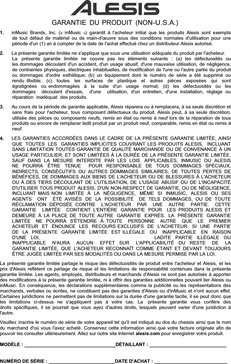 GARANTIE DU PRODUIT (NON-U.S.A.) 1.  inMusic Brands, Inc. («inMusic  ») garantit à l&apos;acheteur initial que les produits Alesis sont exempts de tout défaut de matériel ou de main-G°XYUH sous des conditions normales d&apos;utilisation pour une période d&apos;un (1) an à compter de la date de l&apos;achat effectué chez un distributeur Alesis autorisé. 2.  La présente garantie limitée ne s&apos;applique que sous une utilisation adéquate du produit par l&apos;acheteur. La   présente  garantie  limitée  ne  couvre  pas  les  éléments  suivants  :  (a)  les  défectuosités  ou  les dommages découlant d&apos;un accident, d&apos;un usage abusif, d&apos;une mauvaise utilisation, de négligence, de contraintes physiques, électriques inhabituelles, de modification de l&apos;une ou l&apos;autre partie du produit ou dommages d&apos;ordre esthétique; (b) un équipement dont le numéro de série a été supprimé ou rendu illisible;  (c)  toutes  les  surfaces  de  plastique  et  autres  pièces  exposées  qui  sont  égratignées  ou endommagées  à  la  suite  d&apos;un  usage  normal;  (d)  les  défectuosités  ou  les  dommages  découlant d&apos;essais,  d&apos;une  utilisation, d&apos;un entretien, d&apos;une installation, réglage ou réparation  inadéquat  des produits. 3.  Au cours de la période de garantie applicable, Alesis réparera ou à remplacera, à sa seule discrétion et sans frais pour l&apos;acheteur, tous composant défectueux du produit. Alesis peut, à sa seule discrétion, utilisée des pièces ou composants neufs, remis en état ou remis à neuf lors de la réparation de tous produits ou encore de remplacer ledit produit par un produit neuf, comparable, remis en état ou remis à neuf. 4.  LES GARANTIES ACCORDÉES DANS LE CADRE DE LA PRÉSENTE GARANTIE LIMITÉE, AINSI QUE  TOUTES  LES  GARANTIES IMPLICITES COUVRANT LES PRODUITS ALESIS,  INCLUANT SANS LIMITATION TOUTES GARANTIE DE QUALITÉ MARCHANDE OU DE CONVENANCE À UN USAGE PARTICULIER, ET SONT LIMITÉES À LA DURÉE DE LA PRÉSENTE GARANTIE LIMITÉE. SAUF DANS LA MESURE INTERDITE PAR LES LOIS  APPLICABLES, INMUSIC OU ALESIS NE POURRA  ÊTRE  TENUE  POUR RESPONSABLE DE TOUS DOMMAGES SPÉCIAUX,  INDIRECTS, CONSÉCUTIFS OU AUTRES DOMMAGES SIMILAIRES, DE TOUTES PERTES DE BÉNÉFICES, DE DOMMAGES AUX BIENS DE L&apos;ACHETEUR OU DE BLESSURES À L&apos;ACHETEUR OU À DES TIERS DÉCOULANT DE L&apos;UTILISATION, DE L&apos;USAGE ABUSIF OU DE L&apos;INCAPACITÉ D&apos;UTILISER TOUS PRODUIT ALESIS, D&apos;UN NON-RESPECT DE GARANTIE, OU DE NÉGLIGENCE, INCLUANT MAIS NON  LIMITÉE  À  LA  NÉGLIGENCE,  MÊME  SI  INMUSIC,  ALESIS  OU  SES  AGENTS  ONT  ÉTÉ AVISÉS  DE  LA  POSSIBILITÉ  DE TELS DOMMAGES, OU DE TOUTE RÉCLAMATION DÉPOSÉE CONTRE  L&apos;ACHETEUR  PAR  UNE  AUTRE  PARTIE.  CETTE   GARANTIE  LIMITÉE  CONTIENT L&apos;ENTIÈRE  GARANTIE  POUR  LES PRODUITS ALESIS ET DEMEURE À LA PLACE DE TOUTE AUTRE  GARANTIE  EXPRÈS.  LA  PRÉSENTE  GARANTIE LIMITÉE  NE POURRA S&apos;ÉTENDRE À TOUTE  PERSONNE  AUTRE  QUE  LE  PREMIER  ACHETEUR  ET  ÉNOUNCE  LES  RECOURS EXCLUSIFS  DE  L&apos;ACHETEUR.  SI  UNE  PARTIE  DE  LA  PRÉSENTE  GARANTIE  LIMITÉE  EST ILLÉGALE   OU   INAPPLICABLE   EN   RAISON  D&apos;UNE   LOI,  LADITE   PARTIE   ILLÉGALE   OU INAPPLICABLE  N&apos;AURA  AUCUN  EFFET  SUR  L&apos;APPLICABILITÉ  DU  RESTE  DE  LA  GARANTIE LIMITÉE, QUE L&apos;ACHETEUR RECONNAÎT COMME ÉTANT ET DEVANT TOUJOURS ÊTRE JUGÉE LIMITÉE PAR SES MODALITÉS OU DANS LA MESURE PERMISE PAR LA LOI. La présente garantie limitée partage le risque des défectuosités de produit entre l&apos;acheteur et Alesis, et les prix d&apos;Alesis reflètent ce partage de risque et les limitations de responsabilité contenues dans la présente garantie limitée. Les agents, employés, distributeurs et marchands d&apos;Alesis ne sont pas autorisés à apporter des modifications à la présente garantie limitée, ni à offrir des garanties additionnelles pouvant lier Alesis ou inMusic. En conséquence, les déclarations supplémentaires comme la publicité ou les représentations des marchands, verbales ou écrites, ne constituent pas des garanties d&apos;Alesis ou d&apos;inMusic et n&apos;ont aucun effet. Certaines juridictions ne permettent pas de limitations sur la durée d&apos;une garantie tacite, il se peut donc que les limitations ci-dessus ne s&apos;appliquent pas à votre cas. La  présente garantie vous confère des droits spécifiques, il se pourrait que vous ayez d&apos;autres droits, lesquels peuvent varier d&apos;une juridiction à l&apos;autre. Veuillez inscrire le numéro de série de votre appareil tel qu&apos;il est indiqué au dos du chassis ainsi que le nom du marchand d&apos;où vous l&apos;avez acheté. Conservez cette information ainsi que votre facture originale afin de pouvoir les consulter ultérieurement. Allez sur notre site Internet alesis.com pour enregistrer votre produit. MODÈLE :     DÉTAILLANT :   NUMÉRO DE SÉRIE :    DATE D&apos;ACHAT :   