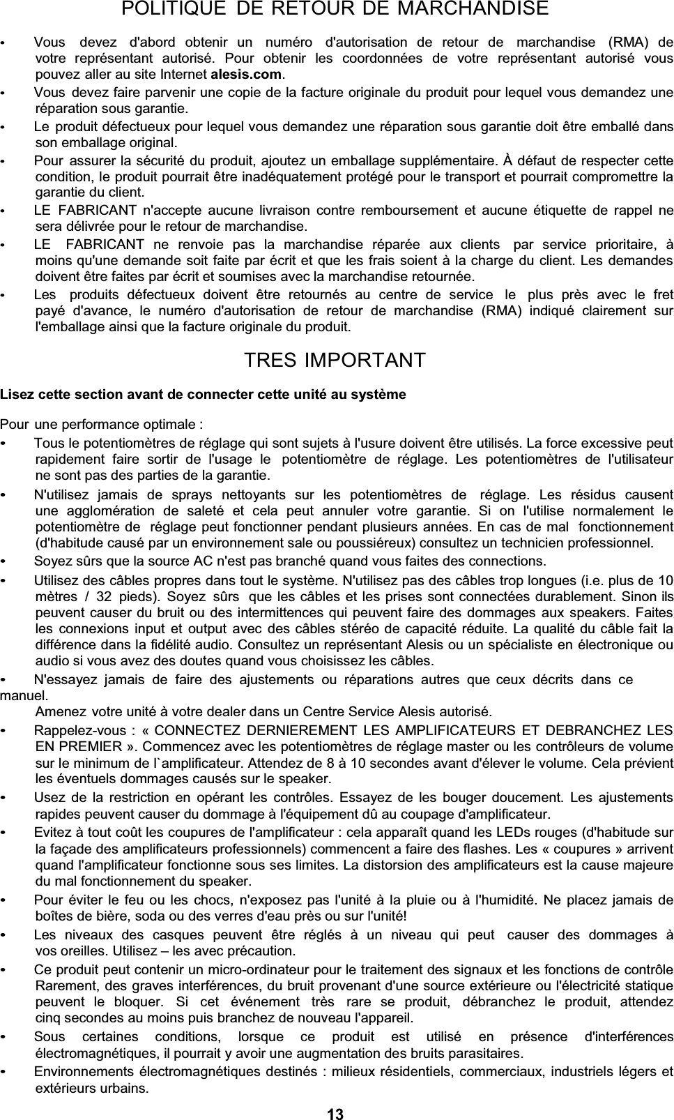 POLITIQUE DE RETOUR DE MARCHANDISEVous  devez  d&apos;abord  obtenir  un  numéro  d&apos;autorisation  de  retour  de  marchandise  (RMA)  de votre représentant autorisé. Pour obtenir les coordonnées de votre représentant autorisé vous pouvez aller au site Internet alesis.com.Vous devez faire parvenir une copie de la facture originale du produit pour lequel vous demandez une réparation sous garantie. Le produit défectueux pour lequel vous demandez une réparation sous garantie doit être emballé dans son emballage original. Pour assurer la sécurité du produit, ajoutez un emballage supplémentaire. À défaut de respecter cette condition, le produit pourrait être inadéquatement protégé pour le transport et pourrait compromettre la garantie du client. LE FABRICANT n&apos;accepte aucune livraison contre remboursement et aucune étiquette de rappel ne sera délivrée pour le retour de marchandise. LE  FABRICANT ne renvoie pas la marchandise réparée aux clients  par service prioritaire, à moins qu&apos;une demande soit faite par écrit et que les frais soient à la charge du client. Les demandes doivent être faites par écrit et soumises avec la marchandise retournée. Les  produits défectueux doivent être retournés au centre de service  le  plus près avec le fret payé d&apos;avance, le numéro d&apos;autorisation de retour de marchandise (RMA) indiqué clairement sur l&apos;emballage ainsi que la facture originale du produit. TRES IMPORTANTLisez cette section avant de connecter cette unité au systèmePour une performance optimale : Tous le potentiomètres de réglage qui sont sujets à l&apos;usure doivent être utilisés. La force excessive peut rapidement faire sortir de l&apos;usage le  potentiomètre de réglage. Les potentiomètres de l&apos;utilisateur ne sont pas des parties de la garantie. N&apos;utilisez jamais de sprays nettoyants sur les potentiomètres de  réglage. Les résidus causent une agglomération de saleté et cela peut annuler votre garantie. Si on l&apos;utilise normalement le potentiomètre de  réglage peut fonctionner pendant plusieurs années. En cas de mal  fonctionnement (d&apos;habitude causé par un environnement sale ou poussiéreux) consultez un technicien professionnel. Soyez sûrs que la source AC n&apos;est pas branché quand vous faites des connections. Utilisez des câbles propres dans tout le système. N&apos;utilisez pas des câbles trop longues (i.e. plus de 10 mètres / 32 pieds). Soyez sûrs  que les câbles et les prises sont connectées durablement. Sinon ils peuvent causer du bruit ou des intermittences qui peuvent faire des dommages aux speakers. Faites les connexions input et output avec des câbles stéréo de capacité réduite. La qualité du câble fait la différence dans la fidélité audio. Consultez un représentant Alesis ou un spécialiste en électronique ou audio si vous avez des doutes quand vous choisissez les câbles. N&apos;essayez jamais de faire des ajustements ou réparations autres que  ceux décrits dans ce manuel. Amenez votre unité à votre dealer dans un Centre Service Alesis autorisé. Rappelez-vous : « CONNECTEZ DERNIEREMENT LES AMPLIFICATEURS ET DEBRANCHEZ LES EN PREMIER ». Commencez avec les potentiomètres de réglage master ou les contrôleurs de volume sur le minimum de l`amplificateur. Attendez de 8 à 10 secondes avant d&apos;élever le volume. Cela prévient les éventuels dommages causés sur le speaker. Usez de la restriction en opérant les contrôles. Essayez de les bouger doucement. Les ajustements rapides peuvent causer du dommage à l&apos;équipement dû au coupage d&apos;amplificateur. Evitez à tout coût les coupures de l&apos;amplificateur : cela apparaît quand les LEDs rouges (d&apos;habitude sur la façade des amplificateurs professionnels) commencent a faire des flashes. Les « coupures » arrivent quand l&apos;amplificateur fonctionne sous ses limites. La distorsion des amplificateurs est la cause majeure du mal fonctionnement du speaker. Pour éviter le feu ou les chocs, n&apos;exposez pas l&apos;unité à la pluie ou à l&apos;humidité. Ne placez jamais de boîtes de bière, soda ou des verres d&apos;eau près ou sur l&apos;unité! Les niveaux des casques peuvent être réglés à un niveau qui peut  causer des dommages à   vos oreilles. Utilisez ± les avec précaution. Ce produit peut contenir un micro-ordinateur pour le traitement des signaux et les fonctions de contrôle Rarement, des graves interférences, du bruit provenant d&apos;une source extérieure ou l&apos;électricité statique peuvent  le  bloquer.  Si  cet  événement  très  rare  se  produit,  débranchez  le  produit,  attendez  cinq secondes au moins puis branchez de nouveau l&apos;appareil. Sous    certaines    conditions,    lorsque    ce    produit    est    utilisé    en    présence    d&apos;interférences électromagnétiques, il pourrait y avoir une augmentation des bruits parasitaires. Environnements électromagnétiques destinés : milieux résidentiels, commerciaux, industriels légers et extérieurs urbains. 13