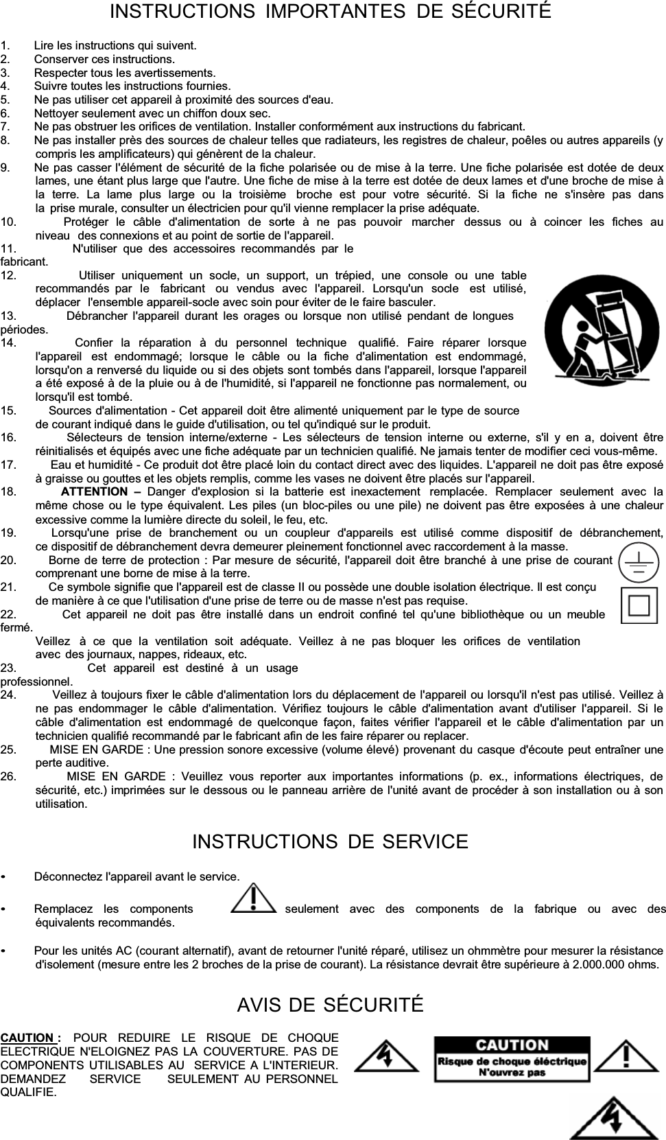 INSTRUCTIONS IMPORTANTES DE SÉCURITÉ1.  Lire les instructions qui suivent. 2. Conserver ces instructions. 3.  Respecter tous les avertissements. 4.  Suivre toutes les instructions fournies. 5.  Ne pas utiliser cet appareil à proximité des sources d&apos;eau. 6.  Nettoyer seulement avec un chiffon doux sec. 7.  Ne pas obstruer les orifices de ventilation. Installer conformément aux instructions du fabricant. 8.  Ne pas installer près des sources de chaleur telles que radiateurs, les registres de chaleur, poêles ou autres appareils (y compris les amplificateurs) qui génèrent de la chaleur. 9.  Ne pas casser l&apos;élément de sécurité de la fiche polarisée ou de mise à la terre. Une fiche polarisée est dotée de deux lames, une étant plus large que l&apos;autre. Une fiche de mise à la terre est dotée de deux lames et d&apos;une broche de mise à la terre. La lame plus large ou la troisième  broche est pour votre sécurité. Si la fiche ne s&apos;insère pas dans la  prise murale, consulter un électricien pour qu&apos;il vienne remplacer la prise adéquate. 10.         Protéger le câble d&apos;alimentation de sorte à ne pas pouvoir  marcher  dessus ou à coincer les fiches au niveau  des connexions et au point de sortie de l&apos;appareil. 11.         N&apos;utiliser que des accessoires recommandés par le fabricant. 12.         Utiliser uniquement un socle, un support, un trépied, une console ou une table recommandés par le  fabricant  ou vendus avec l&apos;appareil. Lorsqu&apos;un socle  est utilisé, déplacer  l&apos;ensemble appareil-socle avec soin pour éviter de le faire basculer. 13.         Débrancher l&apos;appareil durant les orages ou lorsque non utilisé pendant de longues périodes. 14.         Confier la réparation à du personnel technique  qualifié. Faire réparer lorsque l&apos;appareil  est endommagé; lorsque le câble ou la fiche d&apos;alimentation est endommagé, lorsqu&apos;on a renversé du liquide ou si des objets sont tombés dans l&apos;appareil, lorsque l&apos;appareil a été exposé à de la pluie ou à de l&apos;humidité, si l&apos;appareil ne fonctionne pas normalement, ou lorsqu&apos;il est tombé. 15.          Sources d&apos;alimentation - Cet appareil doit être alimenté uniquement par le type de source de courant indiqué dans le guide d&apos;utilisation, ou tel qu&apos;indiqué sur le produit. 16.         Sélecteurs de tension interne/externe - Les sélecteurs de tension interne ou externe, s&apos;il y en a, doivent être réinitialisés et équipés avec une fiche adéquate par un technicien qualifié. Ne jamais tenter de modifier ceci vous-même. 17.          Eau et humidité - Ce produit dot être placé loin du contact direct avec des liquides. L&apos;appareil ne doit pas être exposé à graisse ou gouttes et les objets remplis, comme les vases ne doivent être placés sur l&apos;appareil. 18.         ATTENTION  ±Danger d&apos;explosion si la batterie est inexactement  remplacée. Remplacer seulement avec la même chose ou le type équivalent. Les piles (un bloc-piles ou une pile) ne doivent pas être exposées à une chaleur excessive comme la lumière directe du soleil, le feu, etc. 19.          Lorsqu&apos;une  prise  de  branchement  ou  un  coupleur  d&apos;appareils  est  utilisé  comme  dispositif  de  débranchement,ce dispositif de débranchement devra demeurer pleinement fonctionnel avec raccordement à la masse. 20.         Borne de terre de protection : Par mesure de sécurité, l&apos;appareil doit être branché à une prise de courant    comprenant une borne de mise à la terre. 21.          Ce symbole signifie que l&apos;appareil est de classe II ou possède une double isolation électrique. Il est conçu de manière à ce que l&apos;utilisation d&apos;une prise de terre ou de masse n&apos;est pas requise. 22.         Cet appareil ne doit pas être installé dans un endroit confiné tel qu&apos;une bibliothèque ou un meuble fermé. Veillez  à ce que la ventilation soit adéquate. Veillez à ne pas  bloquer les orifices de ventilation avec  des journaux, nappes, rideaux, etc. 23.         Cet appareil est destiné à un usage professionnel. 24.          Veillez à toujours fixer le câble d&apos;alimentation lors du déplacement de l&apos;appareil ou lorsqu&apos;il n&apos;est pas utilisé. Veillez à ne pas endommager le câble d&apos;alimentation. Vérifiez toujours le câble d&apos;alimentation avant d&apos;utiliser l&apos;appareil. Si le câble d&apos;alimentation est endommagé de quelconque façon, faites vérifier l&apos;appareil et le câble d&apos;alimentation par un technicien qualifié recommandé par le fabricant afin de les faire réparer ou replacer. 25.         MISE EN GARDE : Une pression sonore excessive (volume élevé) provenant du casque d&apos;écoute peut entraîner une perte auditive. 26.         MISE EN GARDE : Veuillez vous reporter aux importantes informations (p. ex., informations électriques, de sécurité, etc.) imprimées sur le dessous ou le panneau arrière de l&apos;unité avant de procéder à son installation ou à son utilisation. INSTRUCTIONS DE SERVICEDéconnectez l&apos;appareil avant le service. Remplacez  les  components        seulement  avec  des  components  de  la  fabrique  ou  avec  des  équivalents recommandés. Pour les unités AC (courant alternatif), avant de retourner l&apos;unité réparé, utilisez un ohmmètre pour mesurer la résistance d&apos;isolement (mesure entre les 2 broches de la prise de courant). La résistance devrait être supérieure à 2.000.000 ohms. AVIS DE SÉCURITÉCAUTION :   POUR   REDUIRE   LE   RISQUE   DE   CHOQUE ELECTRIQUE N&apos;ELOIGNEZ PAS LA COUVERTURE. PAS DE COMPONENTS UTILISABLES AU  SERVICE A L&apos;INTERIEUR. DEMANDEZ     SERVICE     SEULEMENT AU PERSONNEL QUALIFIE. 