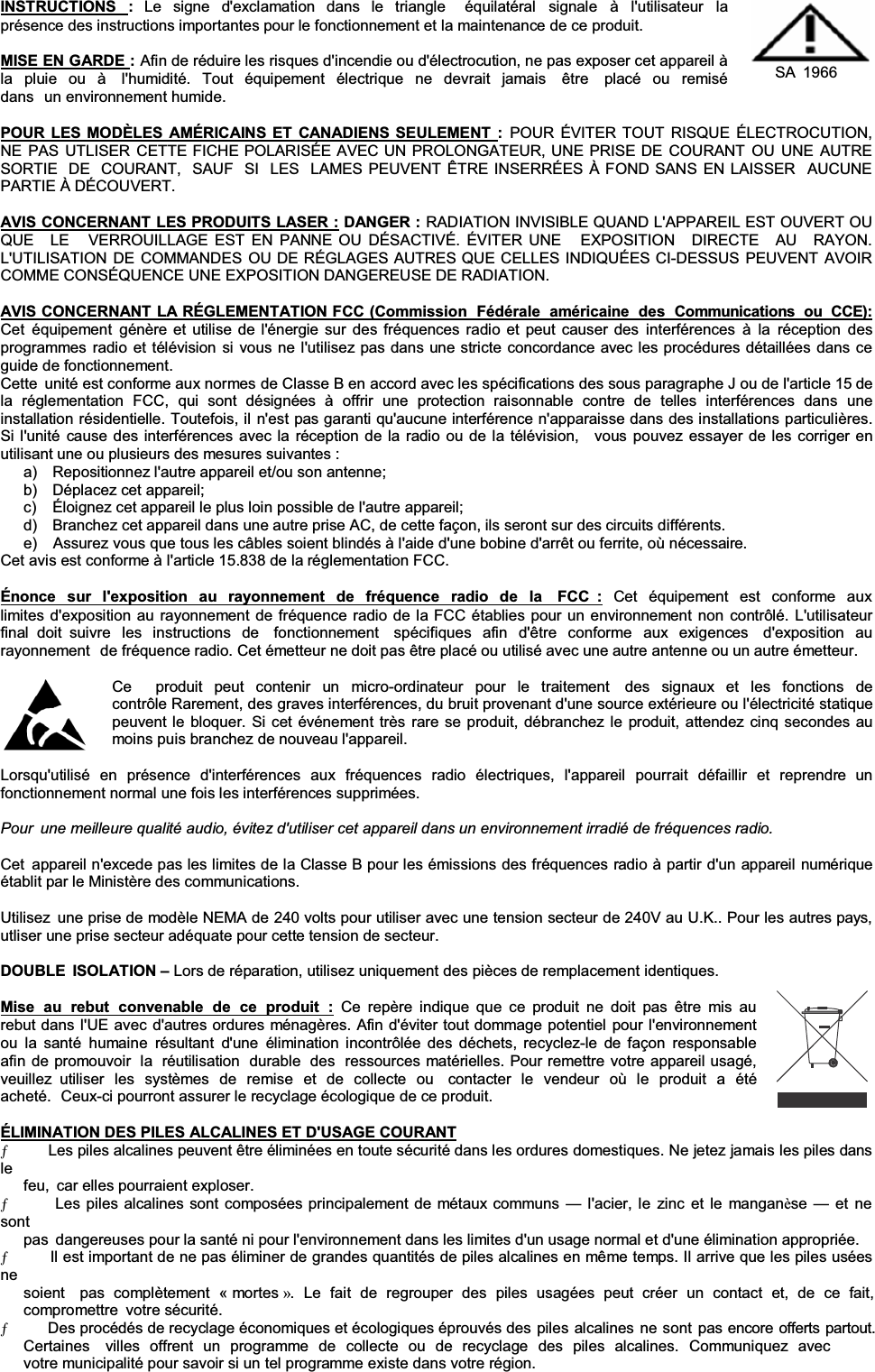 INSTRUCTIONS  :Le signe d&apos;exclamation dans le triangle  équilatéral signale à l&apos;utilisateur la présence des instructions importantes pour le fonctionnement et la maintenance de ce produit. MISE EN GARDE :Afin de réduire les risques d&apos;incendie ou d&apos;électrocution, ne pas exposer cet appareil à la pluie ou à  l&apos;humidité. Tout équipement électrique ne devrait jamais  être  placé ou remisé dans un environnement humide. SA 1966 POUR LES MODÈLES AMÉRICAINS ET CANADIENS SEULEMENT :POUR ÉVITER TOUT RISQUE ÉLECTROCUTION, NE PAS UTLISER CETTE FICHE POLARISÉE AVEC UN PROLONGATEUR, UNE PRISE DE COURANT OU UNE AUTRE SORTIE  DE  COURANT,  SAUF  SI  LES  LAMES PEUVENT ÊTRE INSERRÉES À FOND SANS EN LAISSER  AUCUNE PARTIE À DÉCOUVERT. AVIS CONCERNANT LES PRODUITS LASER : DANGER : RADIATION INVISIBLE QUAND L&apos;APPAREIL EST OUVERT OU QUE   LE   VERROUILLAGE EST EN PANNE OU DÉSACTIVÉ. ÉVITER UNE   EXPOSITION   DIRECTE   AU   RAYON. L&apos;UTILISATION DE COMMANDES OU DE RÉGLAGES AUTRES QUE CELLES INDIQUÉES CI-DESSUS PEUVENT AVOIR COMME CONSÉQUENCE UNE EXPOSITION DANGEREUSE DE RADIATION. AVIS CONCERNANT LA RÉGLEMENTATION FCC (Commission  Fédérale  américaine  des  Communications  ou  CCE):Cet équipement génère et utilise de l&apos;énergie sur des fréquences radio et peut causer des interférences à la réception des programmes radio et télévision si vous ne l&apos;utilisez pas dans une stricte concordance avec les procédures détaillées dans ce guide de fonctionnement. Cette  unité est conforme aux normes de Classe B en accord avec les spécifications des sous paragraphe J ou de l&apos;article 15 de la  réglementation  FCC,  qui  sont  désignées  à  offrir  une  protection  raisonnable  contre  de  telles  interférences  dans  une installation résidentielle. Toutefois, il n&apos;est pas garanti qu&apos;aucune interférence n&apos;apparaisse dans des installations particulières. Si l&apos;unité cause des interférences avec la réception de la radio ou de la télévision,   vous pouvez essayer de les corriger en utilisant une ou plusieurs des mesures suivantes : a)    Repositionnez l&apos;autre appareil et/ou son antenne; b)    Déplacez cet appareil; c)    Éloignez cet appareil le plus loin possible de l&apos;autre appareil; d)    Branchez cet appareil dans une autre prise AC, de cette façon, ils seront sur des circuits différents. e)    Assurez vous que tous les câbles soient blindés à l&apos;aide d&apos;une bobine d&apos;arrêt ou ferrite, où nécessaire. Cet avis est conforme à l&apos;article 15.838 de la réglementation FCC. Énonce sur l&apos;exposition au rayonnement de fréquence radio de la  FCC : Cet équipement est conforme aux limites d&apos;exposition au rayonnement de fréquence radio de la FCC établies pour un environnement non contrôlé. L&apos;utilisateur final doit suivre les instructions de  fonctionnement  spécifiques afin d&apos;être conforme aux exigences  d&apos;exposition au rayonnement  de fréquence radio. Cet émetteur ne doit pas être placé ou utilisé avec une autre antenne ou un autre émetteur. Ce   produit peut contenir un micro-ordinateur pour le traitement  des signaux et les fonctions de contrôle Rarement, des graves interférences, du bruit provenant d&apos;une source extérieure ou l&apos;électricité statique peuvent le bloquer. Si cet événement très rare se produit, débranchez le produit, attendez cinq secondes au moins puis branchez de nouveau l&apos;appareil. Lorsqu&apos;utilisé  en  présence  d&apos;interférences  aux  fréquences  radio  électriques,  l&apos;appareil  pourrait  défaillir  et  reprendre  un fonctionnement normal une fois les interférences supprimées. Pour  une meilleure qualité audio, évitez d&apos;utiliser cet appareil dans un environnement irradié de fréquences radio.Cet  appareil n&apos;excede pas les limites de la Classe B pour les émissions des fréquences radio à partir d&apos;un appareil numériqueétablit par le Ministère des communications. Utilisez  une prise de modèle NEMA de 240 volts pour utiliser avec une tension secteur de 240V au U.K.. Pour les autres pays, utliser une prise secteur adéquate pour cette tension de secteur. DOUBLE ISOLATION ±Lors de réparation, utilisez uniquement des pièces de remplacement identiques. Mise au rebut convenable de ce produit : Ce repère indique que ce produit ne doit pas être mis au rebut dans l&apos;UE avec d&apos;autres ordures ménagères. Afin d&apos;éviter tout dommage potentiel pour l&apos;environnement ou la santé humaine résultant d&apos;une élimination incontrôlée des déchets, recyclez-le de façon responsable afin de promouvoir la réutilisation durable des  ressources matérielles. Pour remettre votre appareil usagé,  veuillez utiliser les systèmes de remise et de collecte ou  contacter le vendeur où le produit a été acheté.  Ceux-ci pourront assurer le recyclage écologique de ce produit. ÉLIMINATION DES PILES ALCALINES ET D&apos;USAGE COURANTƄ      Les piles alcalines peuvent être éliminées en toute sécurité dans les ordures domestiques. Ne jetez jamais les piles dansle feu, car elles pourraient exploser. Ƅ      Les piles alcalines sont composées principalement de métaux communs ² l&apos;acier, le zinc et le manganèse ² et ne sont pas  dangereuses pour la santé ni pour l&apos;environnement dans les limites d&apos;un usage normal et d&apos;une élimination appropriée. Ƅ      Il est important de ne pas éliminer de grandes quantités de piles alcalines en même temps. Il arrive que les piles usées nesoient   pas  complètement  « mortes ».  Le  fait  de  regrouper  des  piles  usagées  peut  créer  un  contact  et,  de  ce  fait, compromettre votre sécurité. Ƅ      Des procédés de recyclage économiques et écologiques éprouvés des piles alcalines ne sont pas encore offerts partout. Certaines   villes  offrent  un  programme  de  collecte  ou  de  recyclage  des  piles  alcalines.  Communiquez  avec  votre municipalité pour savoir si un tel programme existe dans votre région. 