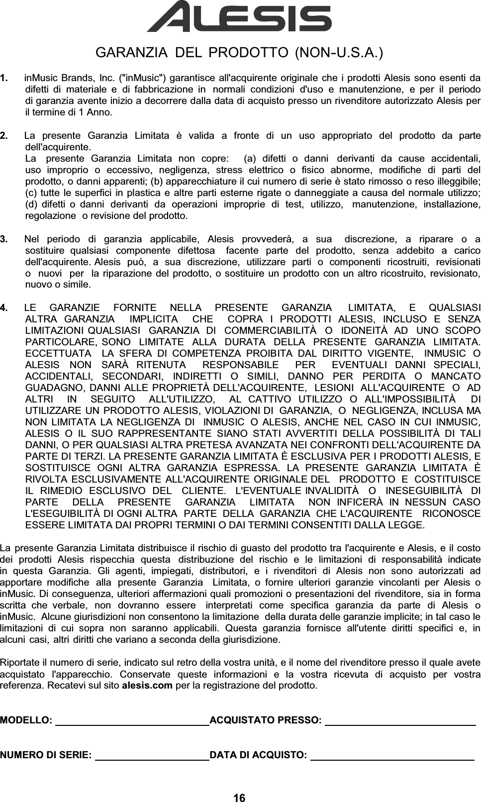 GARANZIA DEL PRODOTTO (NON-U.S.A.)1.  inMusic Brands, Inc. (&quot;inMusic&quot;) garantisce all&apos;acquirente originale che i prodotti Alesis sono esenti da difetti di materiale e di fabbricazione in  normali condizioni d&apos;uso e manutenzione, e per il periodo di garanzia avente inizio a decorrere dalla data di acquisto presso un rivenditore autorizzato Alesis per il termine di 1 Anno. 2.  La  presente  Garanzia  Limitata  è  valida  a  fronte  di  un  uso  appropriato  del  prodotto  da  parte dell&apos;acquirente. La  presente Garanzia Limitata non copre:   (a) difetti o danni  derivanti da cause accidentali, uso improprio o eccessivo, negligenza, stress elettrico o fisico abnorme, modifiche di parti del prodotto, o danni apparenti; (b) apparecchiature il cui numero di serie è stato rimosso o reso illeggibile; (c) tutte le superfici in plastica e altre parti esterne rigate o danneggiate a causa del normale utilizzo; (d) difetti o danni derivanti da operazioni improprie di test, utilizzo,  manutenzione, installazione, regolazione o revisione del prodotto. 3.  Nel periodo di garanzia applicabile, Alesis provvederà, a sua  discrezione, a riparare o a sostituire qualsiasi componente difettosa  facente parte del prodotto, senza addebito a carico dell&apos;acquirente. Alesis  può,  a  sua  discrezione,  utilizzare  parti  o  componenti  ricostruiti,  revisionati  o  nuovi  per  la riparazione del prodotto, o sostituire un prodotto con un altro ricostruito, revisionato, nuovo o simile. 4.  LE  GARANZIE  FORNITE  NELLA  PRESENTE  GARANZIA   LIMITATA,  E  QUALSIASI  ALTRA GARANZIA  IMPLICITA  CHE  COPRA I PRODOTTI ALESIS, INCLUSO E SENZA LIMITAZIONI QUALSIASI  GARANZIA  DI  COMMERCIABILITÀ  O  IDONEITÀ  AD  UNO  SCOPO PARTICOLARE, SONO  LIMITATE  ALLA  DURATA  DELLA  PRESENTE  GARANZIA  LIMITATA.  ECCETTUATA  LA SFERA DI COMPETENZA PROIBITA DAL DIRITTO VIGENTE,  INMUSIC  O ALESIS  NON  SARÀ RITENUTA  RESPONSABILE  PER  EVENTUALI DANNI SPECIALI, ACCIDENTALI, SECONDARI, INDIRETTI O SIMILI, DANNO PER PERDITA O MANCATO GUADAGNO, DANNI ALLE PROPRIETÀ DELL&apos;ACQUIRENTE,  LESIONI  ALL&apos;ACQUIRENTE  O  AD  ALTRI  IN  SEGUITO  ALL&apos;UTILIZZO,  AL CATTIVO UTILIZZO O ALL&apos;IMPOSSIBILITÀ   DI UTILIZZARE UN PRODOTTO ALESIS, VIOLAZIONI DI  GARANZIA,  O  NEGLIGENZA, INCLUSA MA NON LIMITATA LA NEGLIGENZA DI  INMUSIC O ALESIS, ANCHE NEL CASO IN CUI INMUSIC, ALESIS O IL SUO RAPPRESENTANTE SIANO STATI AVVERTITI DELLA POSSIBILITÀ DI TALI DANNI, O PER QUALSIASI ALTRA PRETESA AVANZATA NEI CONFRONTI DELL&apos;ACQUIRENTE DA PARTE DI TERZI. LA PRESENTE GARANZIA LIMITATA È ESCLUSIVA PER I PRODOTTI ALESIS, E SOSTITUISCE OGNI ALTRA GARANZIA ESPRESSA. LA PRESENTE GARANZIA LIMITATA È RIVOLTA ESCLUSIVAMENTE ALL&apos;ACQUIRENTE ORIGINALE DEL   PRODOTTO  E  COSTITUISCE  IL  RIMEDIO  ESCLUSIVO  DEL   CLIENTE.   L&apos;EVENTUALE INVALIDITÀ   O   INESEGUIBILITÀ   DI   PARTE  DELLA  PRESENTE  GARANZIA  LIMITATA  NON INFICERÀ IN NESSUN CASO L&apos;ESEGUIBILITÀ DI OGNI ALTRA  PARTE DELLA GARANZIA CHE L&apos;ACQUIRENTE   RICONOSCE   ESSERE LIMITATA DAI PROPRI TERMINI O DAI TERMINI CONSENTITI DALLA LEGGE. La presente Garanzia Limitata distribuisce il rischio di guasto del prodotto tra l&apos;acquirente e Alesis, e il costo dei prodotti Alesis rispecchia questa  distribuzione del rischio e le limitazioni di responsabilità indicate in questa Garanzia. Gli agenti, impiegati, distributori, e i rivenditori di Alesis non sono autorizzati ad apportare modifiche  alla  presente  Garanzia  Limitata, o fornire ulteriori garanzie vincolanti per Alesis o inMusic. Di conseguenza, ulteriori affermazioni quali promozioni o presentazioni del rivenditore, sia in forma scritta che verbale, non dovranno essere  interpretati come specifica garanzia da parte di Alesis o inMusic.  Alcune giurisdizioni non consentono la limitazione  della durata delle garanzie implicite; in tal caso le limitazioni di cui sopra non saranno applicabili. Questa garanzia fornisce all&apos;utente diritti specifici e, in alcuni casi, altri diritti che variano a seconda della giurisdizione. Riportate il numero di serie, indicato sul retro della vostra unità, e il nome del rivenditore presso il quale avete acquistato  l&apos;apparecchio.  Conservate  queste  informazioni  e  la  vostra  ricevuta  di  acquisto  per  vostra referenza. Recatevi sul sito alesis.com per la registrazione del prodotto. MODELLO:      ACQUISTATO PRESSO:   NUMERO DI SERIE:    DATA DI ACQUISTO:   16