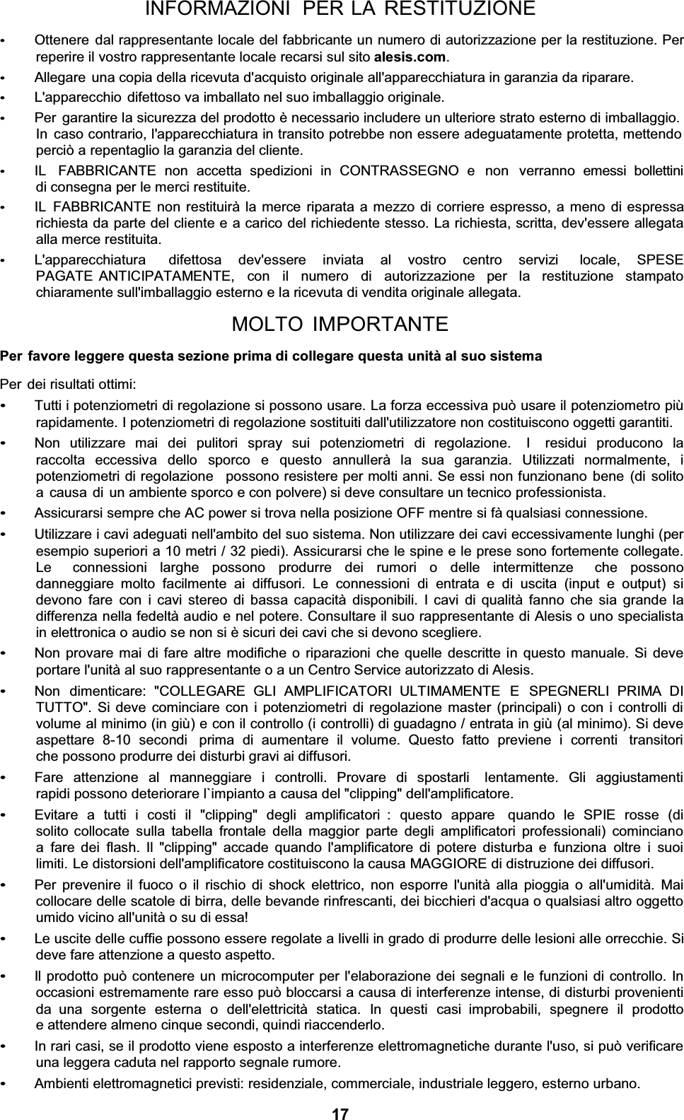 INFORMAZIONI  PER LA RESTITUZIONE Ottenere dal rappresentante locale del fabbricante un numero di autorizzazione per la restituzione. Per reperire il vostro rappresentante locale recarsi sul sito alesis.com.Allegare  una copia della ricevuta d&apos;acquisto originale all&apos;apparecchiatura in garanzia da riparare. L&apos;apparecchio  difettoso va imballato nel suo imballaggio originale. Per garantire la sicurezza del prodotto è necessario includere un ulteriore strato esterno di imballaggio. In caso contrario, l&apos;apparecchiatura in transito potrebbe non essere adeguatamente protetta, mettendo perciò a repentaglio la garanzia del cliente. IL  FABBRICANTE non accetta spedizioni in CONTRASSEGNO e  non  verranno emessi bollettini di consegna per le merci restituite. IL FABBRICANTE non restituirà la merce riparata a mezzo di corriere espresso, a meno di espressa richiesta da parte del cliente e a carico del richiedente stesso. La richiesta, scritta, dev&apos;essere allegata alla merce restituita. L&apos;apparecchiatura   difettosa  dev&apos;essere  inviata  al  vostro  centro  servizi   locale,  SPESE  PAGATE ANTICIPATAMENTE,  con  il  numero  di  autorizzazione  per  la  restituzione  stampato  chiaramente sull&apos;imballaggio esterno e la ricevuta di vendita originale allegata. MOLTO IMPORTANTEPer favore leggere questa sezione prima di collegare questa unità al suo sistemaPer dei risultati ottimi: Tutti i potenziometri di regolazione si possono usare. La forza eccessiva può usare il potenziometro più rapidamente. I potenziometri di regolazione sostituiti dall&apos;utilizzatore non costituiscono oggetti garantiti. Non utilizzare mai dei pulitori spray sui potenziometri di regolazione.  I  residui producono la raccolta eccessiva dello sporco e questo annullerà la sua garanzia. Utilizzati normalmente, i  potenziometri di regolazione   possono resistere per molti anni. Se essi non funzionano bene (di solito a causa  di  un ambiente sporco e con polvere) si deve consultare un tecnico professionista. Assicurarsi sempre che AC power si trova nella posizione OFF mentre si fà qualsiasi connessione. Utilizzare i cavi adeguati nell&apos;ambito del suo sistema. Non utilizzare dei cavi eccessivamente lunghi (per esempio superiori a 10 metri / 32 piedi). Assicurarsi che le spine e le prese sono fortemente collegate. Le  connessioni larghe possono produrre dei rumori o delle intermittenze  che possono danneggiare molto facilmente ai diffusori. Le connessioni di entrata e di uscita (input e output) si devono fare con i cavi stereo di bassa capacità disponibili. I cavi di qualità fanno che sia grande la differenza nella fedeltà audio e nel potere. Consultare il suo rappresentante di Alesis o uno specialista in elettronica o audio se non si è sicuri dei cavi che si devono scegliere. Non provare mai di fare altre modifiche o riparazioni che quelle descritte in questo manuale. Si deve portare l&apos;unità al suo rappresentante o a un Centro Service autorizzato di Alesis. Non  dimenticare:  &quot;COLLEGARE  GLI  AMPLIFICATORI  ULTIMAMENTE  E  SPEGNERLI  PRIMA  DI TUTTO&quot;. Si deve cominciare con i potenziometri di regolazione master (principali) o con i controlli di volume al minimo (in giù) e con il controllo (i controlli) di guadagno / entrata in giù (al minimo). Si deve aspettare 8-10 secondi  prima di aumentare il volume. Questo fatto previene i correnti  transitori che possono produrre dei disturbi gravi ai diffusori. Fare attenzione al manneggiare i controlli. Provare di spostarli  lentamente. Gli aggiustamenti rapidi possono deteriorare l`impianto a causa del &quot;clipping&quot; dell&apos;amplificatore. Evitare a tutti i costi il &quot;clipping&quot; degli amplificatori : questo appare  quando le SPIE rosse (di solito collocate sulla tabella frontale della maggior parte degli amplificatori professionali) cominciano a fare dei flash. Il &quot;clipping&quot; accade quando l&apos;amplificatore di potere disturba e funziona oltre i suoi limiti. Le distorsioni dell&apos;amplificatore costituiscono la causa MAGGIORE di distruzione dei diffusori. Per prevenire il fuoco o il rischio di shock elettrico, non esporre l&apos;unità alla pioggia o all&apos;umidità. Mai collocare delle scatole di birra, delle bevande rinfrescanti, dei bicchieri d&apos;acqua o qualsiasi altro oggetto umido vicino all&apos;unità o su di essa! Le uscite delle cuffie possono essere regolate a livelli in grado di produrre delle lesioni alle orrecchie. Si deve fare attenzione a questo aspetto. Il prodotto può contenere un microcomputer per l&apos;elaborazione dei segnali e le funzioni di controllo. In occasioni estremamente rare esso può bloccarsi a causa di interferenze intense, di disturbi provenienti da  una sorgente esterna o dell&apos;elettricità statica. In questi casi  improbabili, spegnere il prodotto e attendere almeno cinque secondi, quindi riaccenderlo. In rari casi, se il prodotto viene esposto a interferenze elettromagnetiche durante l&apos;uso, si può verificare una leggera caduta nel rapporto segnale rumore. Ambienti elettromagnetici previsti: residenziale, commerciale, industriale leggero, esterno urbano. 17