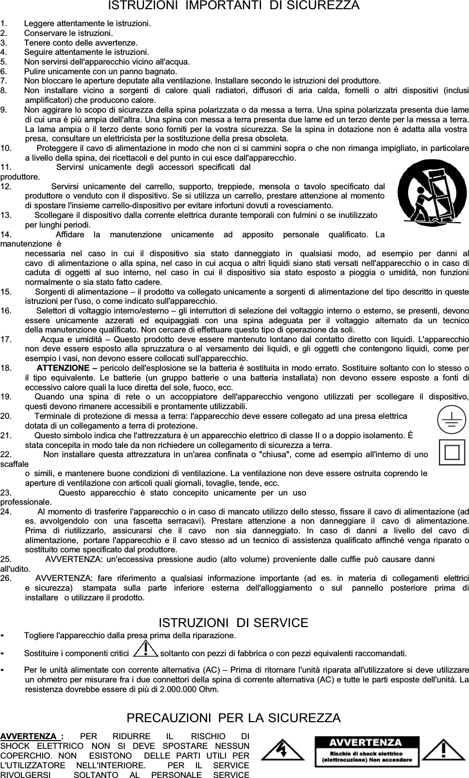 ISTRUZIONI  IMPORTANTI  DISICUREZZA1.  Leggere attentamente le istruzioni. 2. Conservare le istruzioni. 3.  Tenere conto delle avvertenze. 4.  Seguire attentamente le istruzioni. 5.  Non servirsi dell&apos;apparecchio vicino all&apos;acqua. 6.  Pulire unicamente con un panno bagnato. 7.  Non bloccare le aperture deputate alla ventilazione. Installare secondo le istruzioni del produttore. 8.  Non  installare  vicino  a  sorgenti  di  calore  quali  radiatori,  diffusori  di  aria  calda,  fornelli  o  altri  dispositivi  (inclusi amplificatori) che producono calore. 9.  Non aggirare lo scopo di sicurezza della spina polarizzata o da messa a terra. Una spina polarizzata presenta due lame di cui una è più ampia dell&apos;altra. Una spina con messa a terra presenta due lame ed un terzo dente per la messa a terra. La lama ampia o il terzo dente sono forniti per la vostra sicurezza. Se la spina in dotazione non è adatta alla vostra presa,  consultare un elettricista per la sostituzione della presa obsoleta. 10.         Proteggere il cavo di alimentazione in modo che non ci si cammini sopra o che non rimanga impigliato, in particolarea livello della spina, dei ricettacoli e del punto in cui esce dall&apos;apparecchio. 11.         Servirsi unicamente degli accessori specificati dal produttore. 12.         Servirsi unicamente del carrello, supporto, treppiede, mensola o tavolo specificato dal produttore o venduto con il dispositivo. Se si utilizza un carrello, prestare attenzione al momento di spostare l&apos;insieme carrello-dispositivo per evitare infortuni dovuti a rovesciamento. 13.          Scollegare il dispositivo dalla corrente elettrica durante temporali con fulmini o se inutilizzato per lunghi periodi. 14.         Affidare  la  manutenzione  unicamente  ad  apposito  personale  qualificato.  La manutenzione  è necessaria nel caso in cui il dispositivo sia stato danneggiato in  qualsiasi modo, ad esempio per danni al cavo  di alimentazione o alla spina, nel caso in cui acqua o altri liquidi siano stati versati nell&apos;apparecchio o in caso di caduta di oggetti al suo interno, nel caso in cui il dispositivo sia stato esposto a pioggia o umidità, non funzioni normalmente o sia stato fatto cadere. 15.         Sorgenti di alimentazione ± il prodotto va collegato unicamente a sorgenti di alimentazione del tipo descritto in queste istruzioni per l&apos;uso, o come indicato sull&apos;apparecchio. 16.         Selettori di voltaggio interno/esterno ± gli interruttori di selezione del voltaggio interno o esterno, se presenti, devonoessere unicamente  azzerati ed equipaggiati con una spina adeguata per il voltaggio  alternato da un tecnico della manutenzione qualificato. Non cercare di effettuare questo tipo di operazione da soli. 17.         Acqua e umidità ± Questo prodotto deve essere mantenuto lontano dal contatto diretto con liquidi. L&apos;apparecchio non deve essere esposto alla spruzzatura o al versamento dei liquidi, e gli oggetti che contengono liquidi, come per esempio i vasi, non devono essere collocati sull&apos;apparecchio. 18.          ATTENZIONE ±pericolo dell&apos;esplosione se la batteria è sostituita in modo errato. Sostituire soltanto con lo stesso o il tipo equivalente. Le batterie (un gruppo batterie o una batteria installata) non devono essere esposte a fonti di eccessivo calore quali la luce diretta del sole, fuoco, ecc. 19.         Quando una spina di rete o un accoppiatore dell&apos;apparecchio  vengono utilizzati per scollegare il dispositivo, questi devono rimanere accessibili e prontamente utilizzabili. 20.          Terminale di protezione di messa a terra: l&apos;apparecchio deve essere collegato ad una presa elettrica dotata di un collegamento a terra di protezione. 21.          Questo simbolo indica che l&apos;attrezzatura è un apparecchio elettrico di classe II o a doppio isolamento. È stata concepita in modo tale da non richiedere un collegamento di sicurezza a terra. 22.         Non installare questa attrezzatura in un&apos;area confinata o &quot;chiusa&quot;, come ad esempio all&apos;interno di uno scaffale o  simili, e mantenere buone condizioni di ventilazione. La ventilazione non deve essere ostruita coprendo le aperture di ventilazione con articoli quali giornali, tovaglie, tende, ecc. 23.         Questo apparecchio è stato concepito unicamente per un uso professionale. 24.          Al momento di trasferire l&apos;apparecchio o in caso di mancato utilizzo dello stesso, fissare il cavo di alimentazione (ad es. avvolgendolo con  una fascetta serracavi). Prestare attenzione a non danneggiare il  cavo di alimentazione. Prima di riutilizzarlo, assicurarsi che il cavo  non sia danneggiato. In caso di danni a livello del cavo di  alimentazione,  portare l&apos;apparecchio e il cavo stesso ad un tecnico di assistenza qualificato affinché venga riparato o sostituito come specificato dal produttore. 25.         AVVERTENZA: un&apos;eccessiva pressione audio (alto volume) proveniente dalle cuffie può causare danni all&apos;udito. 26.          AVVERTENZA:  fare  riferimento  a  qualsiasi  informazione  importante  (ad  es.  in  materia  di  collegamenti  elettrici  e sicurezza)  stampata sulla parte inferiore esterna dell&apos;alloggiamento o sul  pannello posteriore prima di installare  o utilizzare il prodotto. ISTRUZIONI  DI SERVICE Togliere l&apos;apparecchio dalla presa prima della riparazione. Sostituire i componenti critici  soltanto con pezzi di fabbrica o con pezzi equivalenti raccomandati. Per le unità alimentate con corrente alternativa (AC) ± Prima di ritornare l&apos;unità riparata all&apos;utilizzatore si deve utilizzare un ohmetro per misurare fra i due connettori della spina di corrente alternativa (AC) e tutte le parti esposte dell&apos;unità. La resistenza dovrebbe essere di più di 2.000.000 Ohm. PRECAUZIONI PER LASICUREZZAAVVERTENZA  :    PER   RIDURRE   IL    RISCHIO   DI   SHOCK ELETTRICO NON SI DEVE SPOSTARE NESSUN COPERCHIO. NON  ESISTONO  DELLE PARTI UTILI PER  L&apos;UTILIZZATORE NELL&apos;INTERIORE.  PER IL SERVICE RIVOLGERSI  SOLTANTO AL PERSONALE SERVICE 