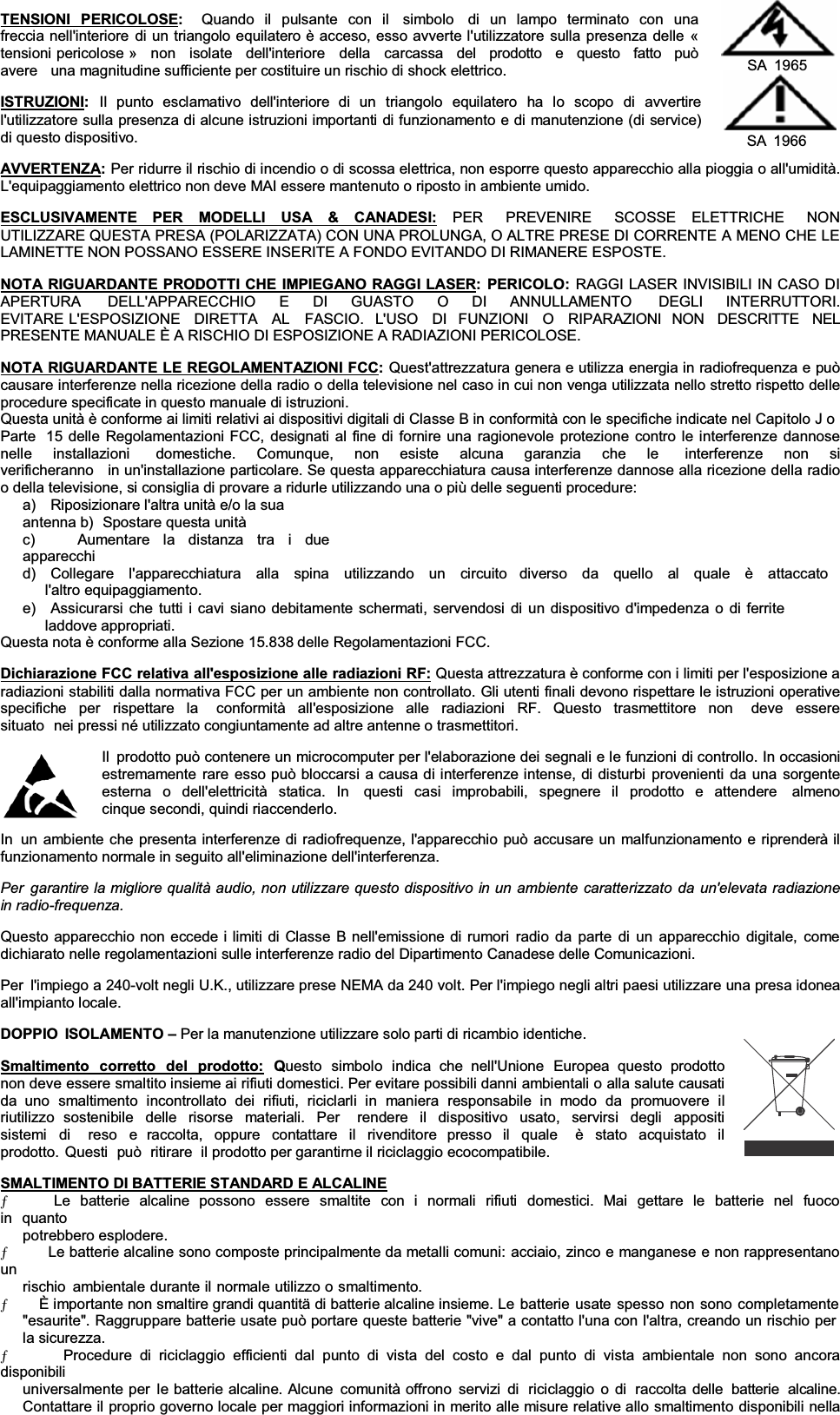 TENSIONI PERICOLOSE:Quando il pulsante con il  simbolo  di un lampo terminato con una freccia nell&apos;interiore di un triangolo equilatero è acceso, esso avverte l&apos;utilizzatore sulla presenza delle « tensioni pericolose »   non   isolate   dell&apos;interiore   della   carcassa   del   prodotto   e   questo   fatto   può  avere   una magnitudine sufficiente per costituire un rischio di shock elettrico. ISTRUZIONI:Il  punto  esclamativo  dell&apos;interiore  di  un  triangolo  equilatero  ha  lo  scopo  di  avvertire l&apos;utilizzatore sulla presenza di alcune istruzioni importanti di funzionamento e di manutenzione (di service) di questo dispositivo. SA 1965 SA 1966 AVVERTENZA:Per ridurre il rischio di incendio o di scossa elettrica, non esporre questo apparecchio alla pioggia o all&apos;umidità. L&apos;equipaggiamento elettrico non deve MAI essere mantenuto o riposto in ambiente umido. ESCLUSIVAMENTE PER MODELLI USA &amp; CANADESI: PER  PREVENIRE  SCOSSE  ELETTRICHE  NON  UTILIZZARE QUESTA PRESA (POLARIZZATA) CON UNA PROLUNGA, O ALTRE PRESE DI CORRENTE A MENO CHE LE LAMINETTE NON POSSANO ESSERE INSERITE A FONDO EVITANDO DI RIMANERE ESPOSTE. NOTA RIGUARDANTE PRODOTTI CHE IMPIEGANO RAGGI LASER: PERICOLO: RAGGI LASER INVISIBILI IN CASO DI APERTURA    DELL&apos;APPARECCHIO    E    DI    GUASTO    O    DI    ANNULLAMENTO    DEGLI    INTERRUTTORI.   EVITARE L&apos;ESPOSIZIONE  DIRETTA  AL   FASCIO.  L&apos;USO  DI  FUNZIONI  O  RIPARAZIONI  NON  DESCRITTE   NEL  PRESENTE MANUALE È A RISCHIO DI ESPOSIZIONE A RADIAZIONI PERICOLOSE. NOTA RIGUARDANTE LE REGOLAMENTAZIONI FCC:Quest&apos;attrezzatura genera e utilizza energia in radiofrequenza e può causare interferenze nella ricezione della radio o della televisione nel caso in cui non venga utilizzata nello stretto rispetto delle procedure specificate in questo manuale di istruzioni. Questa unità è conforme ai limiti relativi ai dispositivi digitali di Classe B in conformità con le specifiche indicate nel Capitolo J o Parte  15 delle Regolamentazioni FCC, designati al fine di fornire una ragionevole protezione contro le interferenze dannose nelle  installazioni   domestiche.  Comunque,  non  esiste  alcuna  garanzia  che  le   interferenze  non  si  verificheranno   in un&apos;installazione particolare. Se questa apparecchiatura causa interferenze dannose alla ricezione della radioo della televisione, si consiglia di provare a ridurle utilizzando una o più delle seguenti procedure: a)    Riposizionare l&apos;altra unità e/o la sua antenna b)  Spostare questa unità c)   Aumentare la distanza tra i due apparecchi d)   Collegare  l&apos;apparecchiatura  alla  spina  utilizzando  un  circuito   diverso  da  quello  al  quale  è  attaccato  l&apos;altro equipaggiamento. e)   Assicurarsi che tutti i cavi siano debitamente schermati, servendosi di un dispositivo d&apos;impedenza o di ferrite laddove appropriati. Questa nota è conforme alla Sezione 15.838 delle Regolamentazioni FCC. Dichiarazione FCC relativa all&apos;esposizione alle radiazioni RF: Questa attrezzatura è conforme con i limiti per l&apos;esposizione a radiazioni stabiliti dalla normativa FCC per un ambiente non controllato. Gli utenti finali devono rispettare le istruzioni operative specifiche per rispettare la  conformità all&apos;esposizione alle radiazioni RF. Questo trasmettitore non  deve essere situato  nei pressi né utilizzato congiuntamente ad altre antenne o trasmettitori. Il  prodotto può contenere un microcomputer per l&apos;elaborazione dei segnali e le funzioni di controllo. In occasioni estremamente rare esso può bloccarsi a causa di interferenze intense, di disturbi provenienti da una sorgente esterna o dell&apos;elettricità statica. In  questi casi improbabili, spegnere il prodotto e attendere  almeno  cinque secondi, quindi riaccenderlo. In  un ambiente che presenta interferenze di radiofrequenze, l&apos;apparecchio può accusare un malfunzionamento e riprenderà il funzionamento normale in seguito all&apos;eliminazione dell&apos;interferenza. Per garantire la migliore qualità audio, non utilizzare questo dispositivo in un ambiente caratterizzato da un&apos;elevata radiazionein radio-frequenza.Questo apparecchio non eccede i limiti di Classe B nell&apos;emissione di rumori radio da parte di un apparecchio digitale, come dichiarato nelle regolamentazioni sulle interferenze radio del Dipartimento Canadese delle Comunicazioni. Per  l&apos;impiego a 240-volt negli U.K., utilizzare prese NEMA da 240 volt. Per l&apos;impiego negli altri paesi utilizzare una presa idoneaall&apos;impianto locale. DOPPIO ISOLAMENTO ±Per la manutenzione utilizzare solo parti di ricambio identiche. Smaltimento corretto del prodotto: Questo simbolo indica che nell&apos;Unione Europea questo prodotto non deve essere smaltito insieme ai rifiuti domestici. Per evitare possibili danni ambientali o alla salute causati da uno smaltimento incontrollato dei rifiuti, riciclarli in maniera responsabile in modo da promuovere il riutilizzo sostenibile delle risorse materiali. Per  rendere il dispositivo usato, servirsi degli appositi sistemi di  reso e raccolta, oppure contattare il rivenditore presso il quale  è stato acquistato il prodotto. Questi  può  ritirare  il prodotto per garantirne il riciclaggio ecocompatibile. SMALTIMENTO DI BATTERIE STANDARD E ALCALINEƄ      Le batterie alcaline possono essere smaltite con i normali rifiuti  domestici. Mai gettare le batterie nel fuoco in quanto potrebbero esplodere. Ƅ      Le batterie alcaline sono composte principalmente da metalli comuni: acciaio, zinco e manganese e non rappresentano unrischio ambientale durante il normale utilizzo o smaltimento. Ƅ      È importante non smaltire grandi quantitä di batterie alcaline insieme. Le batterie usate spesso non sono completamente &quot;esaurite&quot;. Raggruppare batterie usate può portare queste batterie &quot;vive&quot; a contatto l&apos;una con l&apos;altra, creando un rischio per la sicurezza. Ƅ       Procedure di riciclaggio efficienti dal punto di vista del costo e dal punto di vista ambientale non sono ancora disponibili universalmente per le batterie alcaline. Alcune comunità offrono servizi di  riciclaggio o di  raccolta delle  batterie  alcaline.Contattare il proprio governo locale per maggiori informazioni in merito alle misure relative allo smaltimento disponibili nella