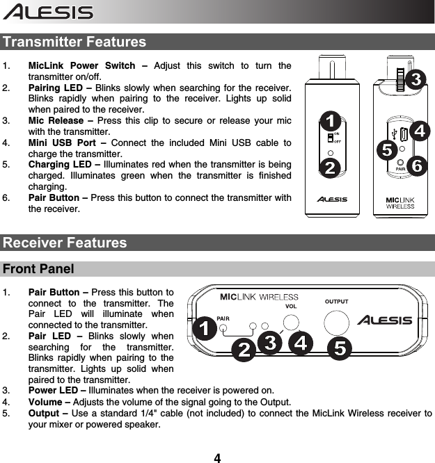    4  Transmitter Features  1. MicLink Power Switch –  Adjust this switch to turn the transmitter on/off.  2. Pairing LED – Blinks slowly when searching for the receiver. Blinks rapidly when pairing to the receiver. Lights up solid when paired to the receiver.  3. Mic Release – Press this clip to secure or release your mic with the transmitter.  4. Mini USB Port – Connect the included Mini USB cable to charge the transmitter. 5. Charging LED – Illuminates red when the transmitter is being charged. Illuminates green when the transmitter is finished charging. 6. Pair Button – Press this button to connect the transmitter with the receiver.     Receiver Features  Front Panel  1. Pair Button – Press this button to connect to the transmitter. The Pair LED will illuminate when connected to the transmitter.  2. Pair LED – Blinks slowly when searching for the transmitter. Blinks rapidly when pairing to the transmitter. Lights up solid when paired to the transmitter.   3. Power LED – Illuminates when the receiver is powered on.  4. Volume – Adjusts the volume of the signal going to the Output.  5. Output – Use a standard 1/4&quot; cable (not included) to connect the MicLink Wireless receiver to your mixer or powered speaker.  123465123465123451234