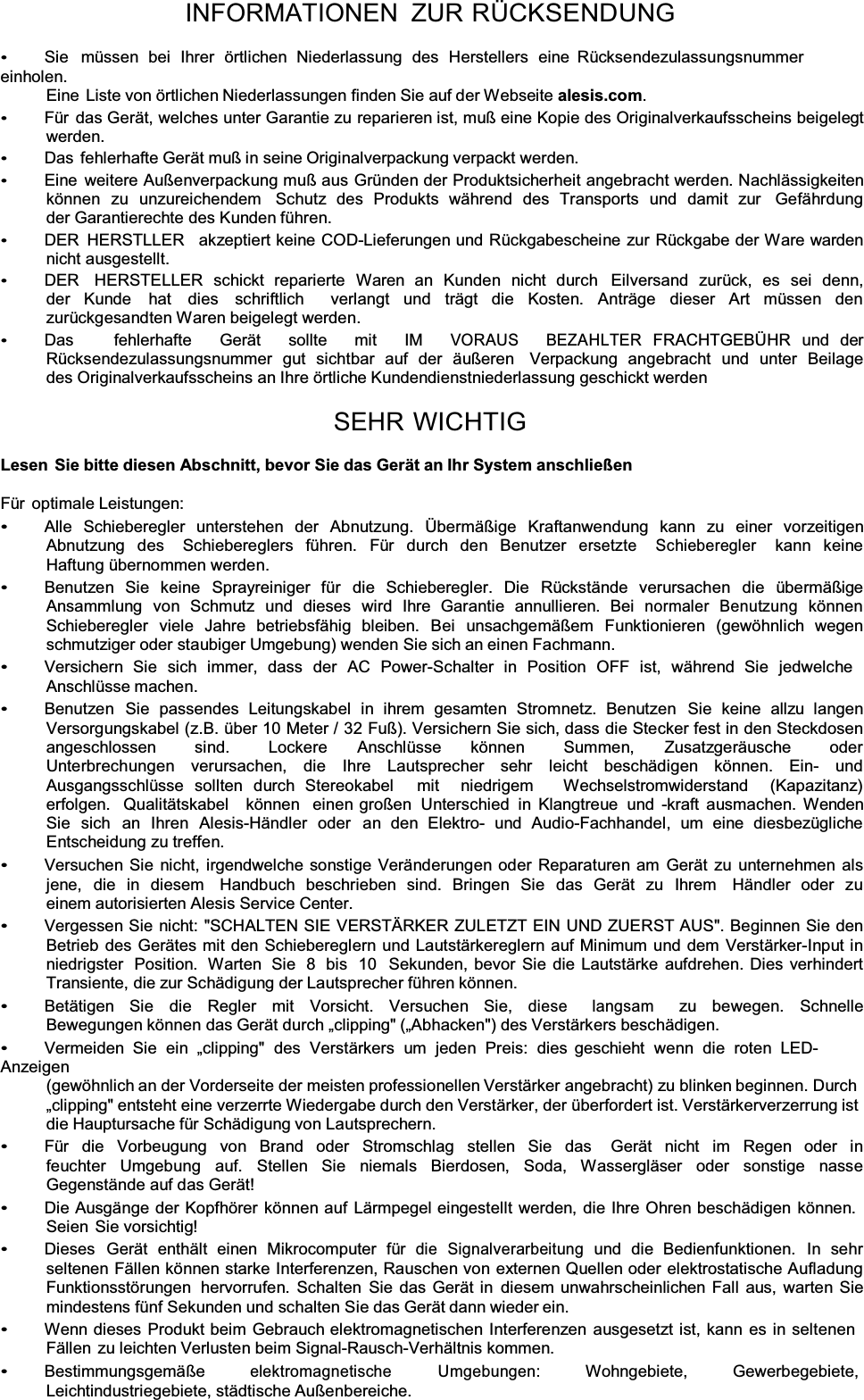 INFORMATIONEN ZUR RÜCKSENDUNG Sie  müssen bei Ihrer örtlichen Niederlassung des Herstellers eine  Rücksendezulassungsnummer einholen. Eine  Liste von örtlichen Niederlassungen finden Sie auf der Webseite alesis.com.Für das Gerät, welches unter Garantie zu reparieren ist, muß eine Kopie des Originalverkaufsscheins beigelegt werden. Das  fehlerhafte Gerät muß in seine Originalverpackung verpackt werden. Eine weitere Außenverpackung muß aus Gründen der Produktsicherheit angebracht werden. Nachlässigkeiten können zu unzureichendem  Schutz des Produkts während des Transports und damit zur  Gefährdung der Garantierechte des Kunden führen. DER  HERSTLLER   akzeptiert keine COD-Lieferungen und Rückgabescheine zur Rückgabe der Ware warden nicht ausgestellt. DER  HERSTELLER schickt reparierte Waren an Kunden nicht durch  Eilversand zurück, es sei denn, der Kunde  hat  dies  schriftlich  verlangt und trägt die Kosten. Anträge dieser Art müssen den  zurückgesandten Waren beigelegt werden. Das       fehlerhafte     Gerät     sollte     mit     IM    VORAUS BEZAHLTER  FRACHTGEBÜHR  und  der Rücksendezulassungsnummer gut sichtbar auf der äußeren  Verpackung angebracht und unter Beilage des Originalverkaufsscheins an Ihre örtliche Kundendienstniederlassung geschickt werden SEHR WICHTIGLesen  Sie bitte diesen Abschnitt, bevor Sie das Gerät an Ihr System anschließenFür optimale Leistungen: Alle  Schieberegler  unterstehen  der  Abnutzung.  Übermäßige  Kraftanwendung  kann  zu  einer  vorzeitigen Abnutzung des  Schiebereglers führen. Für durch den Benutzer ersetzte Schieberegler  kann  keine Haftung übernommen werden. Benutzen  Sie  keine  Sprayreiniger  für  die  Schieberegler.  Die  Rückstände  verursachen  die  übermäßige Ansammlung  von  Schmutz  und  dieses  wird  Ihre  Garantie  annullieren.  Bei  normaler Benutzung  können Schieberegler  viele  Jahre  betriebsfähig  bleiben.  Bei  unsachgemäßem  Funktionieren  (gewöhnlich  wegen schmutziger oder staubiger Umgebung) wenden Sie sich an einen Fachmann. Versichern  Sie  sich  immer,  dass  der  AC  Power-Schalter  in  Position  OFF  ist,  während  Sie  jedwelche Anschlüsse machen. Benutzen  Sie  passendes  Leitungskabel  in  ihrem  gesamten  Stromnetz.  Benutzen  Sie  keine  allzu  langen Versorgungskabel (z.B. über 10 Meter / 32 Fuß). Versichern Sie sich, dass die Stecker fest in den Steckdosen angeschlossen   sind.   Lockere   Anschlüsse   können   Summen,   Zusatzgeräusche   oder   Unterbrechungen verursachen, die Ihre Lautsprecher sehr leicht beschädigen können. Ein- und Ausgangsschlüsse sollten durch Stereokabel  mit  niedrigem   Wechselstromwiderstand  (Kapazitanz)  erfolgen.  Qualitätskabel   können  einen großen Unterschied in Klangtreue und -kraft ausmachen. Wenden Sie sich an Ihren Alesis-Händler oder an den Elektro- und Audio-Fachhandel, um eine diesbezügliche Entscheidung zu treffen. Versuchen Sie nicht, irgendwelche sonstige Veränderungen oder Reparaturen am Gerät zu unternehmen als jene, die in diesem  Handbuch beschrieben sind. Bringen Sie das Gerät zu Ihrem  Händler oder zu einem autorisierten Alesis Service Center. Vergessen Sie nicht: &quot;SCHALTEN SIE VERSTÄRKER ZULETZT EIN UND ZUERST AUS&quot;. Beginnen Sie den Betrieb des Gerätes mit den Schiebereglern und Lautstärkereglern auf Minimum und dem Verstärker-Input in niedrigster  Position.  Warten  Sie  8  bis  10  Sekunden, bevor Sie die Lautstärke aufdrehen. Dies verhindert Transiente, die zur Schädigung der Lautsprecher führen können. Betätigen Sie die Regler mit Vorsicht. Versuchen Sie, diese langsam  zu bewegen. Schnelle Bewegungen können das Gerät duUFKÄFOLpping&quot; (Ä$Ehacken&quot;) des Verstärkers beschädigen. Vermeiden Sie ein Äclipping&quot; des Verstärkers um jeden Preis: dies  geschieht wenn die roten LED-Anzeigen (gewöhnlich an der Vorderseite der meisten professionellen Verstärker angebracht) zu blinken beginnen. Durch ÄFOLSSLQg&quot; entsteht eine verzerrte Wiedergabe durch den Verstärker, der überfordert ist. Verstärkerverzerrung ist die Hauptursache für Schädigung von Lautsprechern. Für die Vorbeugung von Brand oder Stromschlag stellen Sie das  Gerät nicht im Regen oder in feuchter Umgebung auf. Stellen Sie niemals Bierdosen, Soda, Wassergläser oder sonstige nasse Gegenstände auf das Gerät! Die Ausgänge der Kopfhörer können auf Lärmpegel eingestellt werden, die Ihre Ohren beschädigen können. Seien Sie vorsichtig! Dieses  Gerät  enthält  einen  Mikrocomputer  für  die Signalverarbeitung  und  die  Bedienfunktionen.  In  sehr seltenen Fällen können starke Interferenzen, Rauschen von externen Quellen oder elektrostatische Aufladung Funktionsstörungen  hervorrufen. Schalten Sie das Gerät in diesem unwahrscheinlichen Fall aus, warten Sie mindestens fünf Sekunden und schalten Sie das Gerät dann wieder ein. Wenn dieses Produkt beim Gebrauch elektromagnetischen Interferenzen ausgesetzt ist, kann es in seltenen Fällen zu leichten Verlusten beim Signal-Rausch-Verhältnis kommen. Bestimmungsgemäße elektromagnetische Umgebungen: Wohngebiete, Gewerbegebiete, Leichtindustriegebiete, städtische Außenbereiche. 