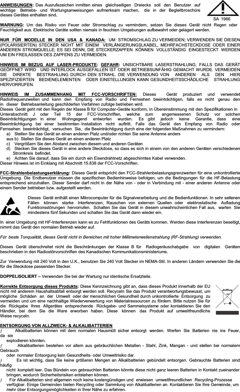 ANWEISUNGEN:Das Ausrufezeichen inmitten eines  gleichseitigen  Dreiecks  soll  den  Benutzer  auf wichtige  Betriebs- und Wartungsanweisungen aufmerksam machen,  die in der Begleitbroschüre dieses Gerätes enthalten sind.SA 1966 WARNUNG:Um  das  Risiko  von  Feuer  oder  Stromschlag  zu  vermindern,  setzen  Sie  dieses  Gerät  nicht  Regen  oder Feuchtigkeit aus. Elektrische Geräte sollten niemals in feuchten Umgebungen aufbewahrt oder gelagert werden. NUR  FÜR  MODELLE  IN  DEN  USA  &amp;  KANADA: UM  STROMSCHLAG ZU VERMEIDEN; VERWENDEN SIE DIESEN (POLARISIERTEN) STECKER NICHT MIT EINEM  VERLÄNGERUNGSLKABEL, MEHRFACHSTECKDOSE ODER EINER ANDEREN STROMQUELLE; ES SEI DENN, DIE STECKERZAPFEN  KÖNNEN  VOLLSTÄNDIG  EINGESTECKT  WERDEN UM EIN FREILASSEN DES ZAPFENS ZU VERMEIDEN. HINWEIS  IM  BEZUG  AUF  LASER-PRODUKTE:  GEFAHR:UNSICHTBARE  LASERSTRAHLUNG,  FALLS  DAS  GERÄT GEÖFFNET WIRD   UND INTERLOCK AUSGEFALLEN IST ODER BETRIEBSUNFÄHIG GEMACHT WURDE. VERMEIDEN SIE   DIREKTE   BESTRAHLUNG DURCH DEN STRAHL. DIE VERWENDUNG VON   ANDEREN   ALS   DEN   HIER SPEZIFIZIERTEN   BEDIENELEMENTEN   ODER EINSTELLUNGEN KANN GESUNDHEITSSCHÄDLICHE   STRAHLUNG HERVORRUFEN. HINWEIS IM ZUSAMMENHANG MIT FCC-VORSCHRIFTEN: Dieses  Gerät produziert und verwendet Radiofrequenzwellen und kann den  Empfang von Radio und Fernsehen beeinträchtigen, falls es nicht  genau den in dieser Betriebsanleitung geschilderten Verfahren zufolge betrieben wird. Dieses  Gerät geht mit den Regeln der Klasse B für Computer-Geräte konform, in Übereinstimmung mit den Spezifikationen in Unterabschnitt J oder Teil 15 der FCC-Vorschriften, welche zum  angemessenen Schutz vor solchen Beeinträchtigungen  in einer  Wohngegend  entworfen  wurden.  Es  gibt  jedoch  keine  Garantie,  dass  eine Beeinträchtigung  bei  einer  bestimmten Installation  nicht  auftritt.  Falls  das  Gerät  den  Empfang  von  Radio  oder  Fernsehen  beeinträchtigt,  versuchen  Sie,  die Beeinträchtigung durch eine der folgenden Maßnahmen zu vermindern: a)    Stellen Sie das Gerät an einen anderen Platz und/oder richten Sie seine Antenne anders aus b)  Stellen Sie dieses Gerät an einen anderen Platz c)    Vergrößern Sie den Abstand zwischen diesem und anderen Geräten d)   Stecken Sie dieses Gerät in eine andere Steckdose, so dass es sich in einem von den anderen Geräten verschiedenen Stromkreis befindet. e)   Achten Sie darauf, dass Sie ein durch ein Eisendrahtnetz abgeschirmtes Kabel verwenden. Dieser Hinweis ist im Einklang mit Abschnitt 15.838 der FCC-Vorschriften. FCC-Strahlenbelastungserklärung:Dieses Gerät entspricht den FCC-Strahlenbelastungsgrenzwerten für eine unkontrollierte Umgebung. Die Endbenutzer müssen die spezifischen Bedienhinweise befolgen, um die Bedingungen für die HF-Belastung entsprechend einzuhalten. Dieser Sender darf nicht in der Nähe von - oder in Verbindung mit - einer anderen Antenne oder einem Sender betrieben bzw. aufgestellt werden. Dieses  Gerät enthält einen Mikrocomputer für die Signalverarbeitung und die Bedienfunktionen. In sehr seltenenFällen   können   starke   Interferenzen,  Rauschen  von  externen  Quellen  oder   elektrostatische   Aufladung Funktionsstörungen  hervorrufen.  Schalten Sie das Gerät in diesem unwahrscheinlichen Fall aus,  warten  Sie mindestens fünf Sekunden und schalten Sie das Gerät dann wieder ein. In  einer Umgebung mit HF-Interferenzen kann es zu Fehlfunktionen des Geräts kommen. Werden diese Interferenzen beseitigt, nimmt das Gerät den normalen Betrieb wieder auf. Für  beste Tonqualität, dieses Gerät nicht in Bereichen mit hoher Millimeterwellenstrahlung (RF-Strahlung) verwenden.Dieses Gerät überschreitet nicht die Beschränkungen der Klasse B für  Radiogeräuschabgabe  von  digitalen  Geräten beschrieben in den Radiostörvorschriften des Kanadischen Kommunikationsministeriums. Zur  Verwendung mit 240 Volt in den U.K., benutzen Sie 240 Volt Stecker im NEMA-Stil. In anderen Ländern verwenden Sie die für die Steckdose passenden Stecker. DOPPELISOLIERT ±Verwenden Sie bei der Wartung nur identische Ersatzteile. Korrekte Entsorgung dieses Produkts:Diese Kennzeichnung gibt an, dass dieses Produkt innerhalb der EU nicht mit anderem Haushaltsabfall entsorgt werden soll. Recyceln Sie das Produkt verantwortungsbewusst, um mögliche Schäden an der Umwelt  oder der menschlichen Gesundheit durch unkontrollierte  Entsorgung zu vermeiden und um eine nachhaltige Wiederverwertung von Materialressourcen zu fördern. Bitte nutzen Sie für die  Rückgabe  Ihres  Altgerätes  entsprechende  Rückgabe- und Sammelsysteme oder kontaktieren Sie den Händler, bei dem Sie die Ware erworben haben. Diese  können  das Produkt auf umweltfreundliche Weise recyceln. ENTSORGUNG VON ALLZWECK- &amp; ALKALIBATTERIENƄ      Alkalibatterien können mit dem normalen Hausmüll sicher entsorgt  werden.  Werfen Sie  Batterien  nie ins  Feuer,da sie explodieren könnten. Ƅ      Alkalibatterien bestehen vor allem aus gebräuchlichen Metallen - Stahl, Zink, Mangan - und stellen bei normalem Gebrauch oder  normaler Entsorgung kein Gesundheits- oder Umweltrisiko dar. Ƅ      Es ist wichtig, dass Sie keine größeren Mengen an Alkalibatterien gebündelt entsorgen. Gebrauchte Batterien sind häufig nicht  komplett leer. Das Bündeln von gebrauchten Batterien könnte diese nicht ganz leeren Batterien in Kontakt zueinander bringen, wodurch Sicherheitsrisiken entstehen können. Ƅ     Für Alkalibatterien sind allgemein noch keine kostengünstigen und  erwiesen  umweltfreundlichen  Recycling-Prozesse verfügbar. Einige Gemeinden bieten Recycling oder Sammlung von Alkalibatterien an. Kontaktieren Sie Ihre Gemeinde, um mehr über Entsorgungsmöglichkeiten in Ihrer Nähe zu erfahren. 