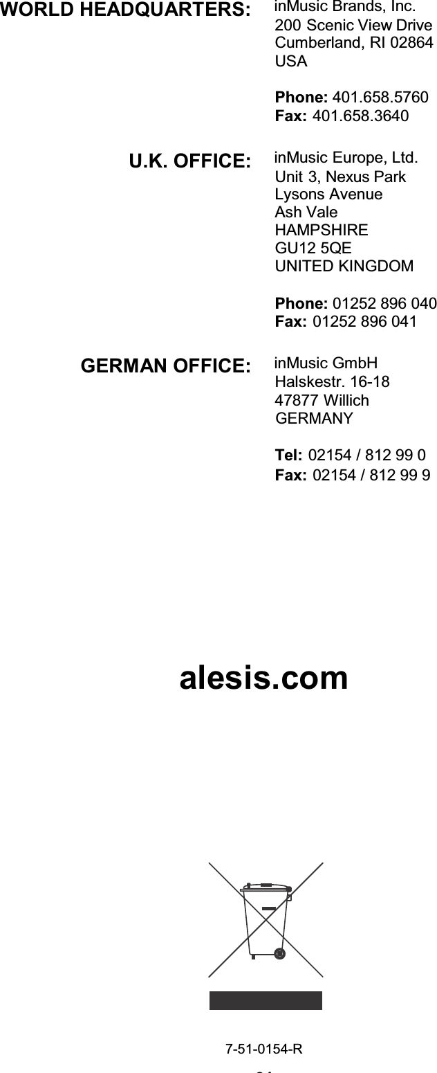 24WORLD HEADQUARTERS:  inMusic Brands, Inc.200 Scenic View Drive Cumberland, RI 02864 USA Phone: 401.658.5760 Fax: 401.658.3640 U.K. OFFICE:  inMusic Europe, Ltd.Unit 3, Nexus Park Lysons Avenue Ash Vale HAMPSHIRE GU12 5QE UNITED KINGDOM Phone: 01252 896 040 Fax: 01252 896 041 GERMAN OFFICE:  inMusic GmbH Halskestr. 16-18 47877 Willich GERMANYTel: 02154 / 812 99 0 Fax: 02154 / 812 99 9alesis.com7-51-0154-R 