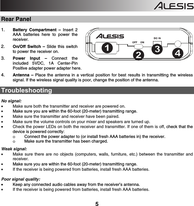  5  Rear Panel  1. Battery Compartment – Insert 2 AAA batteries here to power the receiver. 2. On/Off Switch – Slide this switch to power the receiver on.   3. Power Input – Connect the included 5VDC, 1A Center-Pin Positive adapter power adapter here.  4. Antenna – Place the antenna in a vertical position for best results in transmitting the wireless signal. If the wireless signal quality is poor, change the position of the antenna.    Troubleshooting  No signal: • Make sure both the transmitter and receiver are powered on. • Make sure you are within the 60-foot (20-meter) transmitting range. • Make sure the transmitter and receiver have been paired.   • Make sure the volume controls on your mixer and speakers are turned up. • Check the power LEDs on both the receiver and transmitter. If one of them is off, check that the device is powered correctly: o Connect the power adapter to (or install fresh AAA batteries in) the receiver. o Make sure the transmitter has been charged.    Weak signal: • Make sure there are no objects (computers, walls, furniture, etc.) between the transmitter and receiver.   • Make sure you are within the 60-foot (20-meter) transmitting range. • If the receiver is being powered from batteries, install fresh AAA batteries.    Poor signal quality: • Keep any connected audio cables away from the receiver’s antenna.  • If the receiver is being powered from batteries, install fresh AAA batteries.   123451234