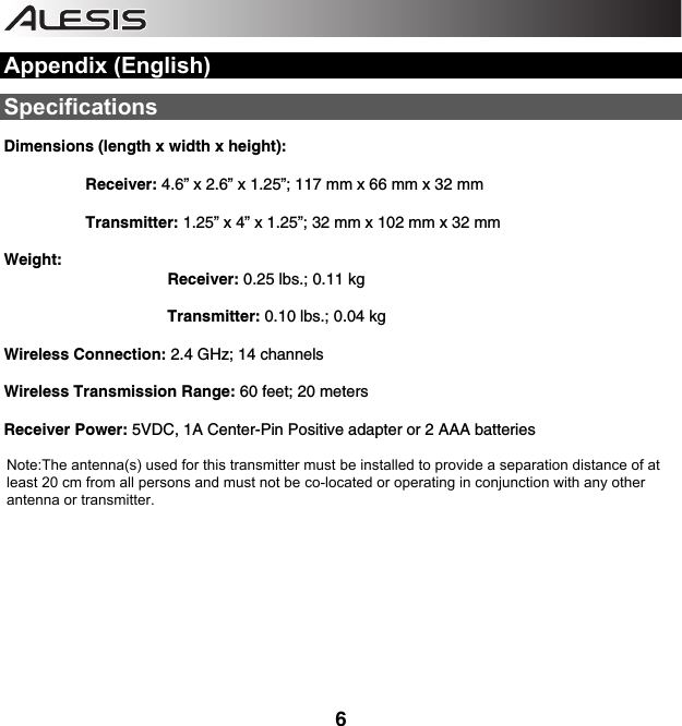    6  Appendix (English)  Specifications  Dimensions (length x width x height):   Receiver: 4.6” x 2.6” x 1.25”; 117 mm x 66 mm x 32 mm   Transmitter: 1.25” x 4” x 1.25”; 32 mm x 102 mm x 32 mm    Weight:   Receiver: 0.25 lbs.; 0.11 kg    Transmitter: 0.10 lbs.; 0.04 kg  Wireless Connection: 2.4 GHz; 14 channels   Wireless Transmission Range: 60 feet; 20 meters  Receiver Power: 5VDC, 1A Center-Pin Positive adapter or 2 AAA batteries      Note:The antenna(s) used for this transmitter must be installed to provide a separation distance of at   least 20 cm from all persons and must not be co-located or operating in conjunction with any other    antenna or transmitter.        