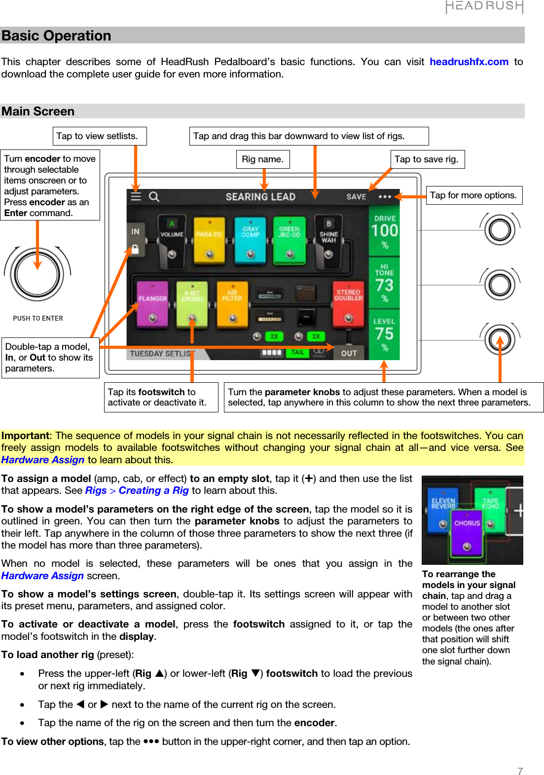   7   Basic Operation  This chapter describes some of HeadRush Pedalboard’s basic functions. You can visit headrushfx.com to download the complete user guide for even more information.   Main Screen                            Important: The sequence of models in your signal chain is not necessarily reflected in the footswitches. You can freely assign models to available footswitches without changing your signal chain at all—and vice versa. See Hardware Assign to learn about this. To assign a model (amp, cab, or effect) to an empty slot, tap it (¬) and then use the list that appears. See Rigs &gt; Creating a Rig to learn about this.  To show a model’s parameters on the right edge of the screen, tap the model so it is outlined in green. You can then turn the parameter knobs to adjust the parameters to their left. Tap anywhere in the column of those three parameters to show the next three (if the model has more than three parameters). When no model is selected, these parameters will be ones that you assign in the Hardware Assign screen. To show a model’s settings screen, double-tap it. Its settings screen will appear with its preset menu, parameters, and assigned color. To activate or deactivate a model, press the footswitch assigned to it, or tap the model’s footswitch in the display. To load another rig (preset): •Press the upper-left (Rig S) or lower-left (Rig T) footswitch to load the previous or next rig immediately. •Tap the W or X next to the name of the current rig on the screen. •Tap the name of the rig on the screen and then turn the encoder. To view other options, tap the yyy button in the upper-right corner, and then tap an option. To rearrange the models in your signal chain, tap and drag a model to another slot or between two other models (the ones after that position will shift one slot further down the signal chain). Tap and drag this bar downward to view list of rigs. Rig name.Double-tap a model, In, or Out to show its parameters. Turn the parameter knobs to adjust these parameters. When a model is selected, tap anywhere in this column to show the next three parameters. Tap for more options.Tap to save rig. Turn encoder to move through selectable items onscreen or to adjust parameters. Press encoder as an Entercommand.Tap its footswitch to activate or deactivate it. Tap to view setlists.