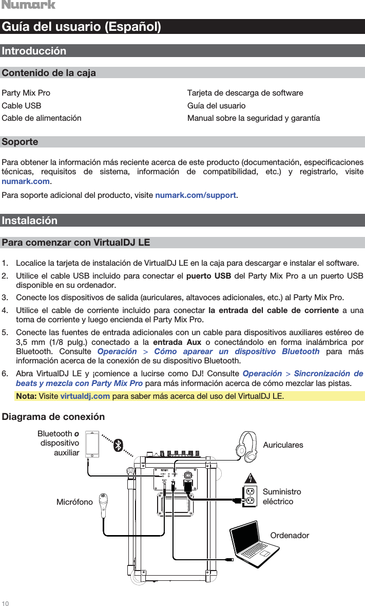   10   Guía del usuario (Español)  Introducción  Contenido de la caja  Party Mix Pro Cable USB Cable de alimentación Tarjeta de descarga de software Guía del usuario Manual sobre la seguridad y garantía  Soporte  Para obtener la información más reciente acerca de este producto (documentación, especificaciones técnicas, requisitos de sistema, información de compatibilidad, etc.) y registrarlo, visite numark.com. Para soporte adicional del producto, visite numark.com/support.  Instalación  Para comenzar con VirtualDJ LE  1. Localice la tarjeta de instalación de VirtualDJ LE en la caja para descargar e instalar el software. 2. Utilice el cable USB incluido para conectar el puerto USB del Party Mix Pro a un puerto USB disponible en su ordenador. 3. Conecte los dispositivos de salida (auriculares, altavoces adicionales, etc.) al Party Mix Pro. 4. Utilice el cable de corriente incluido para conectar la entrada del cable de corriente a una toma de corriente y luego encienda el Party Mix Pro. 5. Conecte las fuentes de entrada adicionales con un cable para dispositivos auxiliares estéreo de 3,5 mm (1/8 pulg.) conectado a la entrada Aux o conectándolo en forma inalámbrica por Bluetooth. Consulte Operación  &gt; Cómo aparear un dispositivo Bluetooth para más información acerca de la conexión de su dispositivo Bluetooth. 6. Abra VirtualDJ LE y ¡comience a lucirse como DJ! Consulte Operación  &gt; Sincronización de beats y mezcla con Party Mix Pro para más información acerca de cómo mezclar las pistas. Nota: Visite virtualdj.com para saber más acerca del uso del VirtualDJ LE.  Diagrama de conexión   Micrófono AuricularesSuministro eléctrico OrdenadorBluetooth o dispositivo auxiliar 