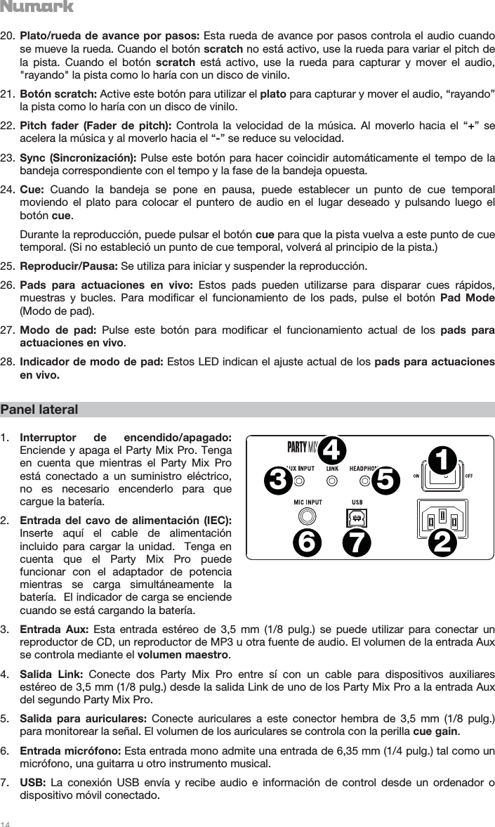   14   20. Plato/rueda de avance por pasos: Esta rueda de avance por pasos controla el audio cuando se mueve la rueda. Cuando el botón scratch no está activo, use la rueda para variar el pitch de la pista. Cuando el botón scratch está activo, use la rueda para capturar y mover el audio, &quot;rayando&quot; la pista como lo haría con un disco de vinilo. 21. Botón scratch: Active este botón para utilizar el plato para capturar y mover el audio, “rayando” la pista como lo haría con un disco de vinilo. 22. Pitch fader (Fader de pitch): Controla la velocidad de la música. Al moverlo hacia el “+” se acelera la música y al moverlo hacia el “-” se reduce su velocidad. 23. Sync (Sincronización): Pulse este botón para hacer coincidir automáticamente el tempo de la bandeja correspondiente con el tempo y la fase de la bandeja opuesta. 24. Cue: Cuando la bandeja se pone en pausa, puede establecer un punto de cue temporal moviendo el plato para colocar el puntero de audio en el lugar deseado y pulsando luego el botón cue. Durante la reproducción, puede pulsar el botón cue para que la pista vuelva a este punto de cue temporal. (Si no estableció un punto de cue temporal, volverá al principio de la pista.) 25. Reproducir/Pausa: Se utiliza para iniciar y suspender la reproducción. 26. Pads para actuaciones en vivo: Estos pads pueden utilizarse para disparar cues rápidos, muestras y bucles. Para modificar el funcionamiento de los pads, pulse el botón Pad Mode (Modo de pad). 27. Modo de pad: Pulse este botón para modificar el funcionamiento actual de los pads para actuaciones en vivo.  28. Indicador de modo de pad: Estos LED indican el ajuste actual de los pads para actuaciones en vivo.  Panel lateral  1. Interruptor de encendido/apagado: Enciende y apaga el Party Mix Pro. Tenga en cuenta que mientras el Party Mix Pro está conectado a un suministro eléctrico, no es necesario encenderlo para que cargue la batería. 2. Entrada del cavo de alimentación (IEC): Inserte aquí el cable de alimentación incluido para cargar la unidad.  Tenga en cuenta que el Party Mix Pro puede funcionar con el adaptador de potencia mientras se carga simultáneamente la batería.  El indicador de carga se enciende cuando se está cargando la batería. 3. Entrada Aux: Esta entrada estéreo de 3,5 mm (1/8 pulg.) se puede utilizar para conectar un reproductor de CD, un reproductor de MP3 u otra fuente de audio. El volumen de la entrada Aux se controla mediante el volumen maestro. 4. Salida Link: Conecte dos Party Mix Pro entre sí con un cable para dispositivos auxiliares estéreo de 3,5 mm (1/8 pulg.) desde la salida Link de uno de los Party Mix Pro a la entrada Aux del segundo Party Mix Pro. 5. Salida para auriculares: Conecte auriculares a este conector hembra de 3,5 mm (1/8 pulg.) para monitorear la señal. El volumen de los auriculares se controla con la perilla cue gain. 6. Entrada micrófono: Esta entrada mono admite una entrada de 6,35 mm (1/4 pulg.) tal como un micrófono, una guitarra u otro instrumento musical. 7. USB:  La conexión USB envía y recibe audio e información de control desde un ordenador o dispositivo móvil conectado. 1243567
