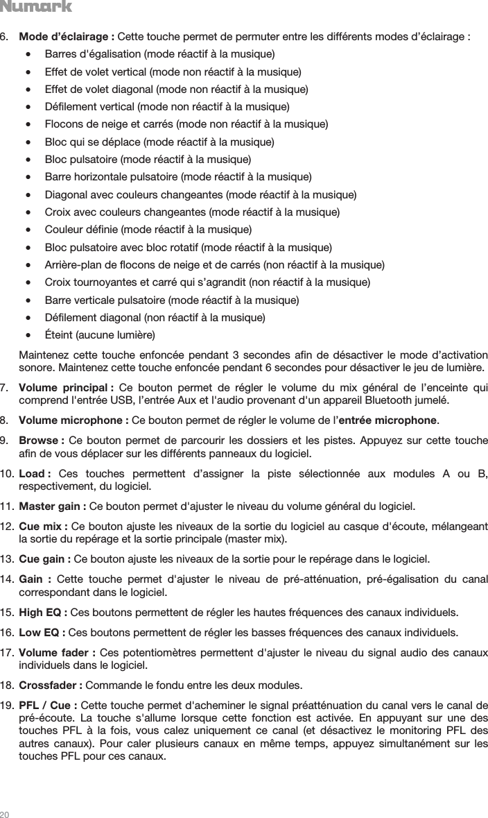   20   6. Mode d’éclairage : Cette touche permet de permuter entre les différents modes d’éclairage : •Barres d&apos;égalisation (mode réactif à la musique) •Effet de volet vertical (mode non réactif à la musique) •Effet de volet diagonal (mode non réactif à la musique) •Défilement vertical (mode non réactif à la musique) •Flocons de neige et carrés (mode non réactif à la musique) •Bloc qui se déplace (mode réactif à la musique) •Bloc pulsatoire (mode réactif à la musique) •Barre horizontale pulsatoire (mode réactif à la musique) •Diagonal avec couleurs changeantes (mode réactif à la musique) •Croix avec couleurs changeantes (mode réactif à la musique) •Couleur définie (mode réactif à la musique) •Bloc pulsatoire avec bloc rotatif (mode réactif à la musique) •Arrière-plan de flocons de neige et de carrés (non réactif à la musique) •Croix tournoyantes et carré qui s’agrandit (non réactif à la musique) •Barre verticale pulsatoire (mode réactif à la musique) •Défilement diagonal (non réactif à la musique) •Éteint (aucune lumière) Maintenez cette touche enfoncée pendant 3 secondes afin de désactiver le mode d’activation sonore. Maintenez cette touche enfoncée pendant 6 secondes pour désactiver le jeu de lumière. 7. Volume principal : Ce bouton permet de régler le volume du mix général de l’enceinte qui comprend l&apos;entrée USB, l’entrée Aux et l&apos;audio provenant d&apos;un appareil Bluetooth jumelé. 8. Volume microphone : Ce bouton permet de régler le volume de l’entrée microphone. 9. Browse :  Ce bouton permet de parcourir les dossiers et les pistes. Appuyez sur cette touche afin de vous déplacer sur les différents panneaux du logiciel. 10. Load : Ces touches permettent d’assigner la piste sélectionnée aux modules A ou B, respectivement, du logiciel. 11. Master gain : Ce bouton permet d&apos;ajuster le niveau du volume général du logiciel. 12. Cue mix : Ce bouton ajuste les niveaux de la sortie du logiciel au casque d&apos;écoute, mélangeant la sortie du repérage et la sortie principale (master mix). 13. Cue gain : Ce bouton ajuste les niveaux de la sortie pour le repérage dans le logiciel. 14. Gain : Cette touche permet d&apos;ajuster le niveau de pré-atténuation, pré-égalisation du canal correspondant dans le logiciel. 15. High EQ : Ces boutons permettent de régler les hautes fréquences des canaux individuels. 16. Low EQ : Ces boutons permettent de régler les basses fréquences des canaux individuels. 17. Volume fader : Ces potentiomètres permettent d&apos;ajuster le niveau du signal audio des canaux individuels dans le logiciel. 18. Crossfader : Commande le fondu entre les deux modules. 19. PFL / Cue : Cette touche permet d&apos;acheminer le signal préatténuation du canal vers le canal de pré-écoute. La touche s&apos;allume lorsque cette fonction est activée. En appuyant sur une des touches PFL à la fois, vous calez uniquement ce canal (et désactivez le monitoring PFL des autres canaux). Pour caler plusieurs canaux en même temps, appuyez simultanément sur les touches PFL pour ces canaux.   