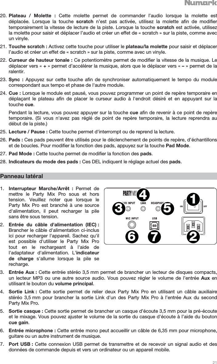   21   20. Plateau / Molette : Cette molette permet de commander l’audio lorsque la molette est déplacée. Lorsque la touche scratch n’est pas activée, utilisez la molette afin de modifier temporairement la vitesse de lecture de la piste. Lorsque la touche scratch est activée, utilisez la molette pour saisir et déplacer l’audio et créer un effet de « scratch » sur la piste, comme avec un vinyle. 21. Touche scratch : Activez cette touche pour utiliser le plateau/la molette pour saisir et déplacer l’audio et créer un effet de « scratch » sur la piste, comme avec un vinyle. 22. Curseur de hauteur tonale : Ce potentiomètre permet de modifier la vitesse de la musique. Le déplacer vers « + » permet d’accélérer la musique, alors que le déplacer vers « – » permet de la ralentir. 23. Sync : Appuyez sur cette touche afin de synchroniser automatiquement le tempo du module correspondant aux tempo et phase de l&apos;autre module. 24. Cue : Lorsque le module est pausé, vous pouvez programmer un point de repère temporaire en déplaçant le plateau afin de placer le curseur audio à l&apos;endroit désiré et en appuyant sur la touche cue. Pendant la lecture, vous pouvez appuyer sur la touche cue afin de revenir à ce point de repère temporaire. (Si vous n&apos;avez pas réglé de point de repère temporaire, la lecture reprendra au début de la piste.) 25. Lecture / Pause : Cette touche permet d&apos;interrompt ou de reprend la lecture. 26. Pads : Ces pads peuvent être utilisés pour le déclenchement de points de repère, d’échantillons et de boucles. Pour modifier la fonction des pads, appuyez sur la touche Pad Mode. 27. Pad Mode : Cette touche permet de modifier la fonction des pads.  28. Indicateurs du mode des pads : Ces DEL indiquent le réglage actuel des pads.  Panneau latéral  1. Interrupteur Marche/Arrêt : Permet de mettre le Party Mix Pro sous et hors tension. Veuillez noter que lorsque le Party Mix Pro est branché à une source d&apos;alimentation, il peut recharger la pile sans être sous tension. 2. Entrée du câble d&apos;alimentation (IEC) : Brancher le câble d&apos;alimentation ci-inclus ici pour recharger l&apos;appareil. Sachez qu&apos;il est possible d&apos;utiliser le Party Mix Pro tout en le rechargeant à l&apos;aide de l&apos;adaptateur d&apos;alimentation. L&apos;indicateur de charge s&apos;allume lorsque la pile se recharge. 3. Entrée Aux : Cette entrée stéréo 3,5 mm permet de brancher un lecteur de disques compacts, un lecteur MP3 ou une autre source audio. Vous pouvez régler le volume de l’entrée Aux en utilisant le bouton du volume principal. 4. Sortie Link : Cette sortie permet de relier deux Party Mix Pro en utilisant un câble auxiliaire stéréo 3,5 mm pour brancher la sortie Link d&apos;un des Party Mix Pro à l’entrée Aux du second Party Mix Pro. 5. Sortie casque : Cette sortie permet de brancher un casque d’écoute 3,5 mm pour la pré-écoute et le mixage. Vous pouvez ajuster le volume de la sortie du casque d&apos;écoute à l’aide du bouton cue gain. 6. Entrée microphone : Cette entrée mono peut accueillir un câble de 6,35 mm pour microphone, guitare ou un autre instrument de musique. 7. Port USB : Cette connexion USB permet de transmettre et de recevoir un signal audio et des données de commande depuis et vers un ordinateur ou un appareil mobile. 1243567