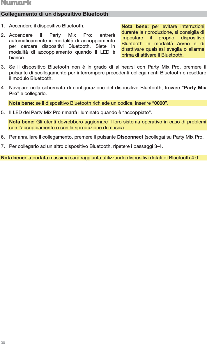   30   Collegamento di un dispositivo Bluetooth  1. Accendere il dispositivo Bluetooth. 2. Accendere il Party Mix Pro: entrerà automaticamente in modalità di accoppiamento per cercare dispositivi Bluetooth. Siete in modalità di accoppiamento quando il LED è bianco. 3. Se il dispositivo Bluetooth non è in grado di allinearsi con Party Mix Pro, premere il pulsante di scollegamento per interrompere precedenti collegamenti Bluetooth e resettare il modulo Bluetooth. 4. Navigare nella schermata di configurazione del dispositivo Bluetooth, trovare “Party Mix Pro” e collegarlo. Nota bene: se il dispositivo Bluetooth richiede un codice, inserire “0000”. 5. Il LED del Party Mix Pro rimarrà illuminato quando è “accoppiato”. Nota bene: Gli utenti dovrebbero aggiornare il loro sistema operativo in caso di problemi con l&apos;accoppiamento o con la riproduzione di musica. 6. Per annullare il collegamento, premere il pulsante Disconnect (scollega) su Party Mix Pro. 7. Per collegarlo ad un altro dispositivo Bluetooth, ripetere i passaggi 3-4.  Nota bene: la portata massima sarà raggiunta utilizzando dispositivi dotati di Bluetooth 4.0.  Nota bene: per evitare interruzioni durante la riproduzione, si consiglia di impostare il proprio dispositivo Bluetooth in modalità Aereo e di disattivare qualsiasi sveglia o allarme prima di attivare il Bluetooth. 