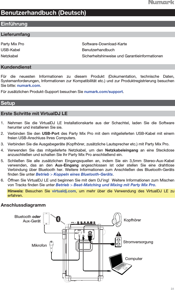   31   Benutzerhandbuch (Deutsch)  Einführung  Lieferumfang  Party Mix Pro USB-Kabel Netzkabel Software-Download-Karte Benutzerhandbuch Sicherheitshinweise und Garantieinformationen  Kundendienst  Für die neuesten Informationen zu diesem Produkt (Dokumentation, technische Daten, Systemanforderungen, Informationen zur Kompatibilität etc.) und zur Produktregistrierung besuchen Sie bitte: numark.com. Für zusätzlichen Produkt-Support besuchen Sie numark.com/support.  Setup  Erste Schritte mit VirtualDJ LE  1. Nehmen Sie die VirtualDJ LE Installationskarte aus der Schachtel, laden Sie die Software herunter und installieren Sie sie. 2. Verbinden Sie den USB-Port des Party Mix Pro mit dem mitgelieferten USB-Kabel mit einem freien USB-Anschluss Ihres Computers. 3. Verbinden Sie die Ausgabegeräte (Kopfhörer, zusätzliche Lautsprecher etc.) mit Party Mix Pro. 4. Verwenden Sie das mitgelieferte Netzkabel, um den Netzkabeleingang an eine Steckdose anzuschließen und schalten Sie Ihr Party Mix Pro anschließend ein. 5. Schließen Sie alle zusätzlichen Eingangsquellen an, indem Sie ein 3,5mm Stereo-Aux-Kabel verwenden, das an den Aux-Eingang angeschlossen ist oder stellen Sie eine drahtlose Verbindung über Bluetooth her. Weitere Informationen zum Anschließen des Bluetooth-Geräts finden Sie unter Betrieb &gt; Koppeln eines Bluetooth-Geräts. 6. Öffnen Sie VirtualDJ LE und beginnen Sie mit dem DJ&apos;ing!  Weitere Informationen zum Mischen von Tracks finden Sie unter Betrieb &gt; Beat-Matching und Mixing mit Party Mix Pro. Hinweis: Besuchen Sie virtualdj.com, um mehr über die Verwendung des VirtualDJ LE zu erfahren.  Anschlussdiagramm   Bluetooth oder Aux-Gerät Mikrofon Kopfhörer Stromversorgung Computer 