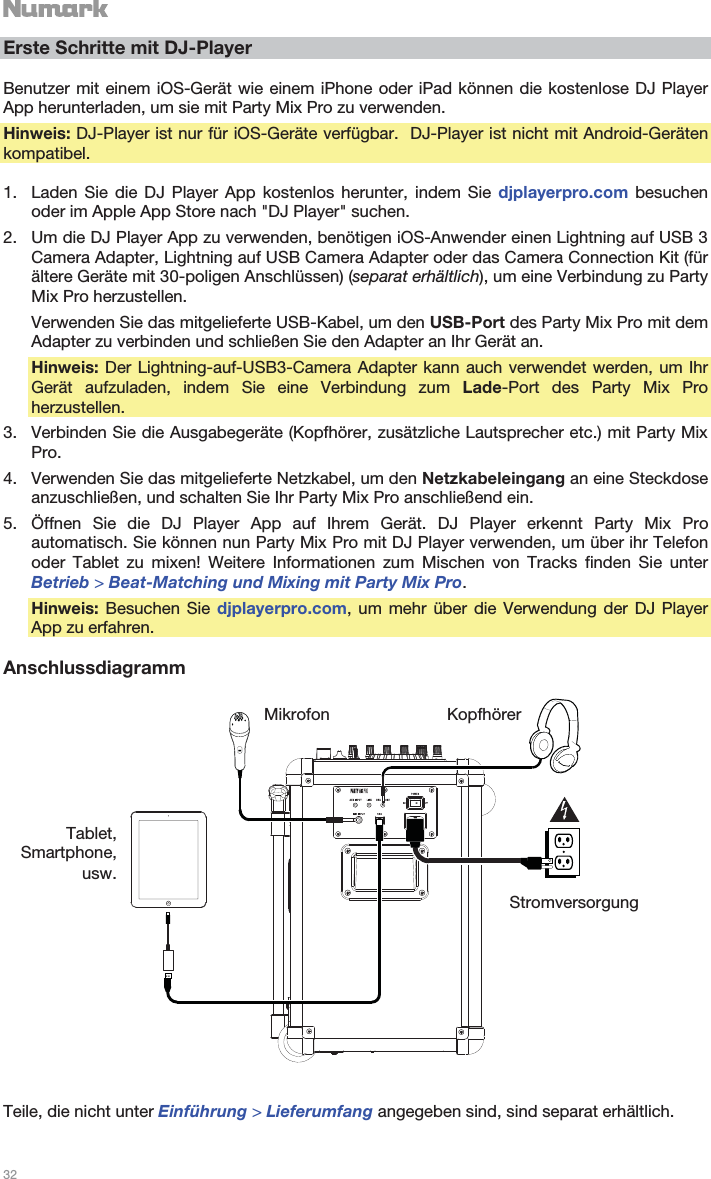   32   Erste Schritte mit DJ-Player  Benutzer mit einem iOS-Gerät wie einem iPhone oder iPad können die kostenlose DJ Player App herunterladen, um sie mit Party Mix Pro zu verwenden. Hinweis: DJ-Player ist nur für iOS-Geräte verfügbar.  DJ-Player ist nicht mit Android-Geräten kompatibel.  1. Laden Sie die DJ Player App kostenlos herunter, indem Sie djplayerpro.com besuchen oder im Apple App Store nach &quot;DJ Player&quot; suchen. 2. Um die DJ Player App zu verwenden, benötigen iOS-Anwender einen Lightning auf USB 3 Camera Adapter, Lightning auf USB Camera Adapter oder das Camera Connection Kit (für ältere Geräte mit 30-poligen Anschlüssen) (separat erhältlich), um eine Verbindung zu Party Mix Pro herzustellen. Verwenden Sie das mitgelieferte USB-Kabel, um den USB-Port des Party Mix Pro mit dem Adapter zu verbinden und schließen Sie den Adapter an Ihr Gerät an. Hinweis: Der Lightning-auf-USB3-Camera Adapter kann auch verwendet werden, um Ihr Gerät aufzuladen, indem Sie eine Verbindung zum Lade-Port des Party Mix Pro herzustellen. 3. Verbinden Sie die Ausgabegeräte (Kopfhörer, zusätzliche Lautsprecher etc.) mit Party Mix Pro. 4. Verwenden Sie das mitgelieferte Netzkabel, um den Netzkabeleingang an eine Steckdose anzuschließen, und schalten Sie Ihr Party Mix Pro anschließend ein. 5. Öffnen Sie die DJ Player App auf Ihrem Gerät. DJ Player erkennt Party Mix Pro automatisch. Sie können nun Party Mix Pro mit DJ Player verwenden, um über ihr Telefon oder Tablet zu mixen! Weitere Informationen zum Mischen von Tracks finden Sie unter Betrieb &gt; Beat-Matching und Mixing mit Party Mix Pro. Hinweis: Besuchen Sie djplayerpro.com, um mehr über die Verwendung der DJ Player App zu erfahren.  Anschlussdiagramm     Teile, die nicht unter Einführung &gt; Lieferumfang angegeben sind, sind separat erhältlich. Tablet, Smartphone, usw. Mikrofon KopfhörerStromversorgung 