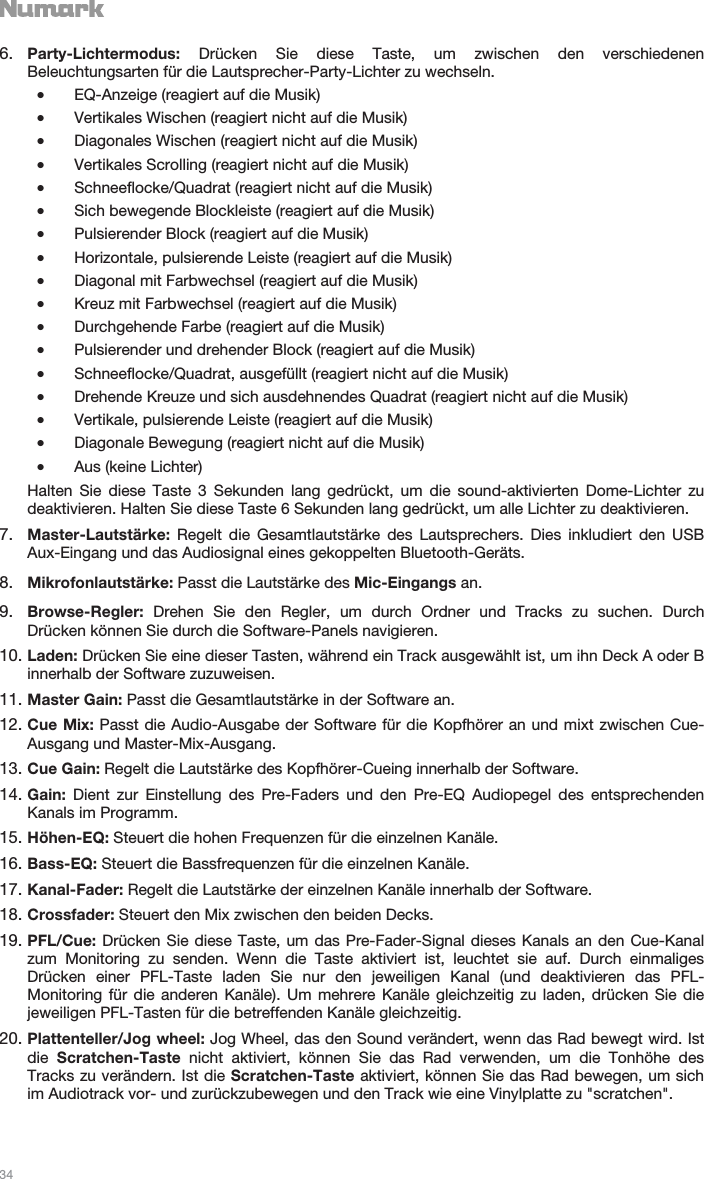   34   6. Party-Lichtermodus:  Drücken Sie diese Taste, um zwischen den verschiedenen Beleuchtungsarten für die Lautsprecher-Party-Lichter zu wechseln. •EQ-Anzeige (reagiert auf die Musik) •Vertikales Wischen (reagiert nicht auf die Musik) •Diagonales Wischen (reagiert nicht auf die Musik) •Vertikales Scrolling (reagiert nicht auf die Musik) •Schneeflocke/Quadrat (reagiert nicht auf die Musik) •Sich bewegende Blockleiste (reagiert auf die Musik) •Pulsierender Block (reagiert auf die Musik) •Horizontale, pulsierende Leiste (reagiert auf die Musik) •Diagonal mit Farbwechsel (reagiert auf die Musik) •Kreuz mit Farbwechsel (reagiert auf die Musik) •Durchgehende Farbe (reagiert auf die Musik) •Pulsierender und drehender Block (reagiert auf die Musik) •Schneeflocke/Quadrat, ausgefüllt (reagiert nicht auf die Musik) •Drehende Kreuze und sich ausdehnendes Quadrat (reagiert nicht auf die Musik) •Vertikale, pulsierende Leiste (reagiert auf die Musik) •Diagonale Bewegung (reagiert nicht auf die Musik) •Aus (keine Lichter) Halten Sie diese Taste 3 Sekunden lang gedrückt, um die sound-aktivierten Dome-Lichter zu deaktivieren. Halten Sie diese Taste 6 Sekunden lang gedrückt, um alle Lichter zu deaktivieren. 7. Master-Lautstärke:  Regelt die Gesamtlautstärke des Lautsprechers. Dies inkludiert den USB Aux-Eingang und das Audiosignal eines gekoppelten Bluetooth-Geräts. 8. Mikrofonlautstärke: Passt die Lautstärke des Mic-Eingangs an. 9. Browse-Regler:  Drehen Sie den Regler, um durch Ordner und Tracks zu suchen. Durch Drücken können Sie durch die Software-Panels navigieren. 10. Laden: Drücken Sie eine dieser Tasten, während ein Track ausgewählt ist, um ihn Deck A oder B innerhalb der Software zuzuweisen. 11. Master Gain: Passt die Gesamtlautstärke in der Software an. 12. Cue Mix: Passt die Audio-Ausgabe der Software für die Kopfhörer an und mixt zwischen Cue-Ausgang und Master-Mix-Ausgang. 13. Cue Gain: Regelt die Lautstärke des Kopfhörer-Cueing innerhalb der Software. 14. Gain: Dient zur Einstellung des Pre-Faders und den Pre-EQ Audiopegel des entsprechenden Kanals im Programm. 15. Höhen-EQ: Steuert die hohen Frequenzen für die einzelnen Kanäle. 16. Bass-EQ: Steuert die Bassfrequenzen für die einzelnen Kanäle. 17. Kanal-Fader: Regelt die Lautstärke der einzelnen Kanäle innerhalb der Software. 18. Crossfader: Steuert den Mix zwischen den beiden Decks. 19. PFL/Cue: Drücken Sie diese Taste, um das Pre-Fader-Signal dieses Kanals an den Cue-Kanal zum Monitoring zu senden. Wenn die Taste aktiviert ist, leuchtet sie auf. Durch einmaliges Drücken einer PFL-Taste laden Sie nur den jeweiligen Kanal (und deaktivieren das PFL-Monitoring für die anderen Kanäle). Um mehrere Kanäle gleichzeitig zu laden, drücken Sie die jeweiligen PFL-Tasten für die betreffenden Kanäle gleichzeitig. 20. Plattenteller/Jog wheel: Jog Wheel, das den Sound verändert, wenn das Rad bewegt wird. Ist die  Scratchen-Taste nicht aktiviert, können Sie das Rad verwenden, um die Tonhöhe des Tracks zu verändern. Ist die Scratchen-Taste aktiviert, können Sie das Rad bewegen, um sich im Audiotrack vor- und zurückzubewegen und den Track wie eine Vinylplatte zu &quot;scratchen&quot;.  