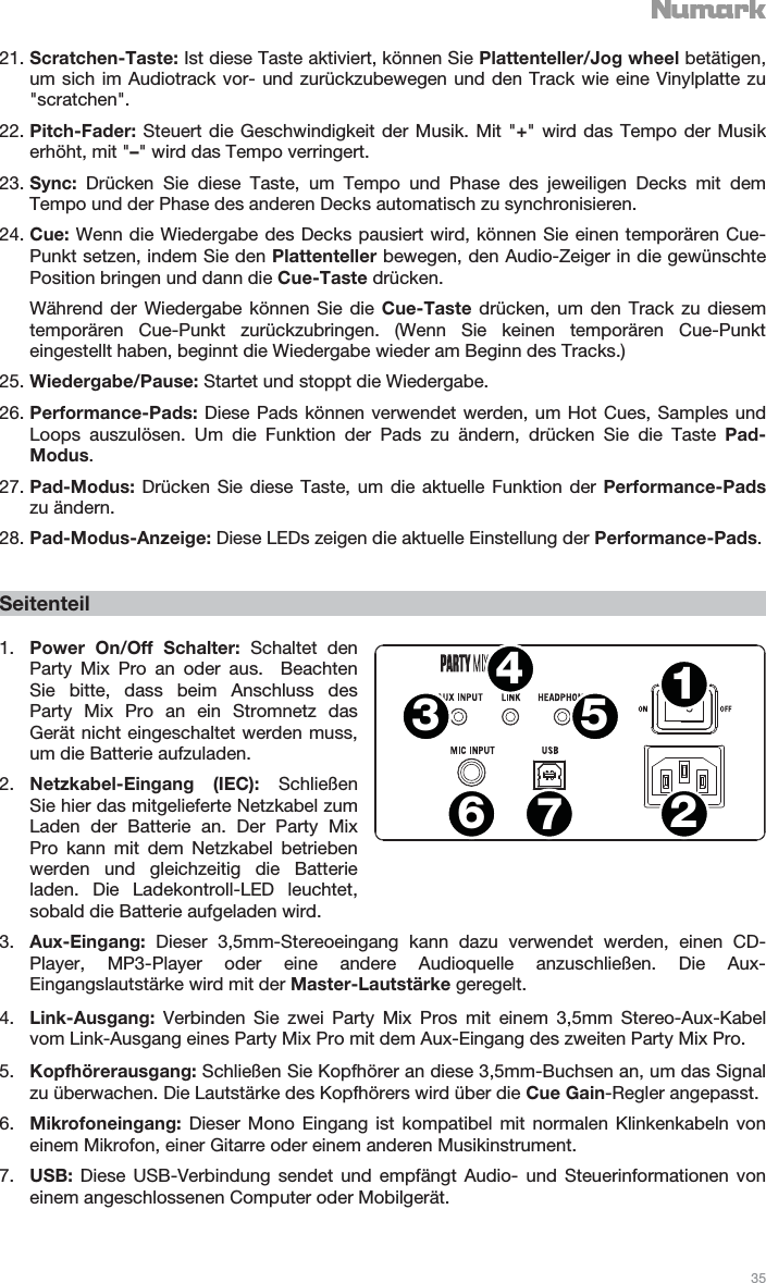   35   21. Scratchen-Taste: Ist diese Taste aktiviert, können Sie Plattenteller/Jog wheel betätigen, um sich im Audiotrack vor- und zurückzubewegen und den Track wie eine Vinylplatte zu &quot;scratchen&quot;. 22. Pitch-Fader:  Steuert die Geschwindigkeit der Musik. Mit &quot;+&quot; wird das Tempo der Musik erhöht, mit &quot;–&quot; wird das Tempo verringert. 23. Sync: Drücken Sie diese Taste, um Tempo und Phase des jeweiligen Decks mit dem Tempo und der Phase des anderen Decks automatisch zu synchronisieren. 24. Cue: Wenn die Wiedergabe des Decks pausiert wird, können Sie einen temporären Cue-Punkt setzen, indem Sie den Plattenteller bewegen, den Audio-Zeiger in die gewünschte Position bringen und dann die Cue-Taste drücken. Während der Wiedergabe können Sie die Cue-Taste drücken, um den Track zu diesem temporären Cue-Punkt zurückzubringen. (Wenn Sie keinen temporären Cue-Punkt eingestellt haben, beginnt die Wiedergabe wieder am Beginn des Tracks.) 25. Wiedergabe/Pause: Startet und stoppt die Wiedergabe. 26. Performance-Pads: Diese Pads können verwendet werden, um Hot Cues, Samples und Loops auszulösen. Um die Funktion der Pads zu ändern, drücken Sie die Taste Pad-Modus. 27. Pad-Modus:  Drücken Sie diese Taste, um die aktuelle Funktion der Performance-Pads zu ändern.  28. Pad-Modus-Anzeige: Diese LEDs zeigen die aktuelle Einstellung der Performance-Pads.   Seitenteil  1. Power On/Off Schalter: Schaltet den Party Mix Pro an oder aus.  Beachten Sie bitte, dass beim Anschluss des Party Mix Pro an ein Stromnetz das Gerät nicht eingeschaltet werden muss, um die Batterie aufzuladen. 2. Netzkabel-Eingang (IEC): Schließen Sie hier das mitgelieferte Netzkabel zum Laden der Batterie an. Der Party Mix Pro kann mit dem Netzkabel betrieben werden und gleichzeitig die Batterie laden. Die Ladekontroll-LED leuchtet, sobald die Batterie aufgeladen wird. 3. Aux-Eingang:  Dieser 3,5mm-Stereoeingang kann dazu verwendet werden, einen CD-Player, MP3-Player oder eine andere Audioquelle anzuschließen. Die Aux-Eingangslautstärke wird mit der Master-Lautstärke geregelt. 4. Link-Ausgang:  Verbinden Sie zwei Party Mix Pros mit einem 3,5mm Stereo-Aux-Kabel vom Link-Ausgang eines Party Mix Pro mit dem Aux-Eingang des zweiten Party Mix Pro. 5. Kopfhörerausgang: Schließen Sie Kopfhörer an diese 3,5mm-Buchsen an, um das Signal zu überwachen. Die Lautstärke des Kopfhörers wird über die Cue Gain-Regler angepasst. 6. Mikrofoneingang:  Dieser Mono Eingang ist kompatibel mit normalen Klinkenkabeln von einem Mikrofon, einer Gitarre oder einem anderen Musikinstrument. 7. USB:  Diese USB-Verbindung sendet und empfängt Audio- und Steuerinformationen von einem angeschlossenen Computer oder Mobilgerät. 1243567