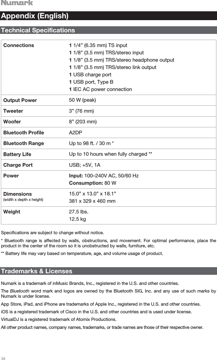   38   Appendix (English)  Technical Specifications  Connections 1 1/4” (6.35 mm) TS input 1 1/8” (3.5 mm) TRS/stereo input 1 1/8” (3.5 mm) TRS/stereo headphone output 1 1/8” (3.5 mm) TRS/stereo link output 1 USB charge port 1 USB port, Type B 1 IEC AC power connection Output Power  50 W (peak) Tweeter  3” (76 mm) Woofer  8” (203 mm) Bluetooth Profile  A2DP Bluetooth Range  Up to 98 ft. / 30 m * Battery Life  Up to 10 hours when fully charged ** Charge Port  USB; +5V, 1A Power Input: 100–240V AC, 50/60 Hz Consumption: 80 W Dimensions  (width x depth x height) 15.0” x 13.0” x 18.1” 381 x 329 x 460 mm Weight  27.5 lbs. 12.5 kg  Specifications are subject to change without notice.  * Bluetooth range is affected by walls, obstructions, and movement. For optimal performance, place the product in the center of the room so it is unobstructed by walls, furniture, etc. ** Battery life may vary based on temperature, age, and volume usage of product.   Trademarks &amp; Licenses  Numark is a trademark of inMusic Brands, Inc., registered in the U.S. and other countries. The Bluetooth word mark and logos are owned by the Bluetooth SIG, Inc. and any use of such marks by Numark is under license. App Store, iPad, and iPhone are trademarks of Apple Inc., registered in the U.S. and other countries. iOS is a registered trademark of Cisco in the U.S. and other countries and is used under license. VirtualDJ is a registered trademark of Atomix Productions. All other product names, company names, trademarks, or trade names are those of their respective owner. 