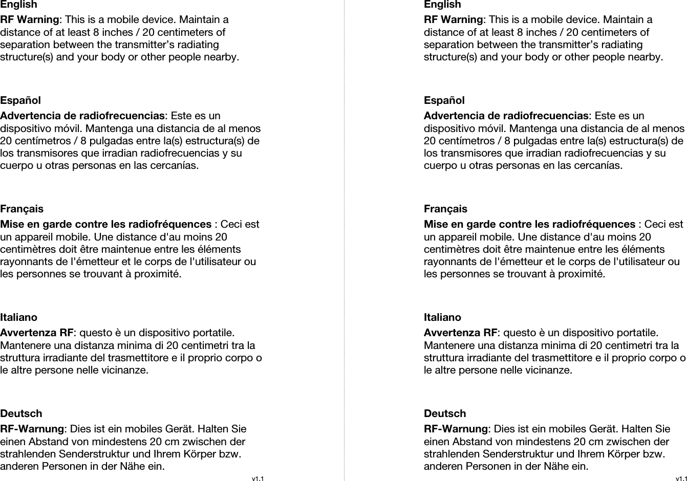  English RF Warning: This is a mobile device. Maintain a distance of at least 8 inches / 20 centimeters of separation between the transmitter’s radiating structure(s) and your body or other people nearby.   Español Advertencia de radiofrecuencias: Este es un dispositivo móvil. Mantenga una distancia de al menos 20 centímetros / 8 pulgadas entre la(s) estructura(s) de los transmisores que irradian radiofrecuencias y su cuerpo u otras personas en las cercanías.   Français Mise en garde contre les radiofréquences : Ceci est un appareil mobile. Une distance d&apos;au moins 20 centimètres doit être maintenue entre les éléments rayonnants de l&apos;émetteur et le corps de l&apos;utilisateur ou les personnes se trouvant à proximité.   Italiano Avvertenza RF: questo è un dispositivo portatile. Mantenere una distanza minima di 20 centimetri tra la struttura irradiante del trasmettitore e il proprio corpo o le altre persone nelle vicinanze.   Deutsch RF-Warnung: Dies ist ein mobiles Gerät. Halten Sie einen Abstand von mindestens 20 cm zwischen der strahlenden Senderstruktur und Ihrem Körper bzw. anderen Personen in der Nähe ein. v1.1EnglishRF Warning: This is a mobile device. Maintain a distance of at least 8 inches / 20 centimeters of separation between the transmitter’s radiating structure(s) and your body or other people nearby.   Español Advertencia de radiofrecuencias: Este es un dispositivo móvil. Mantenga una distancia de al menos 20 centímetros / 8 pulgadas entre la(s) estructura(s) de los transmisores que irradian radiofrecuencias y su cuerpo u otras personas en las cercanías.   Français Mise en garde contre les radiofréquences : Ceci est un appareil mobile. Une distance d&apos;au moins 20 centimètres doit être maintenue entre les éléments rayonnants de l&apos;émetteur et le corps de l&apos;utilisateur ou les personnes se trouvant à proximité.   Italiano Avvertenza RF: questo è un dispositivo portatile. Mantenere una distanza minima di 20 centimetri tra la struttura irradiante del trasmettitore e il proprio corpo o le altre persone nelle vicinanze.   Deutsch RF-Warnung: Dies ist ein mobiles Gerät. Halten Sie einen Abstand von mindestens 20 cm zwischen der strahlenden Senderstruktur und Ihrem Körper bzw. anderen Personen in der Nähe ein. v1.1