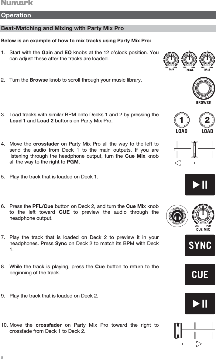   8   Operation  Beat-Matching and Mixing with Party Mix Pro    Below is an example of how to mix tracks using Party Mix Pro:  1. Start with the Gain and EQ knobs at the 12 o’clock position. You can adjust these after the tracks are loaded.  2. Turn the Browse knob to scroll through your music library.  3. Load tracks with similar BPM onto Decks 1 and 2 by pressing the Load 1 and Load 2 buttons on Party Mix Pro.  4. Move the crossfader on Party Mix Pro all the way to the left to send the audio from Deck 1 to the main outputs. If you are listening through the headphone output, turn the Cue Mix knob all the way to the right to PGM.   5. Play the track that is loaded on Deck 1.  6. Press the PFL/Cue button on Deck 2, and turn the Cue Mix knob to the left toward CUE to preview the audio through the headphone output.   7. Play the track that is loaded on Deck 2 to preview it in your headphones. Press Sync on Deck 2 to match its BPM with Deck 1.   8. While the track is playing, press the Cue button to return to the beginning of the track.   9. Play the track that is loaded on Deck 2.  10. Move the crossfader on Party Mix Pro toward the right to crossfade from Deck 1 to Deck 2.  