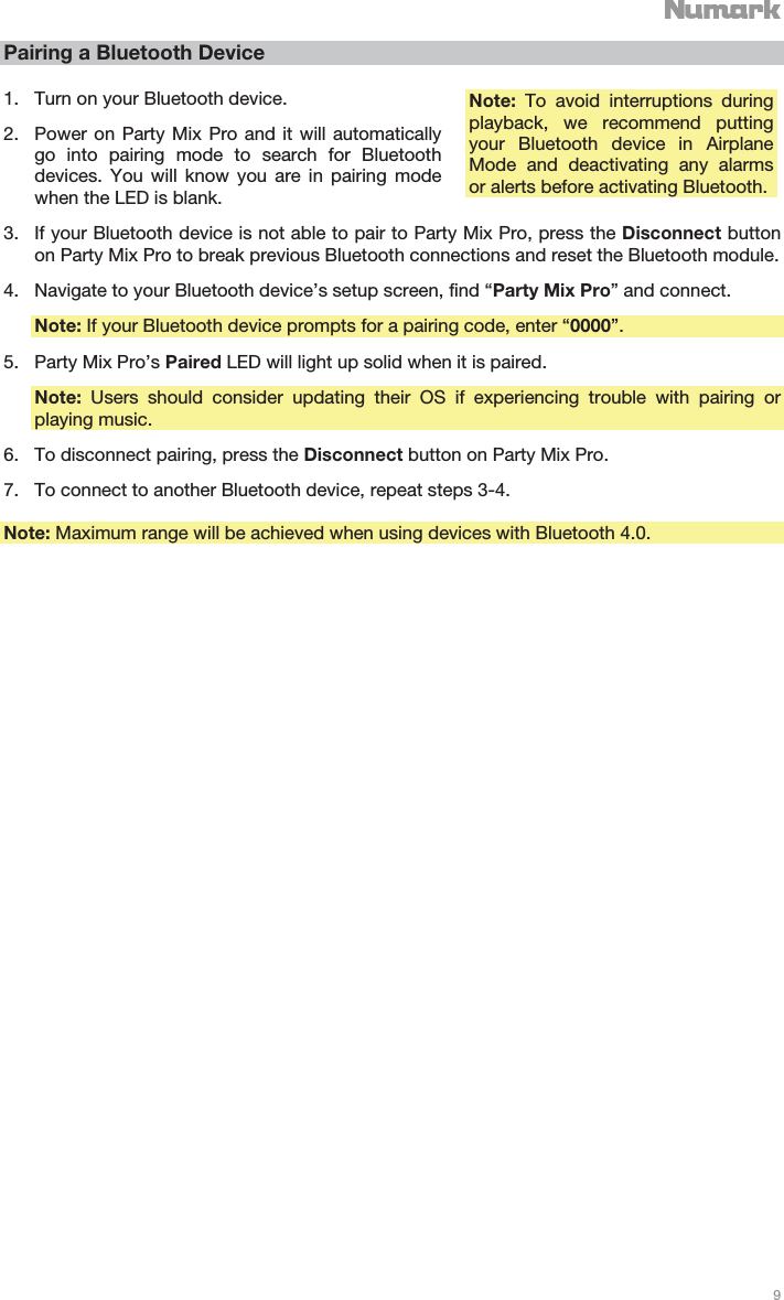   9   Pairing a Bluetooth Device 1. Turn on your Bluetooth device. 2. Power on Party Mix Pro and it will automatically go into pairing mode to search for Bluetooth devices. You will know you are in pairing mode when the LED is blank. 3. If your Bluetooth device is not able to pair to Party Mix Pro, press the Disconnect button on Party Mix Pro to break previous Bluetooth connections and reset the Bluetooth module. 4. Navigate to your Bluetooth device’s setup screen, find “Party Mix Pro” and connect. Note: If your Bluetooth device prompts for a pairing code, enter “0000”. 5. Party Mix Pro’s Paired LED will light up solid when it is paired. Note: Users should consider updating their OS if experiencing trouble with pairing or playing music. 6. To disconnect pairing, press the Disconnect button on Party Mix Pro. 7. To connect to another Bluetooth device, repeat steps 3-4.  Note: Maximum range will be achieved when using devices with Bluetooth 4.0.     Note:  To avoid interruptions during playback, we recommend putting your Bluetooth device in Airplane Mode and deactivating any alarms or alerts before activating Bluetooth. 